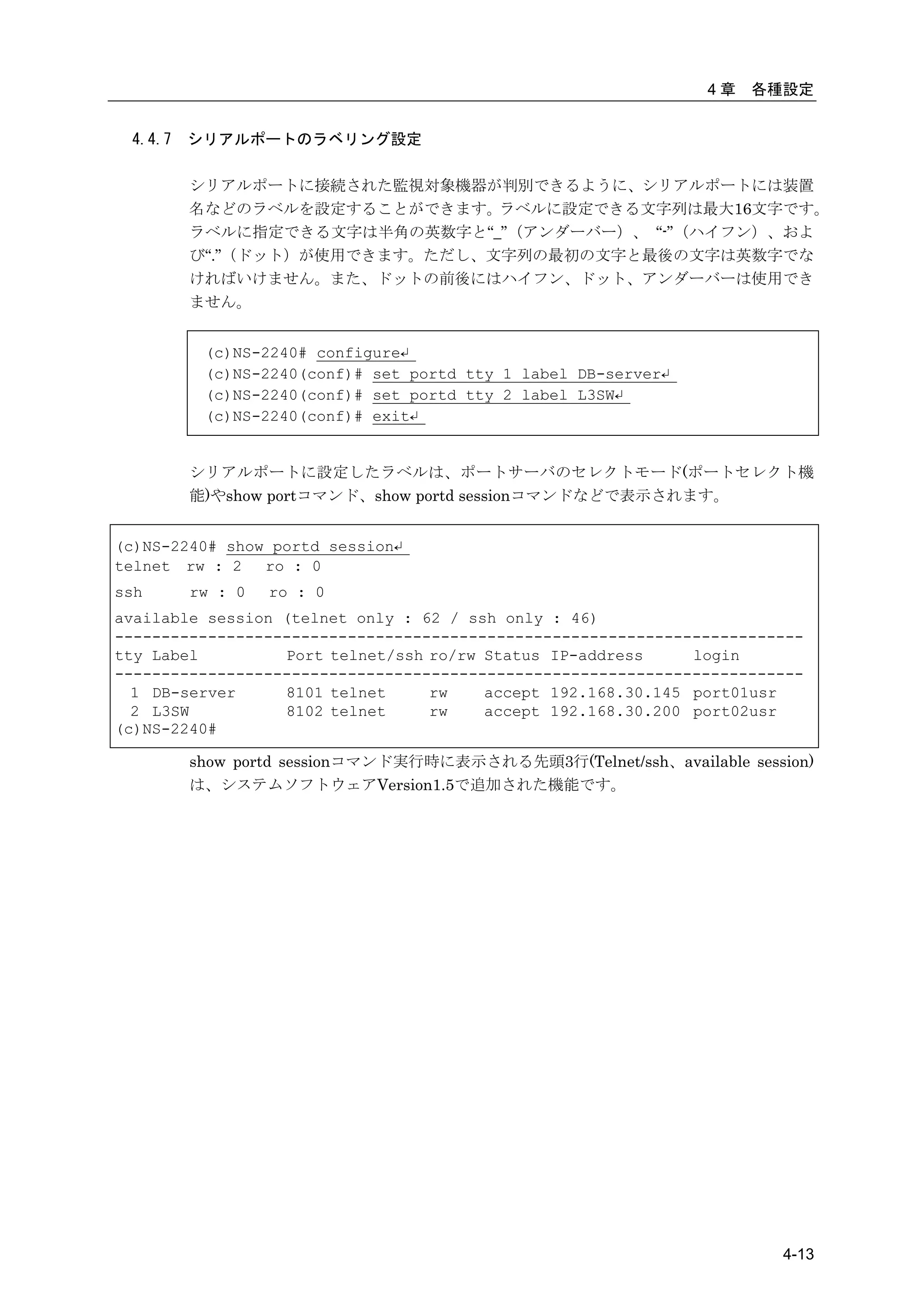 4章   各種設定


 4.4.7   シリアルポートのラベリング設定

         シリアルポートに接続された監視対象機器が判別できるように、シリアルポートには装置
         名などのラベルを設定することができます。ラベルに設定できる文字列は最大16文字です。
         ラベルに指定できる文字は半角の英数字と“_”（アンダーバー）、 “-”（ハイフン）、およ
         び“.”（ドット）が使用できます。ただし、文字列の最初の文字と最後の文字は英数字でな
         ければいけません。また、ドットの前後にはハイフン、ドット、アンダーバーは使用でき
         ません。


          (c)NS-2240# configure↵
          (c)NS-2240(conf)# set portd tty 1 label DB-server↵
          (c)NS-2240(conf)# set portd tty 2 label L3SW↵
          (c)NS-2240(conf)# exit↵


         シリアルポートに設定したラベルは、ポートサーバのセレクトモード(ポートセレクト機
         能)やshow portコマンド、show portd sessionコマンドなどで表示されます。


(c)NS-2240# show portd session↵
telnet rw : 2   ro : 0
ssh      rw : 0   ro : 0
available session (telnet only : 62 / ssh only : 46)
--------------------------------------------------------------------------
tty Label         Port telnet/ssh ro/rw Status IP-address     login
--------------------------------------------------------------------------
  1 DB-server     8101 telnet     rw    accept 192.168.30.145 port01usr
  2 L3SW          8102 telnet     rw    accept 192.168.30.200 port02usr
(c)NS-2240#

         show portd sessionコマンド実行時に表示される先頭3行(Telnet/ssh、available session)
         は、システムソフトウェアVersion1.5で追加された機能です。




                                                                       4-13
 