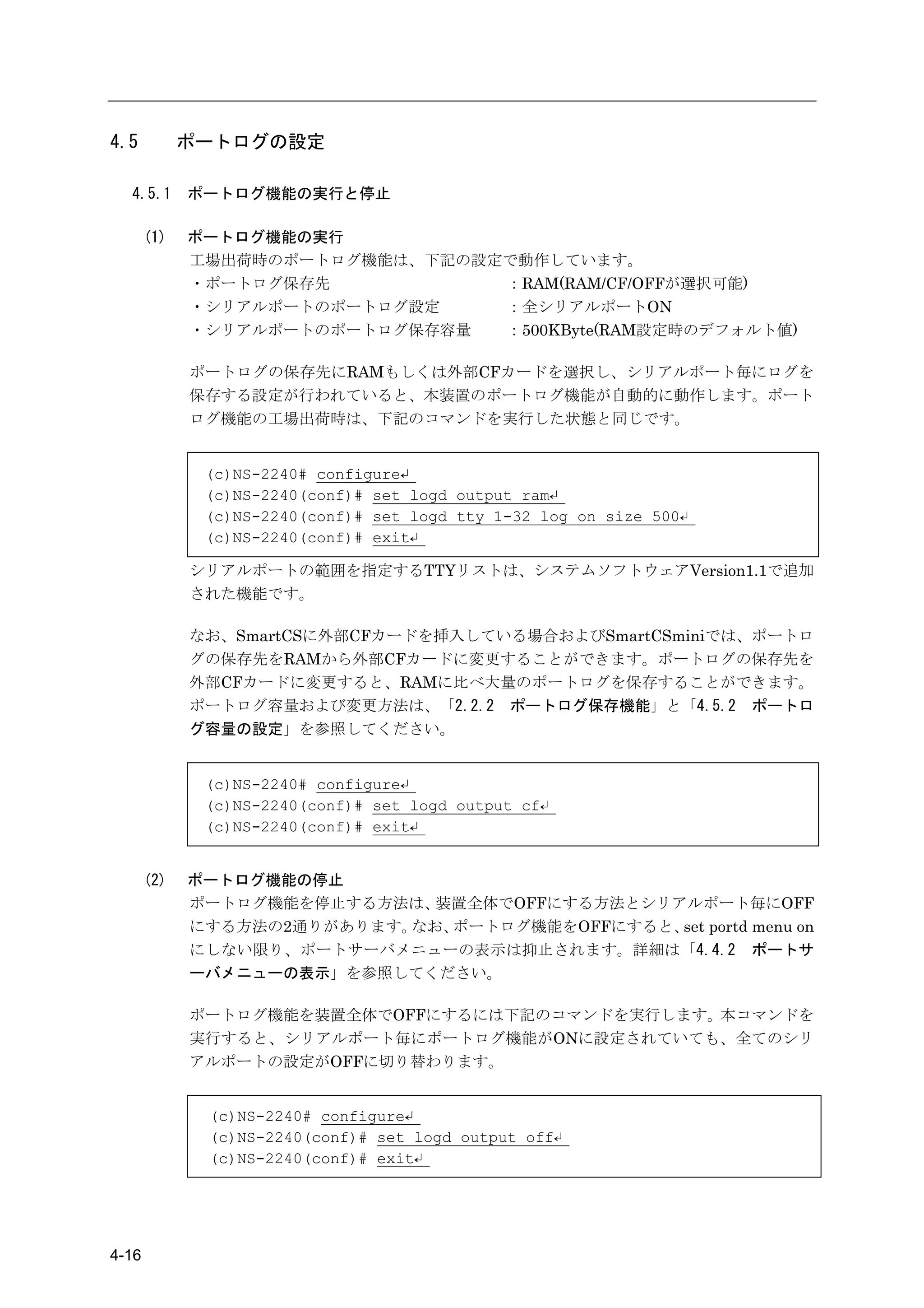 4.5          ポートログの設定

  4.5.1      ポートログ機能の実行と停止

       (1)   ポートログ機能の実行
             工場出荷時のポートログ機能は、下記の設定で動作しています。
             ・ポートログ保存先           ：RAM(RAM/CF/OFFが選択可能)
             ・シリアルポートのポートログ設定    ：全シリアルポートON
             ・シリアルポートのポートログ保存容量  ：500KByte(RAM設定時のデフォルト値)

             ポートログの保存先にRAMもしくは外部CFカードを選択し、シリアルポート毎にログを
             保存する設定が行われていると、本装置のポートログ機能が自動的に動作します。ポート
             ログ機能の工場出荷時は、下記のコマンドを実行した状態と同じです。


              (c)NS-2240# configure↵
              (c)NS-2240(conf)# set logd output ram↵
              (c)NS-2240(conf)# set logd tty 1-32 log on size 500↵
              (c)NS-2240(conf)# exit↵

             シリアルポートの範囲を指定するTTYリストは、システムソフトウェアVersion1.1で追加
             された機能です。

             なお、SmartCSに外部CFカードを挿入している場合およびSmartCSminiでは、ポートロ
             グの保存先をRAMから外部CFカードに変更することができます。ポートログの保存先を
             外部CFカードに変更すると、RAMに比べ大量のポートログを保存することができます。
             ポートログ容量および変更方法は、「2.2.2 ポートログ保存機能」と「4.5.2 ポートロ
             グ容量の設定」を参照してください。


              (c)NS-2240# configure↵
              (c)NS-2240(conf)# set logd output cf↵
              (c)NS-2240(conf)# exit↵


       (2)   ポートログ機能の停止
             ポートログ機能を停止する方法は、 装置全体でOFFにする方法とシリアルポート毎にOFF
             にする方法の2通りがあります。なお、ポートログ機能をOFFにすると、 portd menu on
                                               set
             にしない限り、ポートサーバメニューの表示は抑止されます。詳細は「4.4.2 ポートサ
             ーバメニューの表示」を参照してください。

             ポートログ機能を装置全体でOFFにするには下記のコマンドを実行します。本コマンドを
             実行すると、シリアルポート毎にポートログ機能がONに設定されていても、全てのシリ
             アルポートの設定がOFFに切り替わります。


              (c)NS-2240# configure↵
              (c)NS-2240(conf)# set logd output off↵
              (c)NS-2240(conf)# exit↵




4-16
 