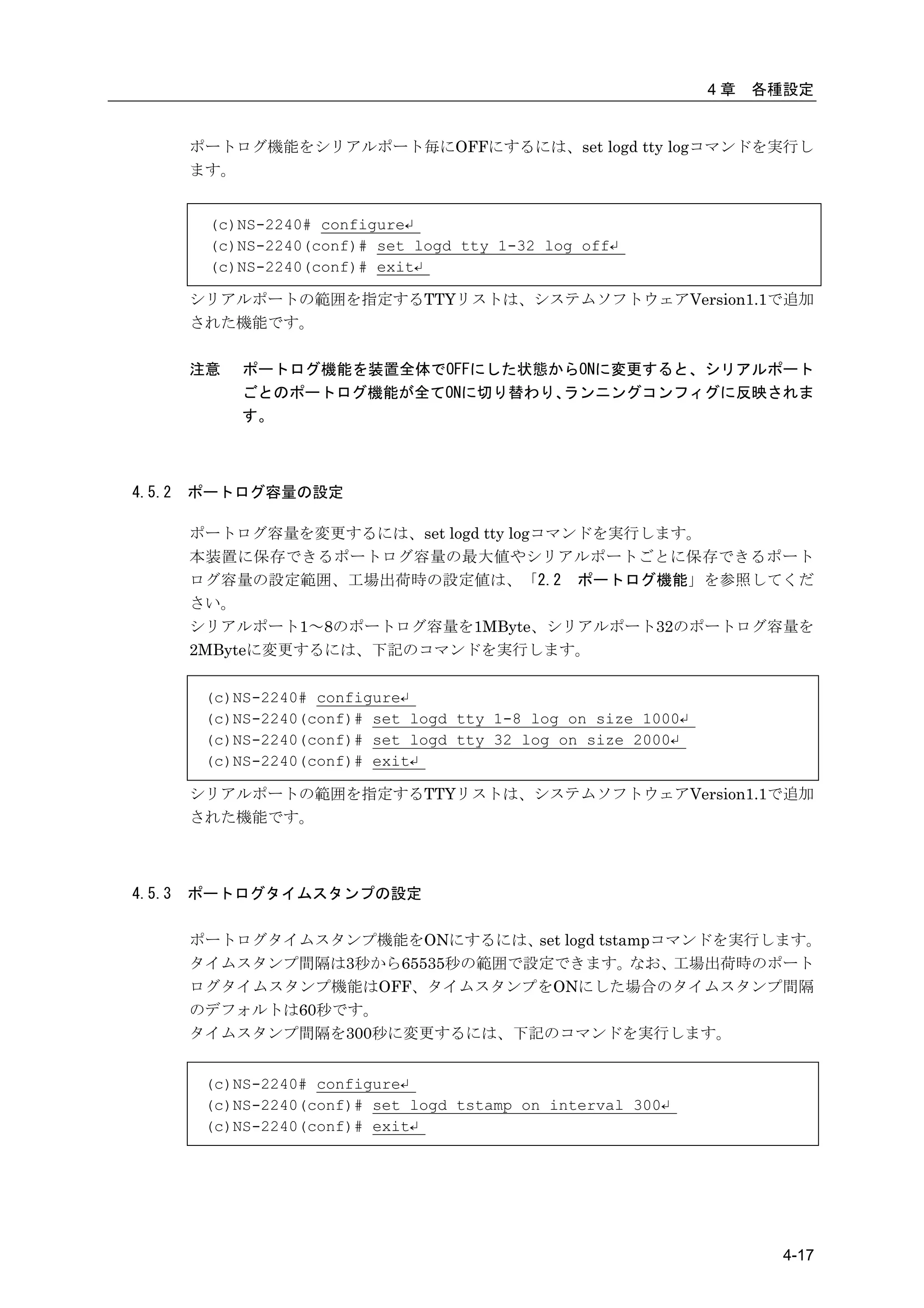 4章   各種設定


        ポートログ機能をシリアルポート毎にOFFにするには、set logd tty logコマンドを実行し
        ます。


         (c)NS-2240# configure↵
         (c)NS-2240(conf)# set logd tty 1-32 log off↵
         (c)NS-2240(conf)# exit↵

        シリアルポートの範囲を指定するTTYリストは、システムソフトウェアVersion1.1で追加
        された機能です。

        注意   ポートログ機能を装置全体でOFFにした状態からONに変更すると、シリアルポート
             ごとのポートログ機能が全てONに切り替わり、ランニングコンフィグに反映されま
             す。



4.5.2   ポートログ容量の設定

        ポートログ容量を変更するには、set logd tty logコマンドを実行します。
        本装置に保存できるポートログ容量の最大値やシリアルポートごとに保存できるポート
        ログ容量の設定範囲、工場出荷時の設定値は、「2.2 ポートログ機能」を参照してくだ
        さい。
        シリアルポート1～8のポートログ容量を1MByte、シリアルポート32のポートログ容量を
        2MByteに変更するには、下記のコマンドを実行します。


         (c)NS-2240# configure↵
         (c)NS-2240(conf)# set logd tty 1-8 log on size 1000↵
         (c)NS-2240(conf)# set logd tty 32 log on size 2000↵
         (c)NS-2240(conf)# exit↵

        シリアルポートの範囲を指定するTTYリストは、システムソフトウェアVersion1.1で追加
        された機能です。



4.5.3   ポートログタイムスタンプの設定

        ポートログタイムスタンプ機能をONにするには、 logd tstampコマンドを実行します。
                                 set
        タイムスタンプ間隔は3秒から65535秒の範囲で設定できます。なお、工場出荷時のポート
        ログタイムスタンプ機能はOFF、タイムスタンプをONにした場合のタイムスタンプ間隔
        のデフォルトは60秒です。
        タイムスタンプ間隔を300秒に変更するには、下記のコマンドを実行します。


         (c)NS-2240# configure↵
         (c)NS-2240(conf)# set logd tstamp on interval 300↵
         (c)NS-2240(conf)# exit↵




                                                                       4-17
 