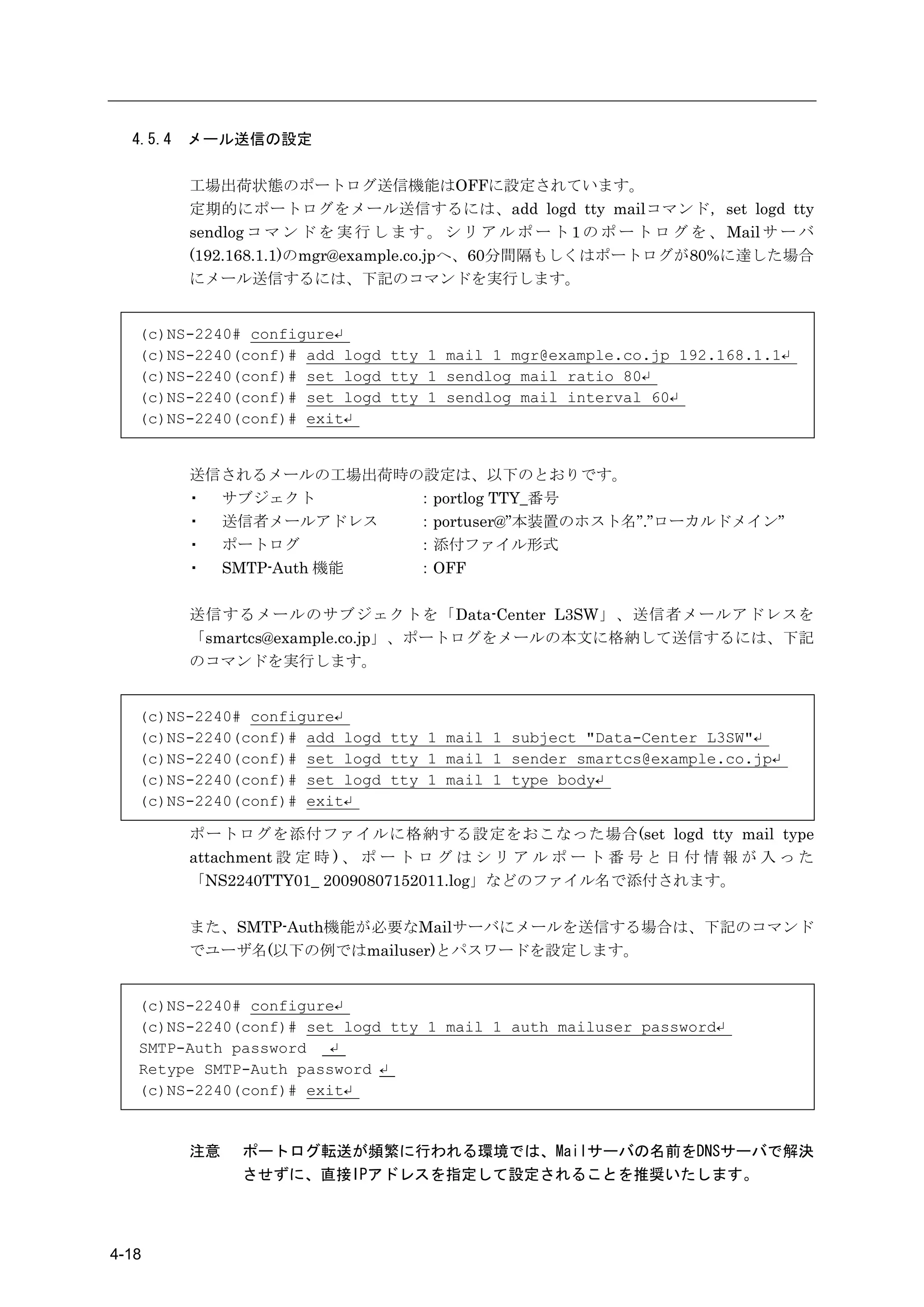 4.5.4   メール送信の設定

          工場出荷状態のポートログ送信機能はOFFに設定されています。
          定期的にポートログをメール送信するには、add logd tty mailコマンド，set logd tty
          sendlog コ マ ン ド を 実 行 し ま す 。 シ リ ア ル ポ ー ト 1 の ポ ー ト ロ グ を 、 Mail サ ー バ
          (192.168.1.1)のmgr@example.co.jpへ、60分間隔もしくはポートログが80%に達した場合
          にメール送信するには、下記のコマンドを実行します。


   (c)NS-2240# configure↵
   (c)NS-2240(conf)# add logd tty 1 mail 1 mgr@example.co.jp 192.168.1.1↵
   (c)NS-2240(conf)# set logd tty 1 sendlog mail ratio 80↵
   (c)NS-2240(conf)# set logd tty 1 sendlog mail interval 60↵
   (c)NS-2240(conf)# exit↵


          送信されるメールの工場出荷時の設定は、以下のとおりです。
          ・ サブジェクト       ：portlog TTY_番号
          ・ 送信者メールアドレス   ：portuser@”本装置のホスト名”.”ローカルドメイン”
          ・ ポートログ        ：添付ファイル形式
          ・ SMTP-Auth 機能 ：OFF

          送信するメールのサブジェクトを「Data-Center L3SW」、送信者メールアドレスを
          「smartcs@example.co.jp」、ポートログをメールの本文に格納して送信するには、下記
          のコマンドを実行します。


   (c)NS-2240# configure↵
   (c)NS-2240(conf)# add logd tty 1 mail 1 subject "Data-Center L3SW"↵
   (c)NS-2240(conf)# set logd tty 1 mail 1 sender smartcs@example.co.jp↵
   (c)NS-2240(conf)# set logd tty 1 mail 1 type body↵
   (c)NS-2240(conf)# exit↵

          ポートログを添付ファイルに格納する設定をおこなった場合(set logd tty mail type
          attachment 設 定 時 ) 、 ポ ー ト ロ グ は シ リ ア ル ポ ー ト 番 号 と 日 付 情 報 が 入 っ た
          「NS2240TTY01_ 20090807152011.log」などのファイル名で添付されます。

          また、SMTP-Auth機能が必要なMailサーバにメールを送信する場合は、下記のコマンド
          でユーザ名(以下の例ではmailuser)とパスワードを設定します。


   (c)NS-2240# configure↵
   (c)NS-2240(conf)# set logd tty 1 mail 1 auth mailuser password↵
   SMTP-Auth password   ↵
   Retype SMTP-Auth password ↵
   (c)NS-2240(conf)# exit↵


          注意    ポートログ転送が頻繁に行われる環境では、Mailサーバの名前をDNSサーバで解決
                させずに、直接IPアドレスを指定して設定されることを推奨いたします。




4-18
 