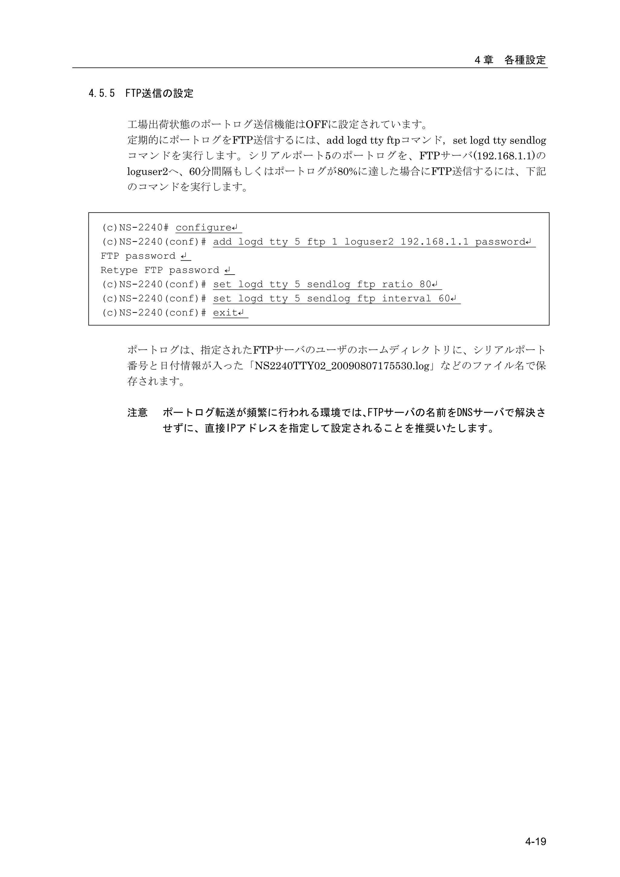 4章   各種設定


4.5.5   FTP送信の設定

        工場出荷状態のポートログ送信機能はOFFに設定されています。
        定期的にポートログをFTP送信するには、add logd tty ftpコマンド，set logd tty sendlog
        コマンドを実行します。シリアルポート5のポートログを、FTPサーバ(192.168.1.1)の
        loguser2へ、60分間隔もしくはポートログが80%に達した場合にFTP送信するには、下記
        のコマンドを実行します。


  (c)NS-2240# configure↵
  (c)NS-2240(conf)# add logd tty 5 ftp 1 loguser2 192.168.1.1 password↵
  FTP password ↵
  Retype FTP password ↵
  (c)NS-2240(conf)# set logd tty 5 sendlog ftp ratio 80↵
  (c)NS-2240(conf)# set logd tty 5 sendlog ftp interval 60↵
  (c)NS-2240(conf)# exit↵


        ポートログは、指定されたFTPサーバのユーザのホームディレクトリに、シリアルポート
        番号と日付情報が入った「NS2240TTY02_20090807175530.log」などのファイル名で保
        存されます。

        注意   ポートログ転送が頻繁に行われる環境では、 FTPサーバの名前をDNSサーバで解決さ
             せずに、直接IPアドレスを指定して設定されることを推奨いたします。




                                                                      4-19
 