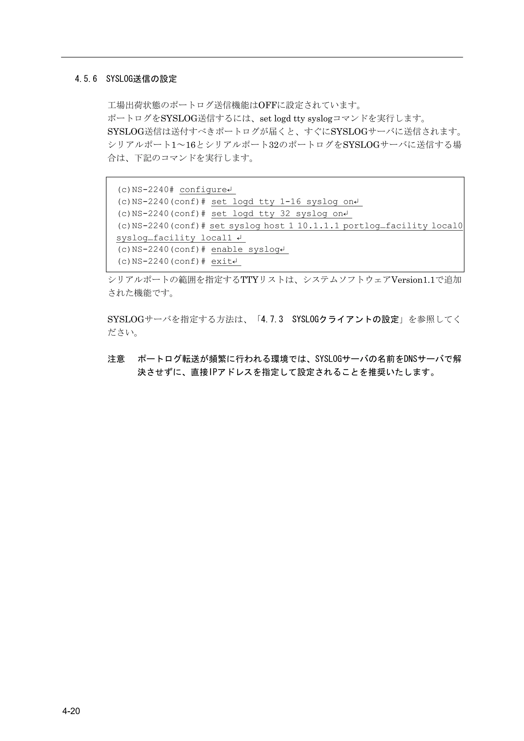 4.5.6   SYSLOG送信の設定

          工場出荷状態のポートログ送信機能はOFFに設定されています。
          ポートログをSYSLOG送信するには、set logd tty syslogコマンドを実行します。
          SYSLOG送信は送付すべきポートログが届くと、すぐにSYSLOGサーバに送信されます。
          シリアルポート1～16とシリアルポート32のポートログをSYSLOGサーバに送信する場
          合は、下記のコマンドを実行します。


           (c)NS-2240# configure↵
           (c)NS-2240(conf)# set logd tty 1-16 syslog on↵
           (c)NS-2240(conf)# set logd tty 32 syslog on↵
           (c)NS-2240(conf)# set syslog host 1 10.1.1.1 portlog_facility local0
           syslog_facility local1 ↵
           (c)NS-2240(conf)# enable syslog↵
           (c)NS-2240(conf)# exit↵

          シリアルポートの範囲を指定するTTYリストは、システムソフトウェアVersion1.1で追加
          された機能です。

          SYSLOGサーバを指定する方法は、「4.7.3           SYSLOGクライアントの設定」を参照してく
          ださい。

          注意   ポートログ転送が頻繁に行われる環境では、SYSLOGサーバの名前をDNSサーバで解
               決させずに、直接IPアドレスを指定して設定されることを推奨いたします。




4-20
 