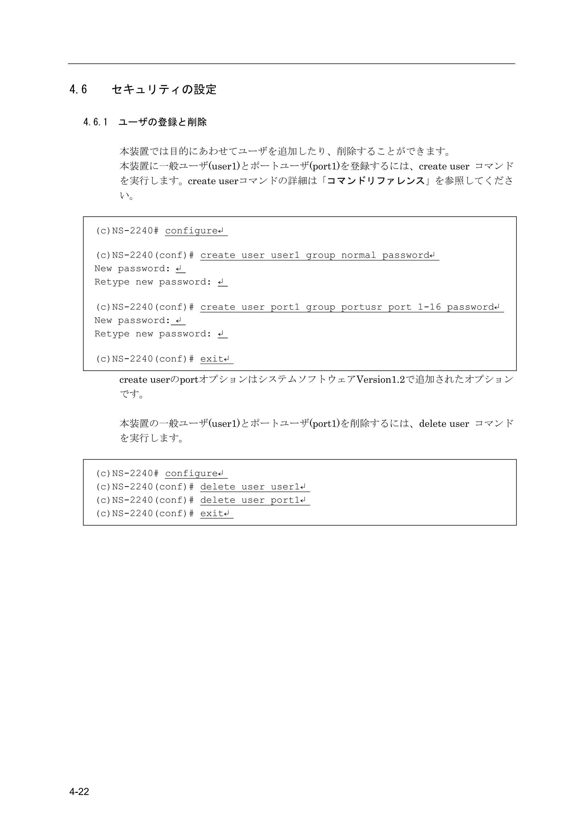 4.6       セキュリティの設定

  4.6.1    ユーザの登録と削除

           本装置では目的にあわせてユーザを追加したり、削除することができます。
           本装置に一般ユーザ(user1)とポートユーザ(port1)を登録するには、create user コマンド
           を実行します。create userコマンドの詳細は「コマンドリファレンス」を参照してくださ
           い。


       (c)NS-2240# configure↵

       (c)NS-2240(conf)# create user user1 group normal password↵
       New password: ↵
       Retype new password: ↵

       (c)NS-2240(conf)# create user port1 group portusr port 1-16 password↵
       New password: ↵
       Retype new password: ↵

       (c)NS-2240(conf)# exit↵

           create userのportオプションはシステムソフトウェアVersion1.2で追加されたオプション
           です。

           本装置の一般ユーザ(user1)とポートユーザ(port1)を削除するには、delete user コマンド
           を実行します。


       (c)NS-2240# configure↵
       (c)NS-2240(conf)# delete user user1↵
       (c)NS-2240(conf)# delete user port1↵
       (c)NS-2240(conf)# exit↵




4-22
 