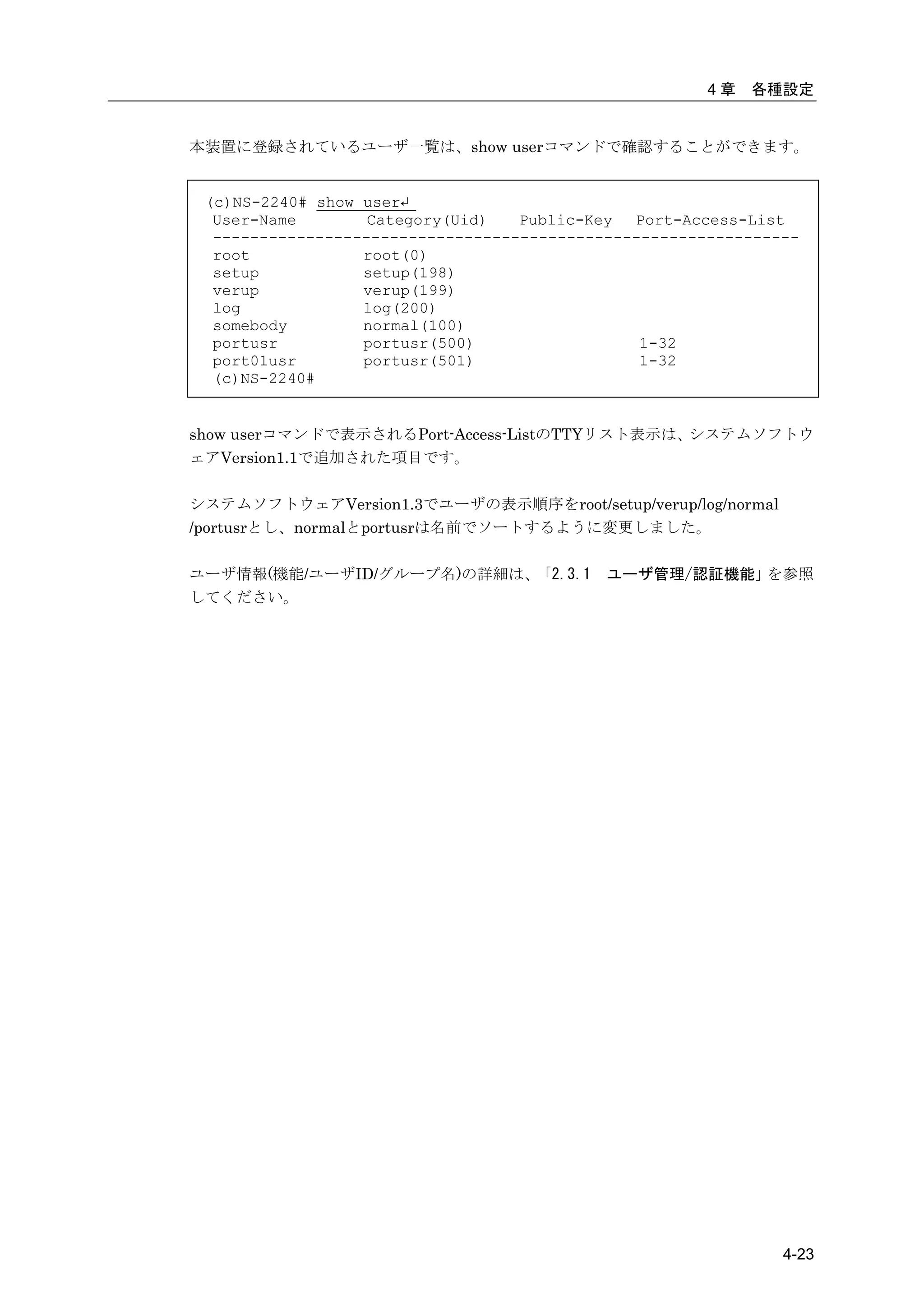 4章   各種設定


本装置に登録されているユーザ一覧は、show userコマンドで確認することができます。


 (c)NS-2240# show user↵
  User-Name        Category(Uid)   Public-Key  Port-Access-List
  ---------------------------------------------------------------
  root            root(0)
  setup           setup(198)
  verup           verup(199)
  log             log(200)
  somebody        normal(100)
  portusr         portusr(500)                  1-32
  port01usr       portusr(501)                  1-32
  (c)NS-2240#


show userコマンドで表示されるPort-Access-ListのTTYリスト表示は、システムソフトウ
ェアVersion1.1で追加された項目です。

システムソフトウェアVersion1.3でユーザの表示順序をroot/setup/verup/log/normal
/portusrとし、normalとportusrは名前でソートするように変更しました。

ユーザ情報(機能/ユーザID/グループ名)の詳細は、「2.3.1            ユーザ管理/認証機能」を参照
してください。




                                                               4-23
 