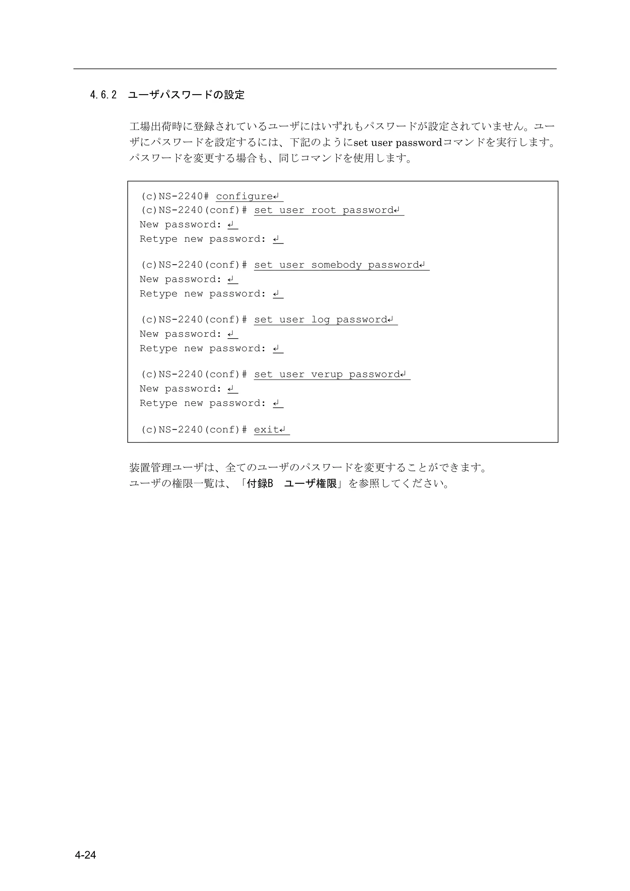 4.6.2   ユーザパスワードの設定

          工場出荷時に登録されているユーザにはいずれもパスワードが設定されていません。ユー
          ザにパスワードを設定するには、下記のようにset user passwordコマンドを実行します。
          パスワードを変更する場合も、同じコマンドを使用します。


           (c)NS-2240# configure↵
           (c)NS-2240(conf)# set user root password↵
           New password: ↵
           Retype new password: ↵

           (c)NS-2240(conf)# set user somebody password↵
           New password: ↵
           Retype new password: ↵

           (c)NS-2240(conf)# set user log password↵
           New password: ↵
           Retype new password: ↵

           (c)NS-2240(conf)# set user verup password↵
           New password: ↵
           Retype new password: ↵

           (c)NS-2240(conf)# exit↵


          装置管理ユーザは、全てのユーザのパスワードを変更することができます。
          ユーザの権限一覧は、「付録B ユーザ権限」を参照してください。




4-24
 