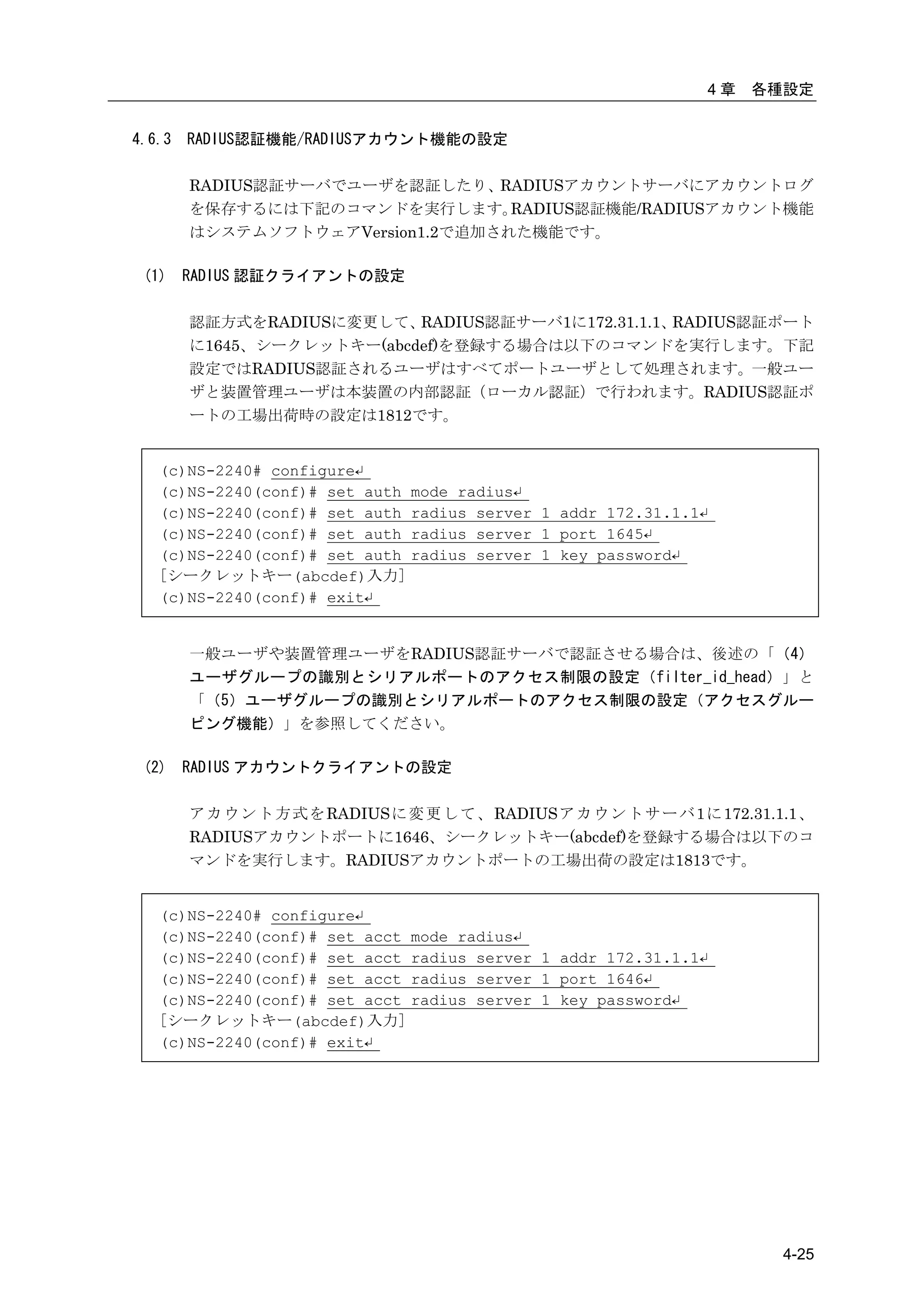 4章   各種設定


4.6.3   RADIUS認証機能/RADIUSアカウント機能の設定

        RADIUS認証サーバでユーザを認証したり、RADIUSアカウントサーバにアカウントログ
        を保存するには下記のコマンドを実行します。     RADIUS認証機能/RADIUSアカウント機能
        はシステムソフトウェアVersion1.2で追加された機能です。

 (1)    RADIUS 認証クライアントの設定

        認証方式をRADIUSに変更して、  RADIUS認証サーバ1に172.31.1.1、RADIUS認証ポート
        に1645、シークレットキー(abcdef)を登録する場合は以下のコマンドを実行します。下記
        設定ではRADIUS認証されるユーザはすべてポートユーザとして処理されます。一般ユー
        ザと装置管理ユーザは本装置の内部認証（ローカル認証）で行われます。RADIUS認証ポ
        ートの工場出荷時の設定は1812です。


   (c)NS-2240# configure↵
   (c)NS-2240(conf)# set auth   mode radius↵
   (c)NS-2240(conf)# set auth   radius server 1 addr 172.31.1.1↵
   (c)NS-2240(conf)# set auth   radius server 1 port 1645↵
   (c)NS-2240(conf)# set auth   radius server 1 key password↵
   [シークレットキー(abcdef)入力]
   (c)NS-2240(conf)# exit↵


        一般ユーザや装置管理ユーザをRADIUS認証サーバで認証させる場合は、後述の「（4）
        ユーザグループの識別とシリアルポートのアクセス制限の設定（filter_id_head）」と
        「（5）ユーザグループの識別とシリアルポートのアクセス制限の設定（アクセスグルー
        ピング機能）」を参照してください。

 (2)    RADIUS アカウントクライアントの設定

        ア カ ウ ン ト 方 式 を RADIUSに 変 更 し て 、 RADIUSア カ ウ ン ト サ ー バ 1に 172.31.1.1、
        RADIUSアカウントポートに1646、シークレットキー(abcdef)を登録する場合は以下のコ
        マンドを実行します。RADIUSアカウントポートの工場出荷の設定は1813です。


   (c)NS-2240# configure↵
   (c)NS-2240(conf)# set acct   mode radius↵
   (c)NS-2240(conf)# set acct   radius server 1 addr 172.31.1.1↵
   (c)NS-2240(conf)# set acct   radius server 1 port 1646↵
   (c)NS-2240(conf)# set acct   radius server 1 key password↵
   [シークレットキー(abcdef)入力]
   (c)NS-2240(conf)# exit↵




                                                                          4-25
 