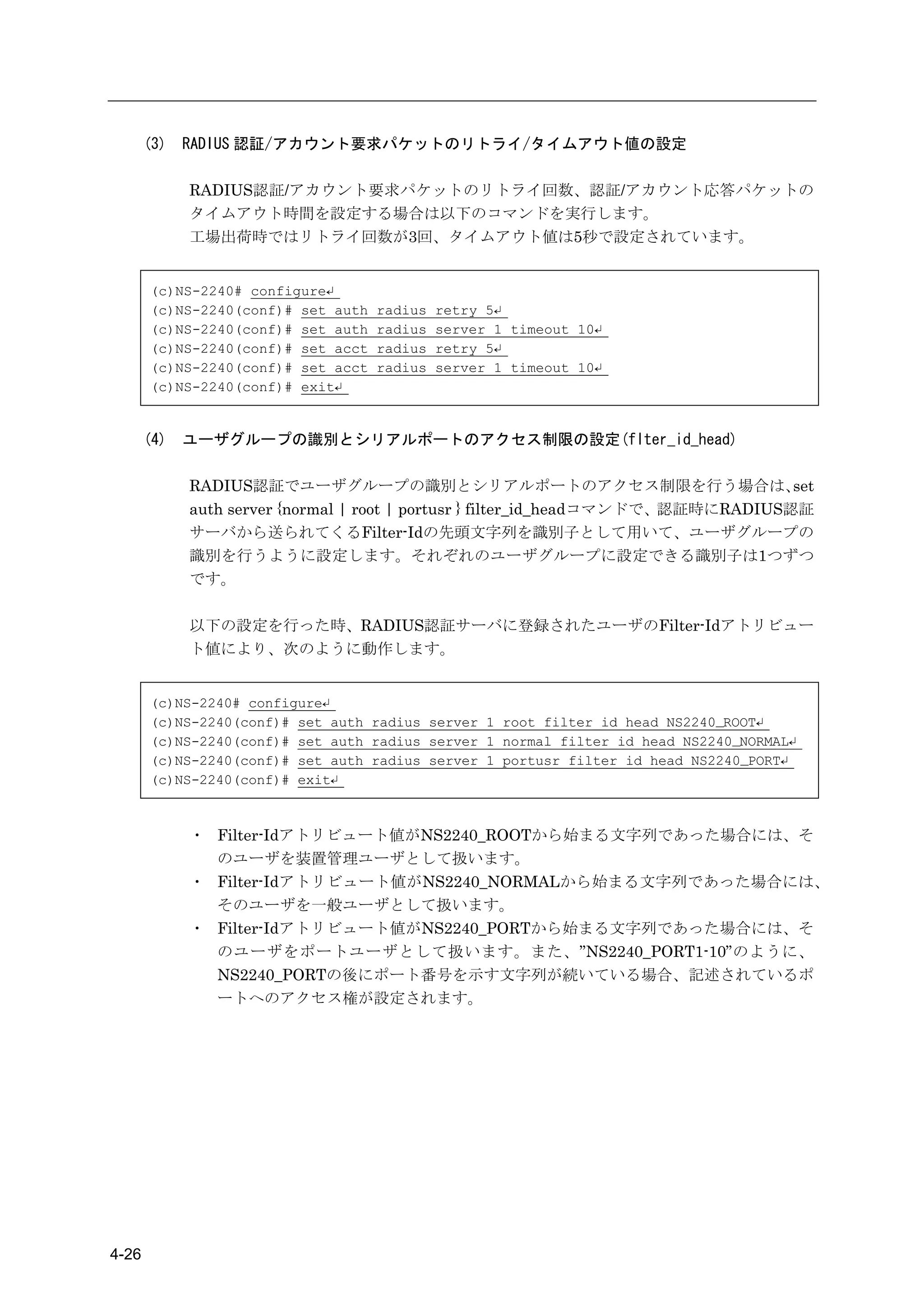 (3)   RADIUS 認証/アカウント要求パケットのリトライ/タイムアウト値の設定

             RADIUS認証/アカウント要求パケットのリトライ回数、認証/アカウント応答パケットの
             タイムアウト時間を設定する場合は以下のコマンドを実行します。
             工場出荷時ではリトライ回数が3回、タイムアウト値は5秒で設定されています。


       (c)NS-2240# configure↵
       (c)NS-2240(conf)# set auth   radius   retry 5↵
       (c)NS-2240(conf)# set auth   radius   server 1 timeout 10↵
       (c)NS-2240(conf)# set acct   radius   retry 5↵
       (c)NS-2240(conf)# set acct   radius   server 1 timeout 10↵
       (c)NS-2240(conf)# exit↵


       (4)   ユーザグループの識別とシリアルポートのアクセス制限の設定(flter_id_head)

             RADIUS認証でユーザグループの識別とシリアルポートのアクセス制限を行う場合は、                             set
             auth server {normal | root | portusr } filter_id_headコマンドで、認証時にRADIUS認証
             サーバから送られてくるFilter-Idの先頭文字列を識別子として用いて、ユーザグループの
             識別を行うように設定します。それぞれのユーザグループに設定できる識別子は1つずつ
             です。

             以下の設定を行った時、RADIUS認証サーバに登録されたユーザのFilter-Idアトリビュー
             ト値により、次のように動作します。


       (c)NS-2240# configure↵
       (c)NS-2240(conf)# set auth radius server 1 root filter_id_head NS2240_ROOT↵
       (c)NS-2240(conf)# set auth radius server 1 normal filter_id_head NS2240_NORMAL↵
       (c)NS-2240(conf)# set auth radius server 1 portusr filter_id_head NS2240_PORT↵
       (c)NS-2240(conf)# exit↵



             ・ Filter-Idアトリビュート値がNS2240_ROOTから始まる文字列であった場合には、そ
               のユーザを装置管理ユーザとして扱います。
             ・ Filter-Idアトリビュート値がNS2240_NORMALから始まる文字列であった場合には、
               そのユーザを一般ユーザとして扱います。
             ・ Filter-Idアトリビュート値がNS2240_PORTから始まる文字列であった場合には、そ
               のユーザをポートユーザとして扱います。また、”NS2240_PORT1-10”のように、
               NS2240_PORTの後にポート番号を示す文字列が続いている場合、記述されているポ
               ートへのアクセス権が設定されます。




4-26
 