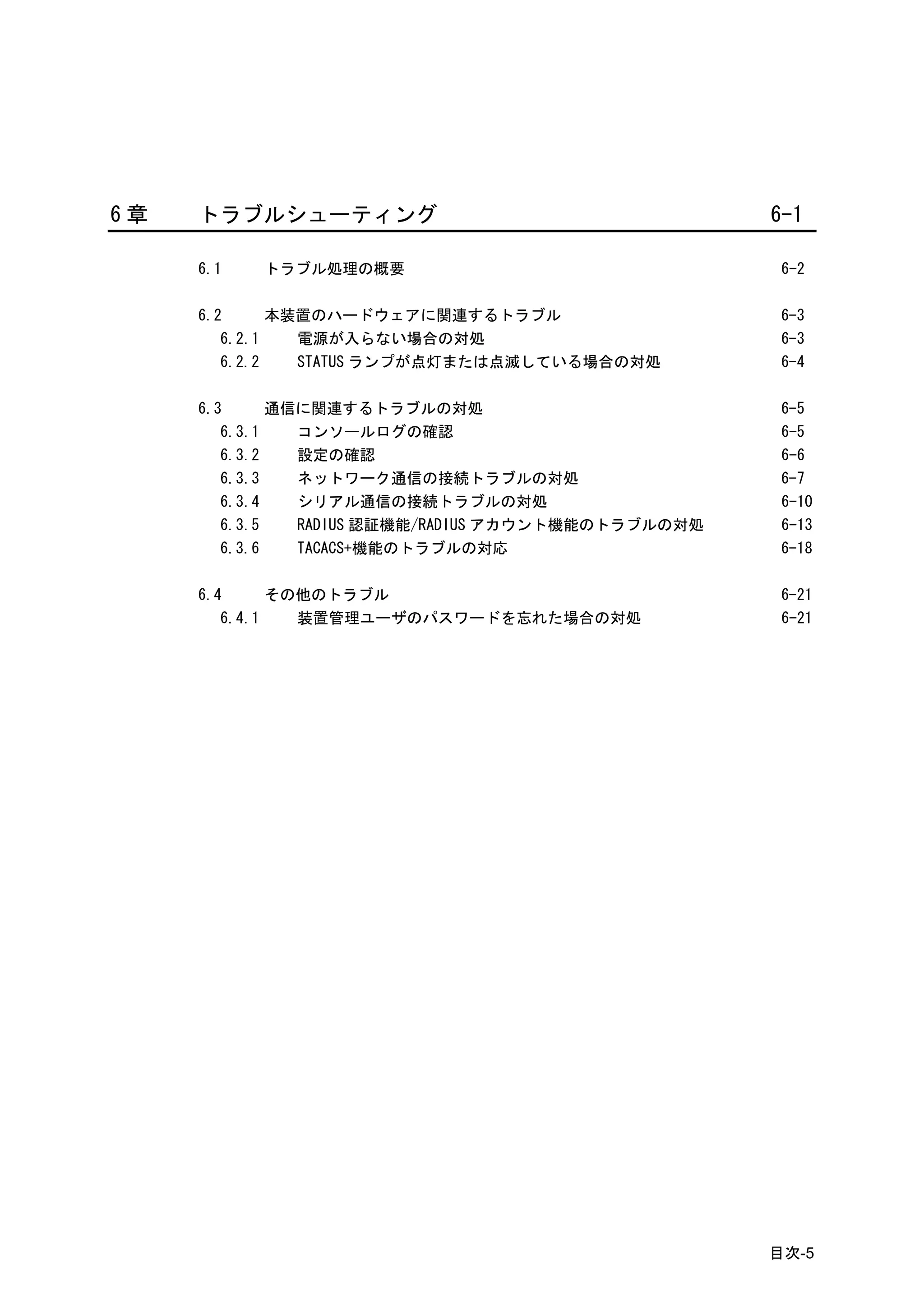 6章   トラブルシューティング                                     6-1

     6.1   トラブル処理の概要                                  6-2

     6.2      本装置のハードウェアに関連するトラブル                     6-3
        6.2.1   電源が入らない場合の対処                          6-3
        6.2.2   STATUS ランプが点灯または点滅している場合の対処           6-4

     6.3      通信に関連するトラブルの対処                          6-5
        6.3.1   コンソールログの確認                            6-5
        6.3.2   設定の確認                                 6-6
        6.3.3   ネットワーク通信の接続トラブルの対処                    6-7
        6.3.4   シリアル通信の接続トラブルの対処                      6-10
        6.3.5   RADIUS 認証機能/RADIUS アカウント機能のトラブルの対処    6-13
        6.3.6   TACACS+機能のトラブルの対応                     6-18

     6.4      その他のトラブル                                6-21
        6.4.1   装置管理ユーザのパスワードを忘れた場合の対処                6-21




                                                     目次-5
 