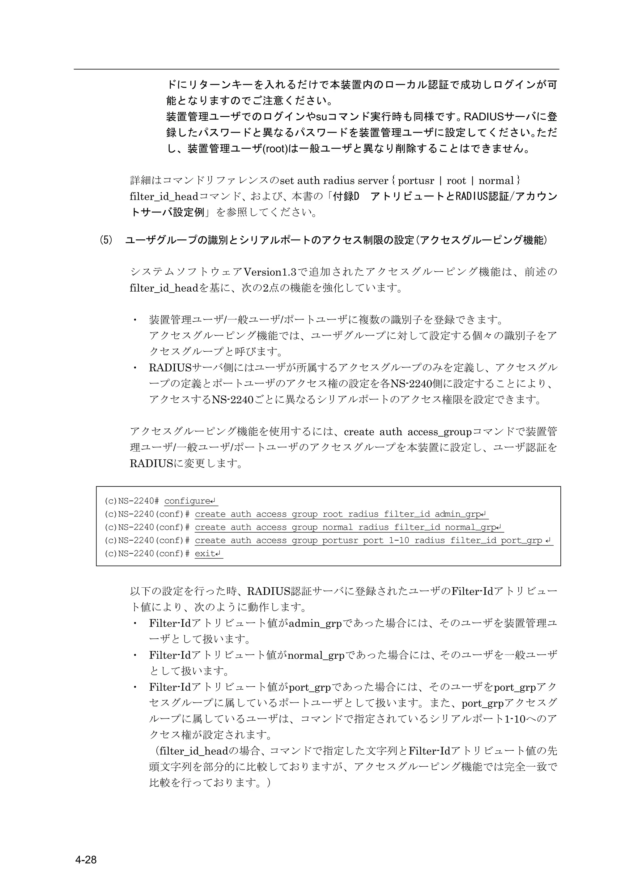 ドにリターンキーを入れるだけで本装置内のローカル認証で成功しログインが可
                   能となりますのでご注意ください。
                   装置管理ユーザでのログインやsuコマンド実行時も同様です。  RADIUSサーバに登
                   録したパスワードと異なるパスワードを装置管理ユーザに設定してください。     ただ
                   し、装置管理ユーザ(root)は一般ユーザと異なり削除することはできません。

             詳細はコマンドリファレンスのset auth radius server { portusr | root | normal }
             filter_id_headコマンド、および、本書の「付録D アトリビュートとRADIUS認証/アカウン
             トサーバ設定例」を参照してください。

       (5)   ユーザグループの識別とシリアルポートのアクセス制限の設定(アクセスグルーピング機能)

             システムソフトウェアVersion1.3で追加されたアクセスグルーピング機能は、前述の
             filter_id_headを基に、次の2点の機能を強化しています。

             ・ 装置管理ユーザ/一般ユーザ/ポートユーザに複数の識別子を登録できます。
               アクセスグルーピング機能では、ユーザグループに対して設定する個々の識別子をア
               クセスグループと呼びます。
             ・ RADIUSサーバ側にはユーザが所属するアクセスグループのみを定義し、アクセスグル
               ープの定義とポートユーザのアクセス権の設定を各NS-2240側に設定することにより、
               アクセスするNS-2240ごとに異なるシリアルポートのアクセス権限を設定できます。

             アクセスグルーピング機能を使用するには、create auth access_groupコマンドで装置管
             理ユーザ/一般ユーザ/ポートユーザのアクセスグループを本装置に設定し、ユーザ認証を
             RADIUSに変更します。


       (c)NS-2240# configure↵
       (c)NS-2240(conf)# create auth access_group root radius filter_id admin_grp↵
       (c)NS-2240(conf)# create auth access_group normal radius filter_id normal_grp↵
       (c)NS-2240(conf)# create auth access_group portusr port 1-10 radius filter_id port_grp ↵
       (c)NS-2240(conf)# exit↵



             以下の設定を行った時、RADIUS認証サーバに登録されたユーザのFilter-Idアトリビュー
             ト値により、次のように動作します。
             ・ Filter-Idアトリビュート値がadmin_grpであった場合には、そのユーザを装置管理ユ
               ーザとして扱います。
             ・ Filter-Idアトリビュート値がnormal_grpであった場合には、そのユーザを一般ユーザ
               として扱います。
             ・ Filter-Idアトリビュート値がport_grpであった場合には、そのユーザをport_grpアク
               セスグループに属しているポートユーザとして扱います。また、port_grpアクセスグ
               ループに属しているユーザは、コマンドで指定されているシリアルポート1-10へのア
               クセス権が設定されます。
               （filter_id_headの場合、コマンドで指定した文字列とFilter-Idアトリビュート値の先
               頭文字列を部分的に比較しておりますが、アクセスグルーピング機能では完全一致で
               比較を行っております。）




4-28
 