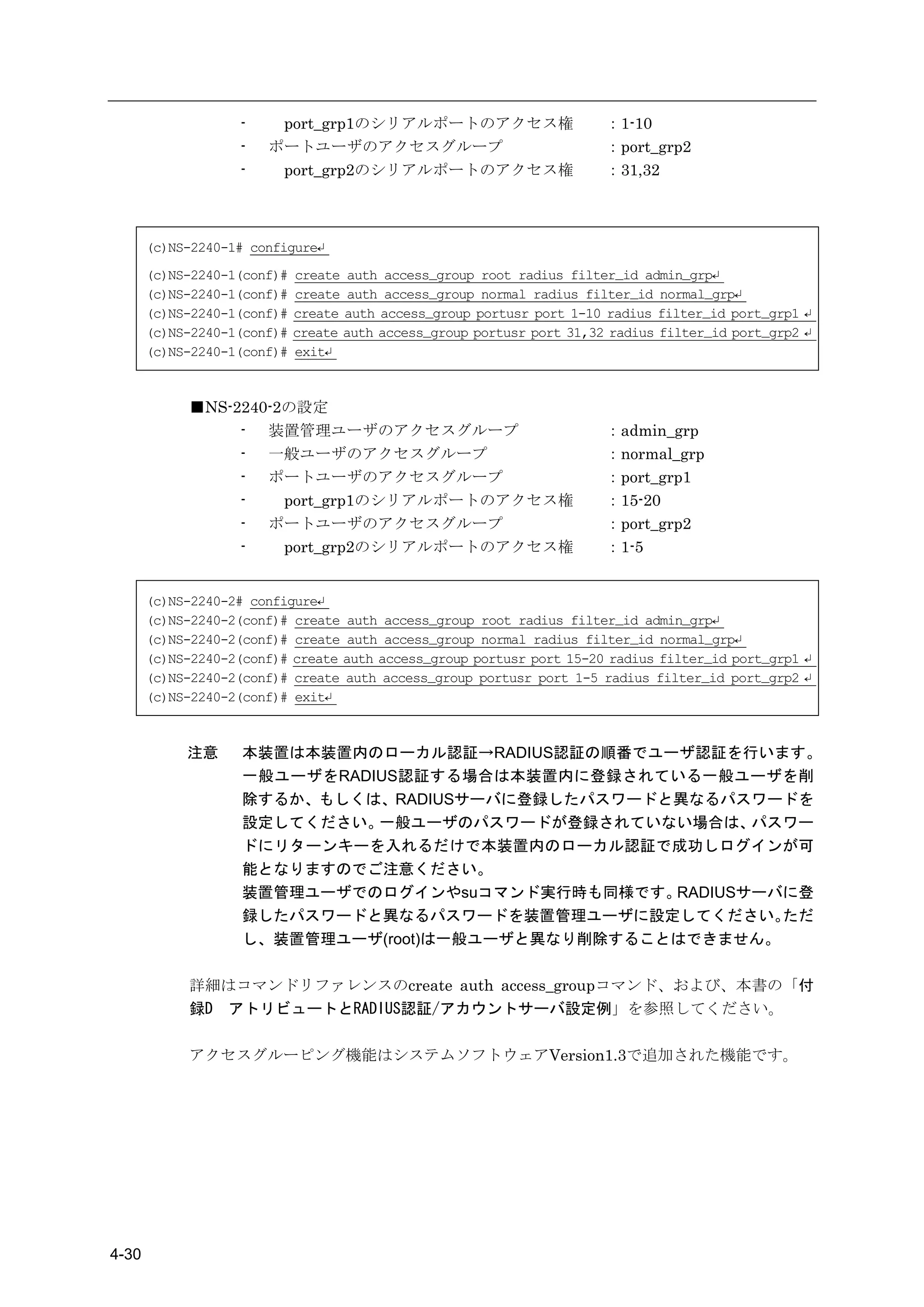 -    port_grp1のシリアルポートのアクセス権                        ：1-10
                    -   ポートユーザのアクセスグループ                                 ：port_grp2
                    -    port_grp2のシリアルポートのアクセス権                        ：31,32



       (c)NS-2240-1# configure↵
       (c)NS-2240-1(conf)#   create auth access_group root radius filter_id admin_grp↵
       (c)NS-2240-1(conf)#   create auth access_group normal radius filter_id normal_grp↵
       (c)NS-2240-1(conf)#   create auth access_group portusr port 1-10 radius filter_id port_grp1 ↵
       (c)NS-2240-1(conf)#   create auth access_group portusr port 31,32 radius filter_id port_grp2 ↵
       (c)NS-2240-1(conf)#   exit↵



             ■NS-2240-2の設定
                  - 装置管理ユーザのアクセスグループ                                    ：admin_grp
                  - 一般ユーザのアクセスグループ                                      ：normal_grp
                  - ポートユーザのアクセスグループ                                     ：port_grp1
                  -    port_grp1のシリアルポートのアクセス権                          ：15-20
                  - ポートユーザのアクセスグループ                                     ：port_grp2
                  -    port_grp2のシリアルポートのアクセス権                          ：1-5


       (c)NS-2240-2# configure↵
       (c)NS-2240-2(conf)# create auth access_group root radius filter_id admin_grp↵
       (c)NS-2240-2(conf)# create auth access_group normal radius filter_id normal_grp↵
       (c)NS-2240-2(conf)# create auth access_group portusr port 15-20 radius filter_id port_grp1 ↵
       (c)NS-2240-2(conf)# create auth access_group portusr port 1-5 radius filter_id port_grp2 ↵
       (c)NS-2240-2(conf)# exit↵



            注意      本装置は本装置内のローカル認証→RADIUS認証の順番でユーザ認証を行います。
                    一般ユーザをRADIUS認証する場合は本装置内に登録されている一般ユーザを削
                    除するか、もしくは、RADIUSサーバに登録したパスワードと異なるパスワードを
                    設定してください。 一般ユーザのパスワードが登録されていない場合は、    パスワー
                    ドにリターンキーを入れるだけで本装置内のローカル認証で成功しログインが可
                    能となりますのでご注意ください。
                    装置管理ユーザでのログインやsuコマンド実行時も同様です。  RADIUSサーバに登
                    録したパスワードと異なるパスワードを装置管理ユーザに設定してください。     ただ
                    し、装置管理ユーザ(root)は一般ユーザと異なり削除することはできません。

             詳細はコマンドリファレンスのcreate auth access_groupコマンド、および、本書の「付
             録D アトリビュートとRADIUS認証/アカウントサーバ設定例」を参照してください。

             アクセスグルーピング機能はシステムソフトウェアVersion1.3で追加された機能です。




4-30
 