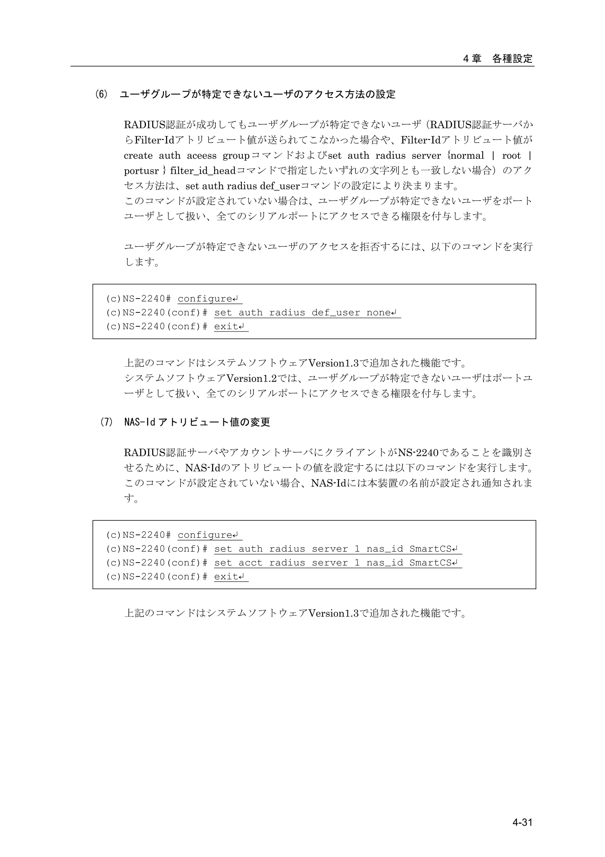 4章   各種設定


(6)   ユーザグループが特定できないユーザのアクセス方法の設定

      RADIUS認証が成功してもユーザグループが特定できないユーザ（RADIUS認証サーバか
      らFilter-Idアトリビュート値が送られてこなかった場合や、Filter-Idアトリビュート値が
      create auth aceess groupコマンドおよびset auth radius server {normal | root |
      portusr } filter_id_headコマンドで指定したいずれの文字列とも一致しない場合）のアク
      セス方法は、set auth radius def_userコマンドの設定により決まります。
      このコマンドが設定されていない場合は、ユーザグループが特定できないユーザをポート
      ユーザとして扱い、全てのシリアルポートにアクセスできる権限を付与します。

      ユーザグループが特定できないユーザのアクセスを拒否するには、以下のコマンドを実行
      します。


  (c)NS-2240# configure↵
  (c)NS-2240(conf)# set auth radius def_user none↵
  (c)NS-2240(conf)# exit↵


      上記のコマンドはシステムソフトウェアVersion1.3で追加された機能です。
      システムソフトウェアVersion1.2では、ユーザグループが特定できないユーザはポートユ
      ーザとして扱い、全てのシリアルポートにアクセスできる権限を付与します。

(7)   NAS-Id アトリビュート値の変更

      RADIUS認証サーバやアカウントサーバにクライアントがNS-2240であることを識別さ
      せるために、NAS-Idのアトリビュートの値を設定するには以下のコマンドを実行します。
      このコマンドが設定されていない場合、NAS-Idには本装置の名前が設定され通知されま
      す。


  (c)NS-2240# configure↵
  (c)NS-2240(conf)# set auth radius server 1 nas_id SmartCS↵
  (c)NS-2240(conf)# set acct radius server 1 nas_id SmartCS↵
  (c)NS-2240(conf)# exit↵


      上記のコマンドはシステムソフトウェアVersion1.3で追加された機能です。




                                                                        4-31
 