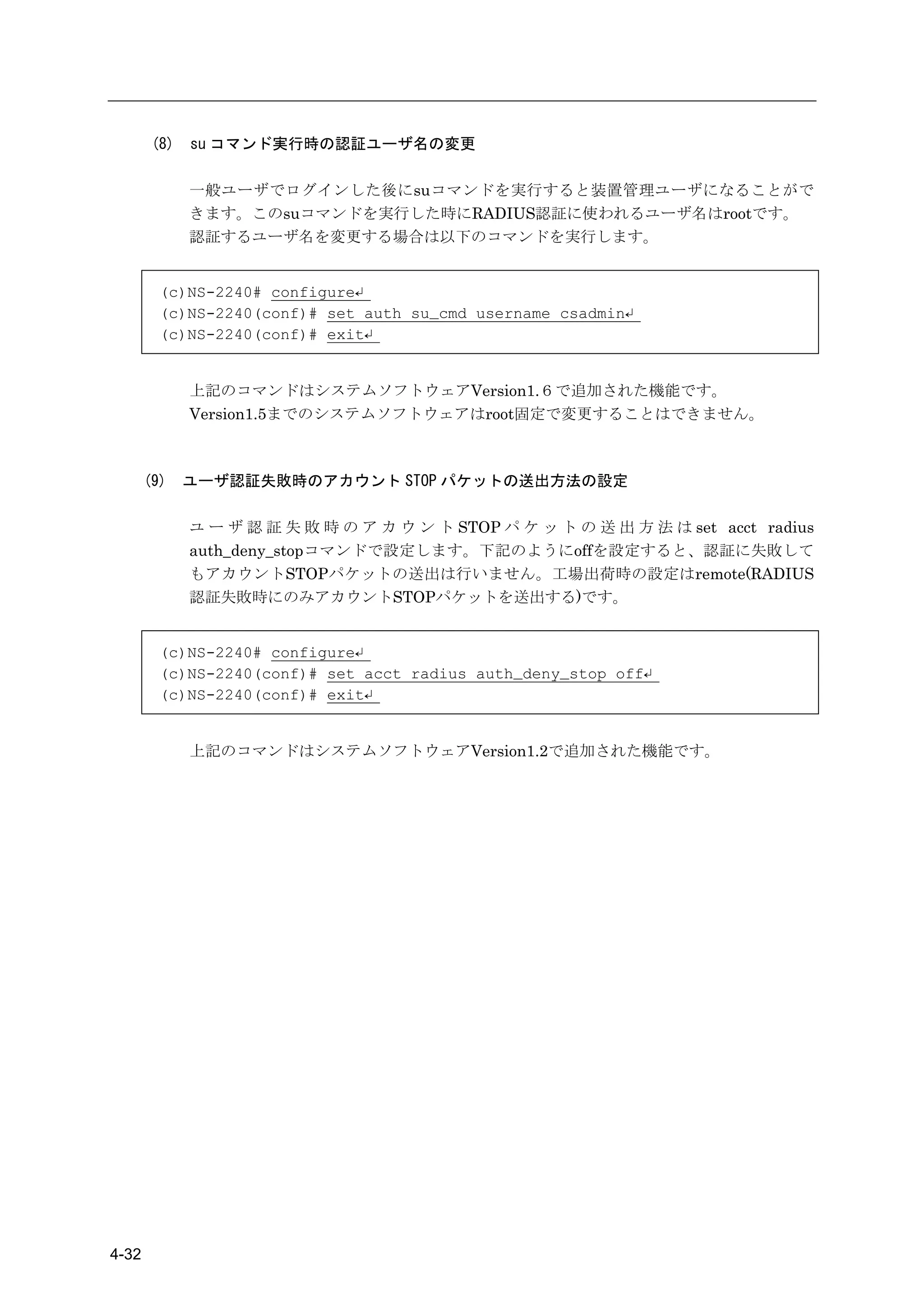 (8)   su コマンド実行時の認証ユーザ名の変更

             一般ユーザでログインした後にsuコマンドを実行すると装置管理ユーザになることがで
             きます。このsuコマンドを実行した時にRADIUS認証に使われるユーザ名はrootです。
             認証するユーザ名を変更する場合は以下のコマンドを実行します。


         (c)NS-2240# configure↵
         (c)NS-2240(conf)# set auth su_cmd username csadmin↵
         (c)NS-2240(conf)# exit↵


             上記のコマンドはシステムソフトウェアVersion1.６で追加された機能です。
             Version1.5までのシステムソフトウェアはroot固定で変更することはできません。



       (9)   ユーザ認証失敗時のアカウント STOP パケットの送出方法の設定

             ユ ー ザ 認 証 失 敗 時 の ア カ ウ ン ト STOP パ ケ ッ ト の 送 出 方 法 は set acct radius
             auth_deny_stopコマンドで設定します。下記のようにoffを設定すると、認証に失敗して
             もアカウントSTOPパケットの送出は行いません。工場出荷時の設定はremote(RADIUS
             認証失敗時にのみアカウントSTOPパケットを送出する)です。


         (c)NS-2240# configure↵
         (c)NS-2240(conf)# set acct radius auth_deny_stop off↵
         (c)NS-2240(conf)# exit↵


             上記のコマンドはシステムソフトウェアVersion1.2で追加された機能です。




4-32
 