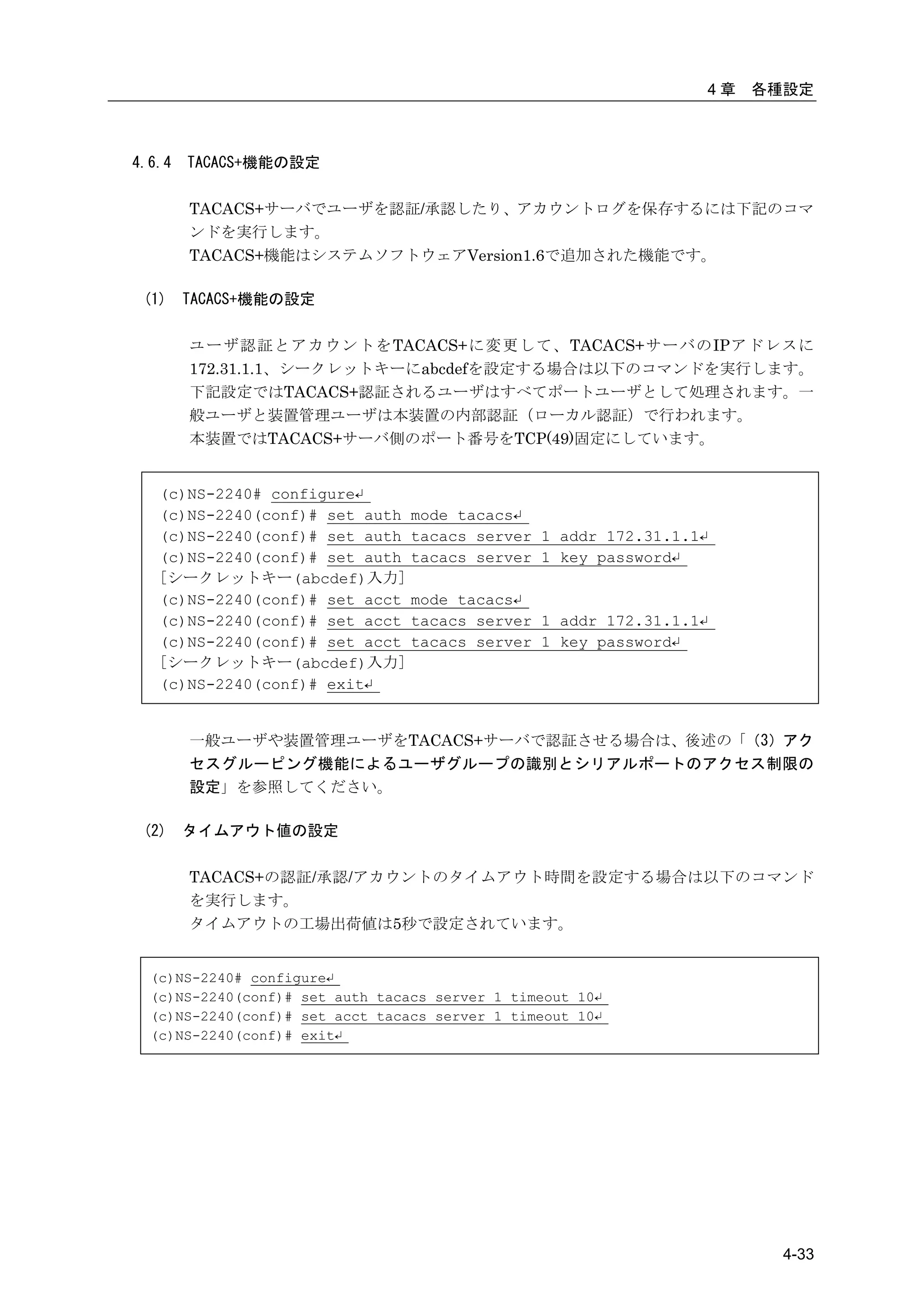 4章   各種設定



4.6.4   TACACS+機能の設定

        TACACS+サーバでユーザを認証/承認したり、アカウントログを保存するには下記のコマ
        ンドを実行します。
        TACACS+機能はシステムソフトウェアVersion1.6で追加された機能です。

 (1)    TACACS+機能の設定

        ユーザ認証とアカウントをTACACS+に変更して、TACACS+サーバのIPアドレスに
        172.31.1.1、シークレットキーにabcdefを設定する場合は以下のコマンドを実行します。
        下記設定ではTACACS+認証されるユーザはすべてポートユーザとして処理されます。一
        般ユーザと装置管理ユーザは本装置の内部認証（ローカル認証）で行われます。
        本装置ではTACACS+サーバ側のポート番号をTCP(49)固定にしています。


   (c)NS-2240# configure↵
   (c)NS-2240(conf)# set auth    mode tacacs↵
   (c)NS-2240(conf)# set auth    tacacs server 1 addr 172.31.1.1↵
   (c)NS-2240(conf)# set auth    tacacs server 1 key password↵
   [シークレットキー(abcdef)入力]
   (c)NS-2240(conf)# set acct    mode tacacs↵
   (c)NS-2240(conf)# set acct    tacacs server 1 addr 172.31.1.1↵
   (c)NS-2240(conf)# set acct    tacacs server 1 key password↵
   [シークレットキー(abcdef)入力]
   (c)NS-2240(conf)# exit↵


        一般ユーザや装置管理ユーザをTACACS+サーバで認証させる場合は、後述の「（3）アク
        セスグルーピング機能によるユーザグループの識別とシリアルポートのアクセス制限の
        設定」を参照してください。

 (2)    タイムアウト値の設定

        TACACS+の認証/承認/アカウントのタイムアウト時間を設定する場合は以下のコマンド
        を実行します。
        タイムアウトの工場出荷値は5秒で設定されています。


  (c)NS-2240# configure↵
  (c)NS-2240(conf)# set auth tacacs server 1 timeout 10↵
  (c)NS-2240(conf)# set acct tacacs server 1 timeout 10↵
  (c)NS-2240(conf)# exit↵




                                                                           4-33
 