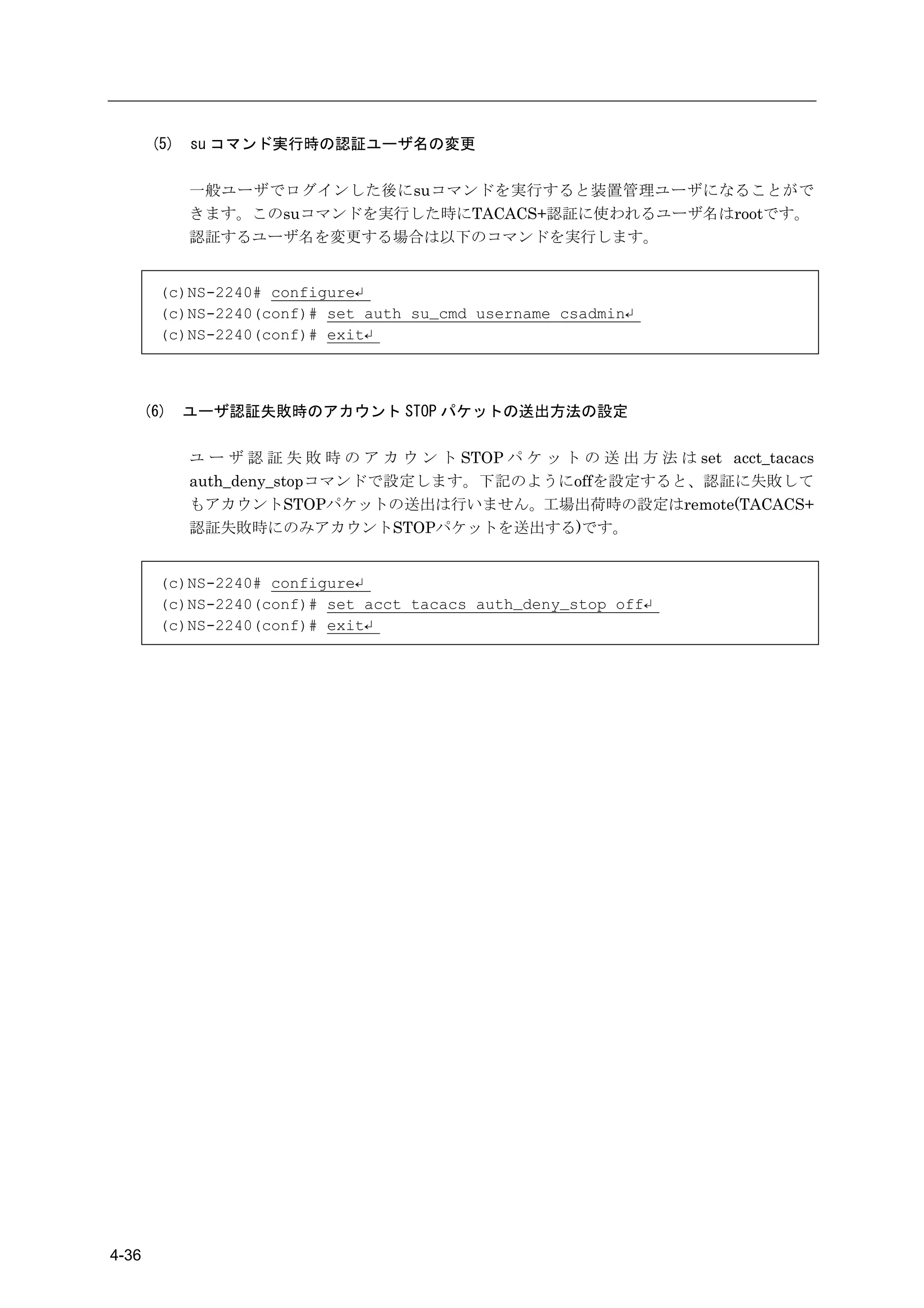 (5)   su コマンド実行時の認証ユーザ名の変更

              一般ユーザでログインした後にsuコマンドを実行すると装置管理ユーザになることがで
              きます。このsuコマンドを実行した時にTACACS+認証に使われるユーザ名はrootです。
              認証するユーザ名を変更する場合は以下のコマンドを実行します。


         (c)NS-2240# configure↵
         (c)NS-2240(conf)# set auth su_cmd username csadmin↵
         (c)NS-2240(conf)# exit↵



       (6)    ユーザ認証失敗時のアカウント STOP パケットの送出方法の設定

              ユ ー ザ 認 証 失 敗 時 の ア カ ウ ン ト STOP パ ケ ッ ト の 送 出 方 法 は set acct_tacacs
              auth_deny_stopコマンドで設定します。下記のようにoffを設定すると、認証に失敗して
              もアカウントSTOPパケットの送出は行いません。工場出荷時の設定はremote(TACACS+
              認証失敗時にのみアカウントSTOPパケットを送出する)です。


         (c)NS-2240# configure↵
         (c)NS-2240(conf)# set acct tacacs auth_deny_stop off↵
         (c)NS-2240(conf)# exit↵




4-36
 