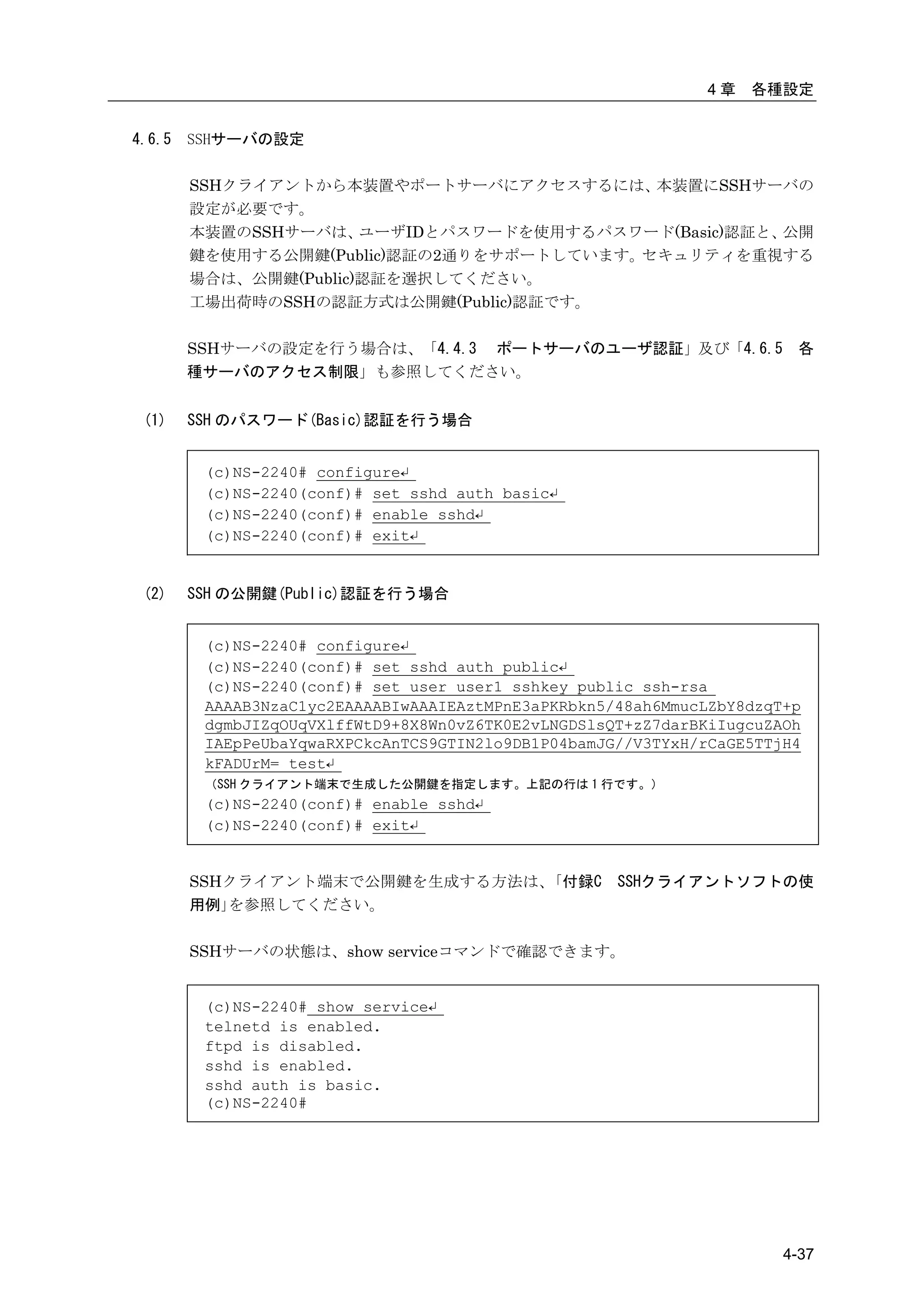 4章   各種設定


4.6.5   SSHサーバの設定

        SSHクライアントから本装置やポートサーバにアクセスするには、    本装置にSSHサーバの
        設定が必要です。
        本装置のSSHサーバは、   ユーザIDとパスワードを使用するパスワード(Basic)認証と、公開
        鍵を使用する公開鍵(Public)認証の2通りをサポートしています。セキュリティを重視する
        場合は、公開鍵(Public)認証を選択してください。
        工場出荷時のSSHの認証方式は公開鍵(Public)認証です。

        SSHサーバの設定を行う場合は、「4.4.3 ポートサーバのユーザ認証」及び「4.6.5                    各
        種サーバのアクセス制限」も参照してください。


 (1)    SSH のパスワード(Basic)認証を行う場合


         (c)NS-2240# configure↵
         (c)NS-2240(conf)# set sshd auth basic↵
         (c)NS-2240(conf)# enable sshd↵
         (c)NS-2240(conf)# exit↵


 (2)    SSH の公開鍵(Public)認証を行う場合


         (c)NS-2240# configure↵
         (c)NS-2240(conf)# set sshd auth public↵
         (c)NS-2240(conf)# set user user1 sshkey public ssh-rsa
         AAAAB3NzaC1yc2EAAAABIwAAAIEAztMPnE3aPKRbkn5/48ah6MmucLZbY8dzqT+p
         dgmbJIZqOUqVXlffWtD9+8X8Wn0vZ6TK0E2vLNGDSlsQT+zZ7darBKiIugcuZAOh
         IAEpPeUbaYqwaRXPCkcAnTCS9GTIN2lo9DB1P04bamJG//V3TYxH/rCaGE5TTjH4
         kFADUrM= test↵
         （SSH クライアント端末で生成した公開鍵を指定します。上記の行は 1 行です。）
         (c)NS-2240(conf)# enable sshd↵
         (c)NS-2240(conf)# exit↵


        SSHクライアント端末で公開鍵を生成する方法は、｢付録C                 SSHクライアントソフトの使
        用例｣を参照してください。

        SSHサーバの状態は、show serviceコマンドで確認できます。


         (c)NS-2240# show service↵
         telnetd is enabled.
         ftpd is disabled.
         sshd is enabled.
         sshd auth is basic.
         (c)NS-2240#




                                                                       4-37
 