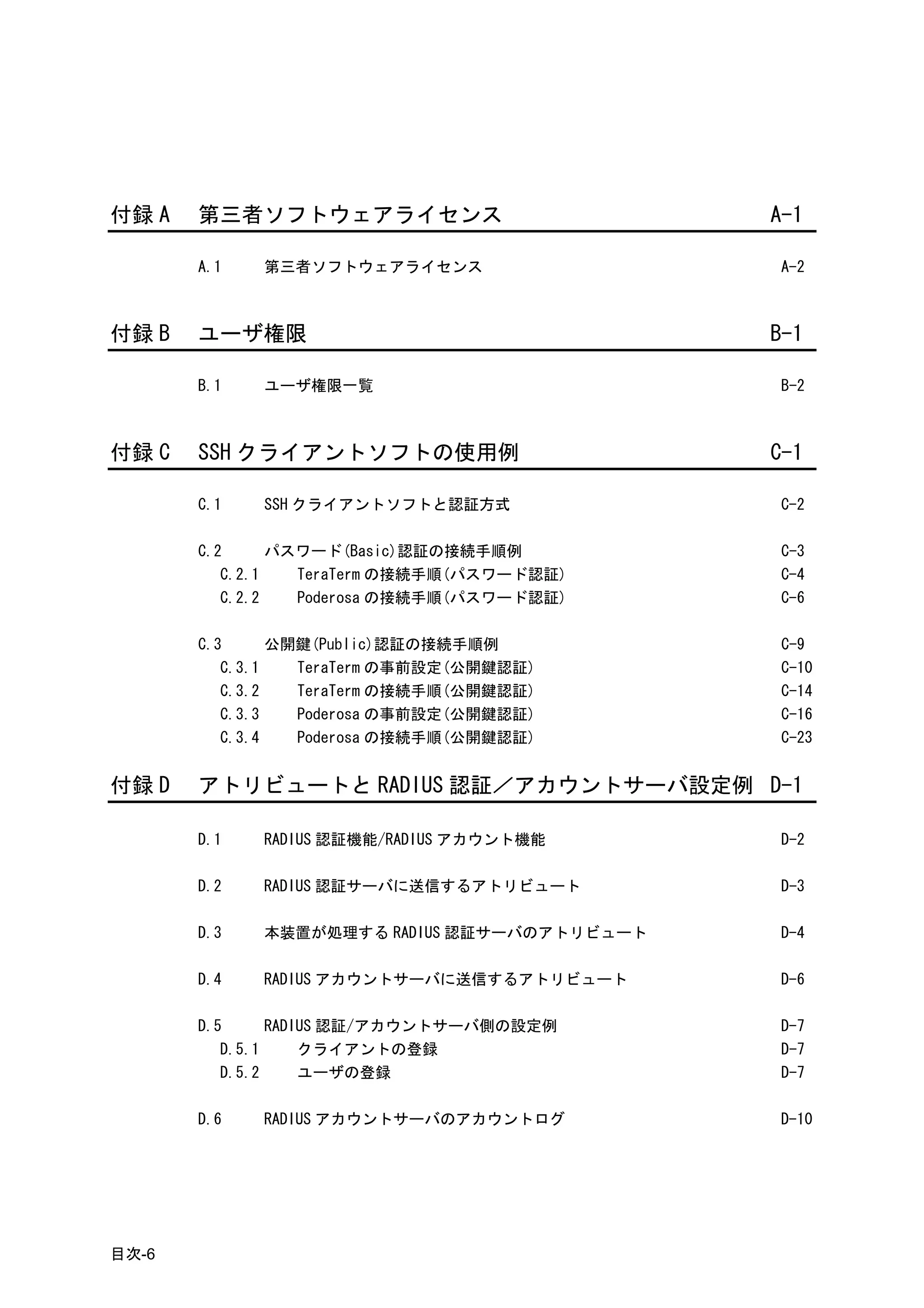 付録 A   第三者ソフトウェアライセンス                        A-1

       A.1   第三者ソフトウェアライセンス                  A-2



付録 B   ユーザ権限                                 B-1

       B.1   ユーザ権限一覧                         B-2



付録 C   SSH クライアントソフトの使用例                     C-1

       C.1   SSH クライアントソフトと認証方式              C-2

       C.2      パスワード(Basic)認証の接続手順例         C-3
          C.2.1   TeraTerm の接続手順(パスワード認証)    C-4
          C.2.2   Poderosa の接続手順(パスワード認証)    C-6

       C.3      公開鍵(Public)認証の接続手順例          C-9
          C.3.1   TeraTerm の事前設定(公開鍵認証)      C-10
          C.3.2   TeraTerm の接続手順(公開鍵認証)      C-14
          C.3.3   Poderosa の事前設定(公開鍵認証)      C-16
          C.3.4   Poderosa の接続手順(公開鍵認証)      C-23


付録 D   アトリビュートと RADIUS 認証／アカウントサーバ設定例 D-1

       D.1   RADIUS 認証機能/RADIUS アカウント機能      D-2

       D.2   RADIUS 認証サーバに送信するアトリビュート        D-3

       D.3   本装置が処理する RADIUS 認証サーバのアトリビュート   D-4

       D.4   RADIUS アカウントサーバに送信するアトリビュート     D-6

       D.5      RADIUS 認証/アカウントサーバ側の設定例      D-7
          D.5.1     クライアントの登録                D-7
          D.5.2     ユーザの登録                   D-7

       D.6   RADIUS アカウントサーバのアカウントログ         D-10




目次-6
 