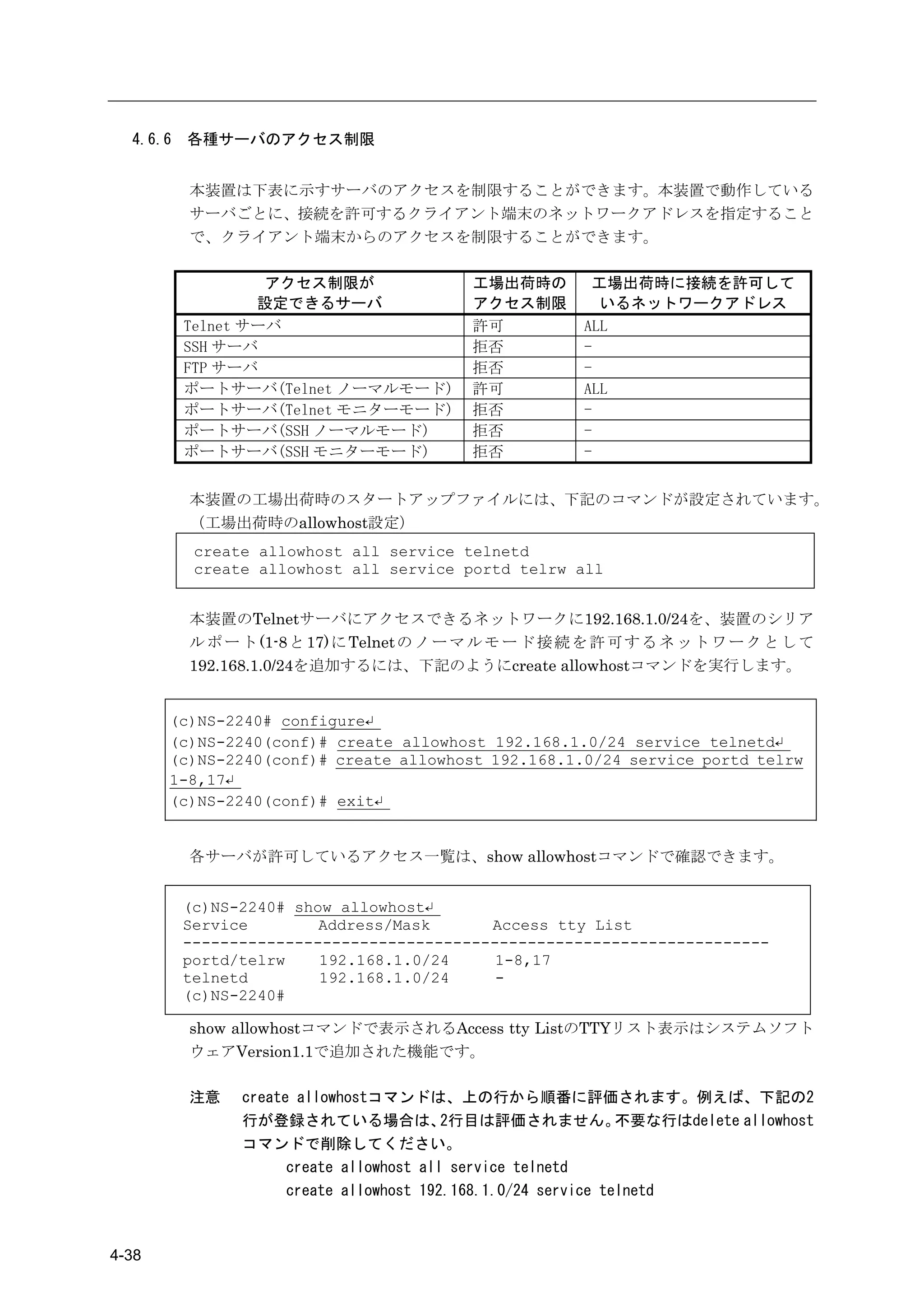 4.6.6   各種サーバのアクセス制限


          本装置は下表に示すサーバのアクセスを制限することができます。本装置で動作している
          サーバごとに、接続を許可するクライアント端末のネットワークアドレスを指定すること
          で、クライアント端末からのアクセスを制限することができます。

                   アクセス制限が                 工場出荷時の         工場出荷時に接続を許可して
                  設定できるサーバ                 アクセス制限          いるネットワークアドレス
          Telnet サーバ                       許可            ALL
          SSH サーバ                          拒否            -
          FTP サーバ                          拒否            -
          ポートサーバ(Telnet ノーマルモード)           許可            ALL
          ポートサーバ(Telnet モニターモード)           拒否            -
          ポートサーバ(SSH ノーマルモード)              拒否            -
          ポートサーバ(SSH モニターモード)              拒否            -


          本装置の工場出荷時のスタートアップファイルには、下記のコマンドが設定されています。
          （工場出荷時のallowhost設定）
           create allowhost all service telnetd
           create allowhost all service portd telrw all


          本装置のTelnetサーバにアクセスできるネットワークに192.168.1.0/24を、装置のシリア
          ル ポ ー ト (1-8 と 17) に Telnet の ノ ー マ ル モ ー ド 接 続 を 許 可 す る ネ ッ ト ワ ー ク と し て
          192.168.1.0/24を追加するには、下記のようにcreate allowhostコマンドを実行します。


       (c)NS-2240# configure↵
       (c)NS-2240(conf)# create allowhost 192.168.1.0/24 service telnetd↵
       (c)NS-2240(conf)# create allowhost 192.168.1.0/24 service portd telrw
       1-8,17↵
       (c)NS-2240(conf)# exit↵


          各サーバが許可しているアクセス一覧は、show allowhostコマンドで確認できます。


          (c)NS-2240# show allowhost↵
          Service        Address/Mask      Access tty List
          ---------------------------------------------------------------
          portd/telrw    192.168.1.0/24     1-8,17
          telnetd        192.168.1.0/24     -
          (c)NS-2240#

          show allowhostコマンドで表示されるAccess tty ListのTTYリスト表示はシステムソフト
          ウェアVersion1.1で追加された機能です。

          注意    create allowhostコマンドは、上の行から順番に評価されます。例えば、下記の2
                行が登録されている場合は、             2行目は評価されません。          不要な行はdelete allowhost
                コマンドで削除してください。
                      create allowhost all service telnetd
                      create allowhost 192.168.1.0/24 service telnetd



4-38
 