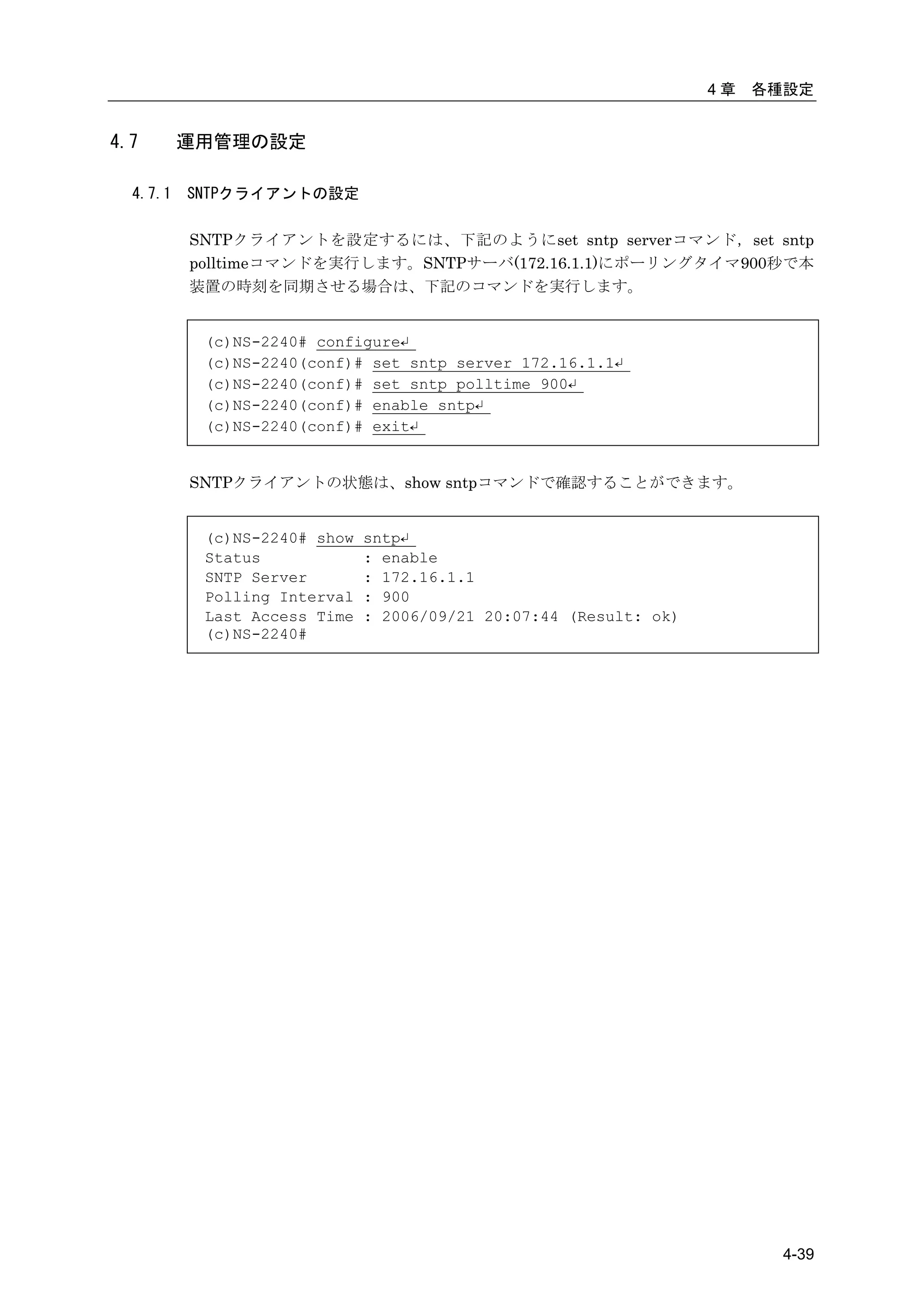 4章   各種設定


4.7       運用管理の設定

  4.7.1   SNTPクライアントの設定

          SNTPクライアントを設定するには、下記のようにset sntp serverコマンド，set sntp
          polltimeコマンドを実行します。SNTPサーバ(172.16.1.1)にポーリングタイマ900秒で本
          装置の時刻を同期させる場合は、下記のコマンドを実行します。


           (c)NS-2240# configure↵
           (c)NS-2240(conf)# set sntp server 172.16.1.1↵
           (c)NS-2240(conf)# set sntp polltime 900↵
           (c)NS-2240(conf)# enable sntp↵
           (c)NS-2240(conf)# exit↵


          SNTPクライアントの状態は、show sntpコマンドで確認することができます。


           (c)NS-2240# show   sntp↵
           Status             : enable
           SNTP Server        : 172.16.1.1
           Polling Interval   : 900
           Last Access Time   : 2006/09/21 20:07:44 (Result: ok)
           (c)NS-2240#




                                                                          4-39
 