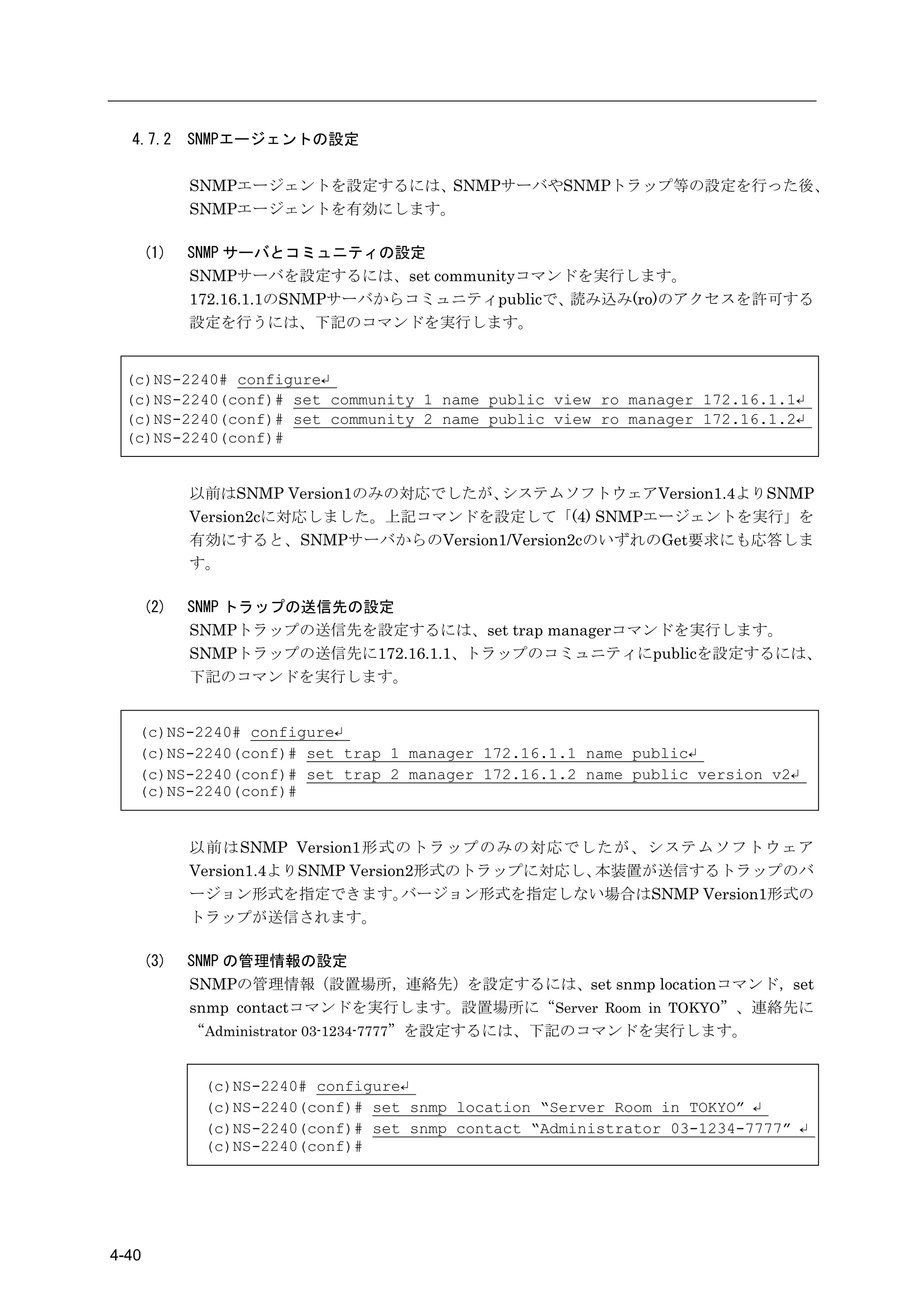 4.7.2      SNMPエージェントの設定

             SNMPエージェントを設定するには、SNMPサーバやSNMPトラップ等の設定を行った後、
             SNMPエージェントを有効にします。

       (1)   SNMP サーバとコミュニティの設定
             SNMPサーバを設定するには、set communityコマンドを実行します。
             172.16.1.1のSNMPサーバからコミュニティpublicで、読み込み(ro)のアクセスを許可する
             設定を行うには、下記のコマンドを実行します。


 (c)NS-2240# configure↵
 (c)NS-2240(conf)# set community 1 name public view ro manager 172.16.1.1↵
 (c)NS-2240(conf)# set community 2 name public view ro manager 172.16.1.2↵
 (c)NS-2240(conf)#


             以前はSNMP Version1のみの対応でしたが、システムソフトウェアVersion1.4よりSNMP
             Version2cに対応しました。上記コマンドを設定して「(4) SNMPエージェントを実行」を
             有効にすると、SNMPサーバからのVersion1/Version2cのいずれのGet要求にも応答しま
             す。

       (2)   SNMP トラップの送信先の設定
             SNMPトラップの送信先を設定するには、set trap managerコマンドを実行します。
             SNMPトラップの送信先に172.16.1.1、トラップのコミュニティにpublicを設定するには、
             下記のコマンドを実行します。


   (c)NS-2240# configure↵
   (c)NS-2240(conf)# set trap 1 manager 172.16.1.1 name public↵
   (c)NS-2240(conf)# set trap 2 manager 172.16.1.2 name public version v2↵
   (c)NS-2240(conf)#


             以前はSNMP Version1形式のトラップのみの対応でしたが、システムソフトウェア
             Version1.4よりSNMP Version2形式のトラップに対応し、本装置が送信するトラップのバ
             ージョン形式を指定できます。          バージョン形式を指定しない場合はSNMP Version1形式の
             トラップが送信されます。

       (3)   SNMP の管理情報の設定
             SNMPの管理情報（設置場所，連絡先）を設定するには、set snmp locationコマンド，set
             snmp contactコマンドを実行します。設置場所に“Server Room in TOKYO”、連絡先に
             “Administrator 03-1234-7777”を設定するには、下記のコマンドを実行します。


              (c)NS-2240# configure↵
              (c)NS-2240(conf)# set snmp location “Server Room in TOKYO” ↵
              (c)NS-2240(conf)# set snmp contact “Administrator 03-1234-7777” ↵
              (c)NS-2240(conf)#




4-40
 