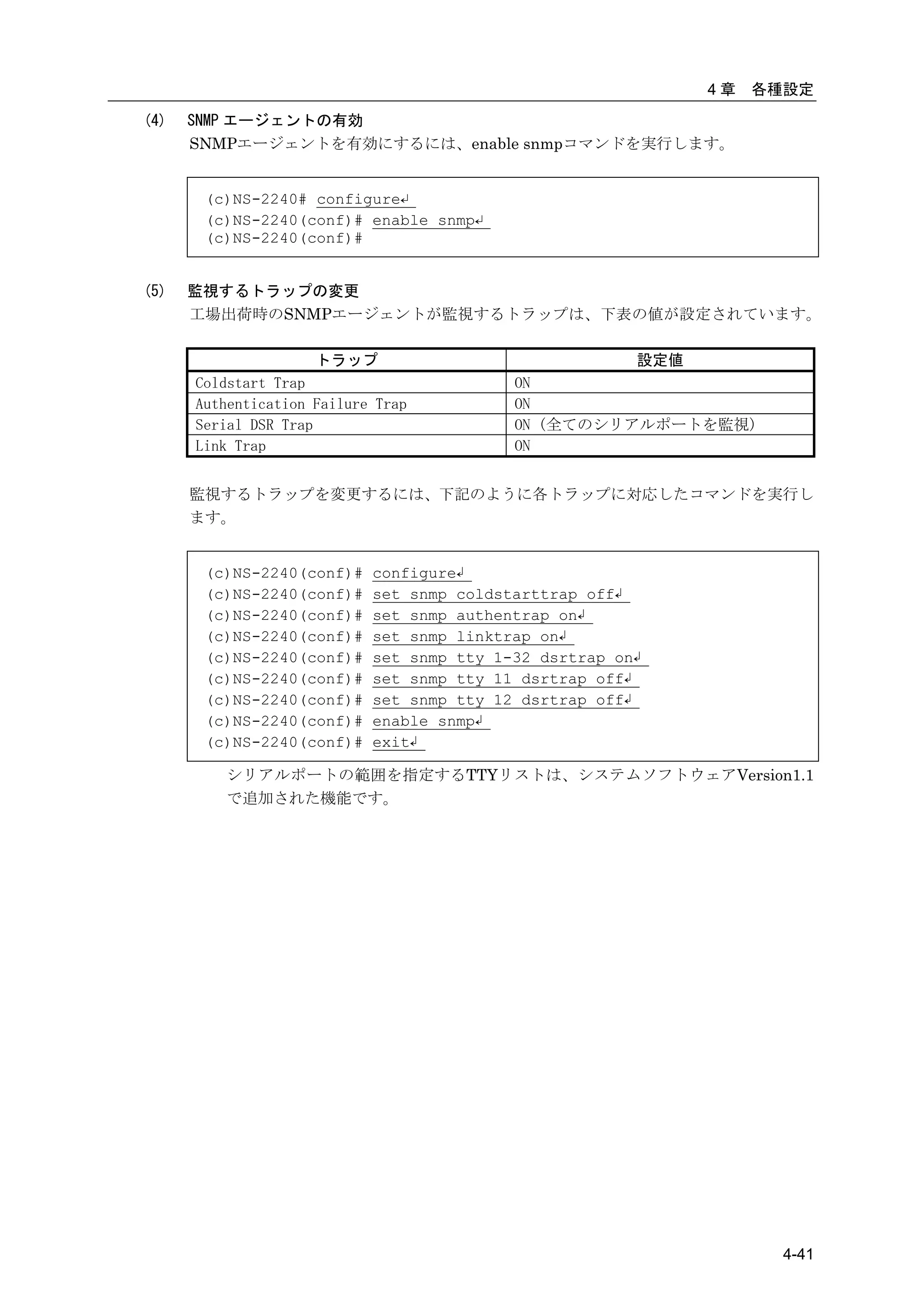 4章   各種設定
(4)   SNMP エージェントの有効
      SNMPエージェントを有効にするには、enable snmpコマンドを実行します。


       (c)NS-2240# configure↵
       (c)NS-2240(conf)# enable snmp↵
       (c)NS-2240(conf)#


(5)   監視するトラップの変更
      工場出荷時のSNMPエージェントが監視するトラップは、下表の値が設定されています。

                     トラップ                               設定値
      Coldstart Trap                       ON
      Authentication Failure Trap          ON
      Serial DSR Trap                      ON (全てのシリアルポートを監視)
      Link Trap                            ON


      監視するトラップを変更するには、下記のように各トラップに対応したコマンドを実行し
      ます。


       (c)NS-2240(conf)#    configure↲
       (c)NS-2240(conf)#    set snmp coldstarttrap off↲
       (c)NS-2240(conf)#    set snmp authentrap on↲
       (c)NS-2240(conf)#    set snmp linktrap on↲
       (c)NS-2240(conf)#    set snmp tty 1-32 dsrtrap on↲
       (c)NS-2240(conf)#    set snmp tty 11 dsrtrap off↲
       (c)NS-2240(conf)#    set snmp tty 12 dsrtrap off↲
       (c)NS-2240(conf)#    enable snmp↲
       (c)NS-2240(conf)#    exit↲

         シリアルポートの範囲を指定するTTYリストは、システムソフトウェアVersion1.1
         で追加された機能です。




                                                                     4-41
 