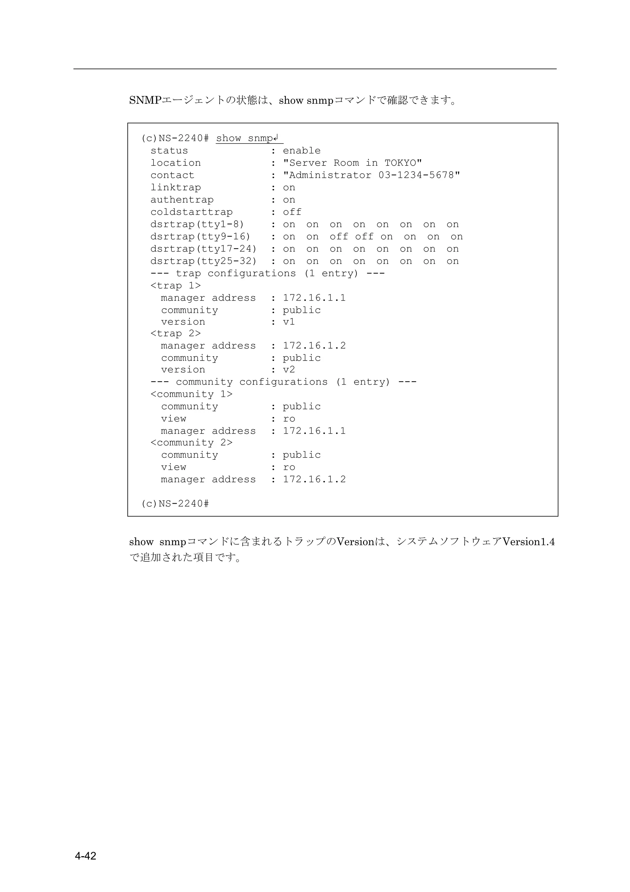 SNMPエージェントの状態は、show snmpコマンドで確認できます。


        (c)NS-2240# show snmp↲
          status             : enable
          location           : "Server Room in TOKYO"
          contact            : "Administrator 03-1234-5678"
          linktrap           : on
          authentrap         : on
          coldstarttrap      : off
          dsrtrap(tty1-8)    : on on on on on on on on
          dsrtrap(tty9-16)   : on on off off on on on on
          dsrtrap(tty17-24) : on on on on on on on on
          dsrtrap(tty25-32) : on on on on on on on on
          --- trap configurations (1 entry) ---
          <trap 1>
            manager address : 172.16.1.1
            community        : public
            version          : v1
          <trap 2>
            manager address : 172.16.1.2
            community        : public
            version          : v2
          --- community configurations (1 entry) ---
          <community 1>
            community        : public
            view             : ro
            manager address : 172.16.1.1
          <community 2>
            community        : public
            view             : ro
            manager address : 172.16.1.2

        (c)NS-2240#


       show snmpコマンドに含まれるトラップのVersionは、システムソフトウェアVersion1.4
       で追加された項目です。




4-42
 
