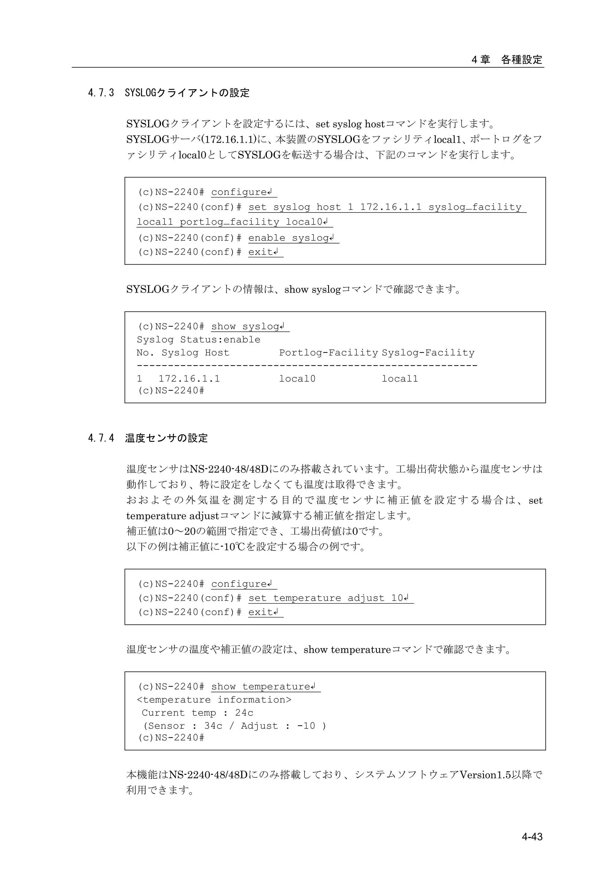 4章   各種設定


4.7.3   SYSLOGクライアントの設定

        SYSLOGクライアントを設定するには、set syslog hostコマンドを実行します。
        SYSLOGサーバ(172.16.1.1)に、本装置のSYSLOGをファシリティlocal1、ポートログをフ
        ァシリティlocal0としてSYSLOGを転送する場合は、下記のコマンドを実行します。


         (c)NS-2240# configure↲
         (c)NS-2240(conf)# set syslog host 1 172.16.1.1 syslog_facility
         local1 portlog_facility local0↲
         (c)NS-2240(conf)# enable syslog↲
         (c)NS-2240(conf)# exit↲


        SYSLOGクライアントの情報は、show syslogコマンドで確認できます。


         (c)NS-2240# show syslog↲
         Syslog Status:enable
         No. Syslog Host        Portlog-Facility Syslog-Facility
         -------------------------------------------------------
         1   172.16.1.1         local0           local1
         (c)NS-2240#



4.7.4   温度センサの設定

        温度センサはNS-2240-48/48Dにのみ搭載されています。工場出荷状態から温度センサは
        動作しており、特に設定をしなくても温度は取得できます。
        お お よ そ の 外 気 温 を 測 定 す る 目 的 で 温 度 セ ン サ に 補 正 値 を 設 定 す る 場 合 は 、 set
        temperature adjustコマンドに減算する補正値を指定します。
        補正値は0～20の範囲で指定でき、工場出荷値は0です。
        以下の例は補正値に-10℃を設定する場合の例です。


         (c)NS-2240# configure↲
         (c)NS-2240(conf)# set temperature adjust 10↲
         (c)NS-2240(conf)# exit↲


        温度センサの温度や補正値の設定は、show temperatureコマンドで確認できます。


         (c)NS-2240# show temperature↲
         <temperature information>
          Current temp : 24c
          (Sensor : 34c / Adjust : -10 )
         (c)NS-2240#


        本機能はNS-2240-48/48Dにのみ搭載しており、システムソフトウェアVersion1.5以降で
        利用できます。



                                                                           4-43
 
