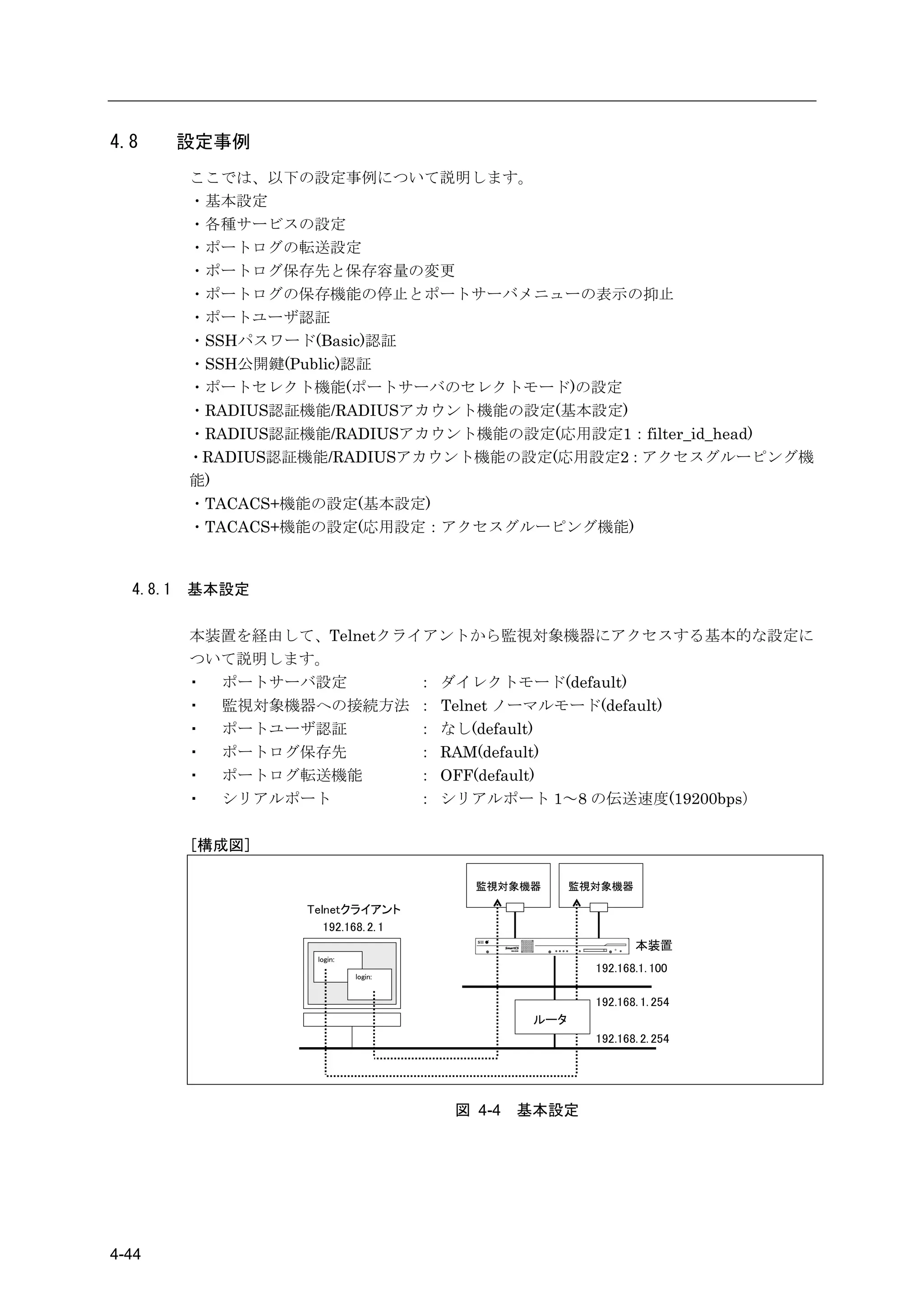 4.8       設定事例
          ここでは、以下の設定事例について説明します。
          ・基本設定
          ・各種サービスの設定
          ・ポートログの転送設定
          ・ポートログ保存先と保存容量の変更
          ・ポートログの保存機能の停止とポートサーバメニューの表示の抑止
          ・ポートユーザ認証
          ・SSHパスワード(Basic)認証
          ・SSH公開鍵(Public)認証
          ・ポートセレクト機能(ポートサーバのセレクトモード)の設定
          ・RADIUS認証機能/RADIUSアカウント機能の設定(基本設定)
          ・RADIUS認証機能/RADIUSアカウント機能の設定(応用設定1：filter_id_head)
          ・RADIUS認証機能/RADIUSアカウント機能の設定(応用設定2：アクセスグルーピング機
          能)
          ・TACACS+機能の設定(基本設定)
          ・TACACS+機能の設定(応用設定：アクセスグルーピング機能)



  4.8.1   基本設定

          本装置を経由して、Telnetクライアントから監視対象機器にアクセスする基本的な設定に
          ついて説明します。
          ・ ポートサーバ設定        ： ダイレクトモード(default)
          ・ 監視対象機器への接続方法 ： Telnet ノーマルモード(default)
          ・ ポートユーザ認証        ： なし(default)
          ・ ポートログ保存先        ： RAM(default)
          ・ ポートログ転送機能       ： OFF(default)
          ・ シリアルポート         ： シリアルポート 1～8 の伝送速度(19200bps）

          [構成図]

                                        監視対象機器       監視対象機器

                   Telnetクライアント
                      192.168. 2. 1
                                                               本装置
                    login:
                                                       192.168.1. 100
                             login:


                                                       192.168. 1. 254
                                               ルータ
                                                       192.168. 2. 254




                                      図 4-4   基本設定




4-44
 
