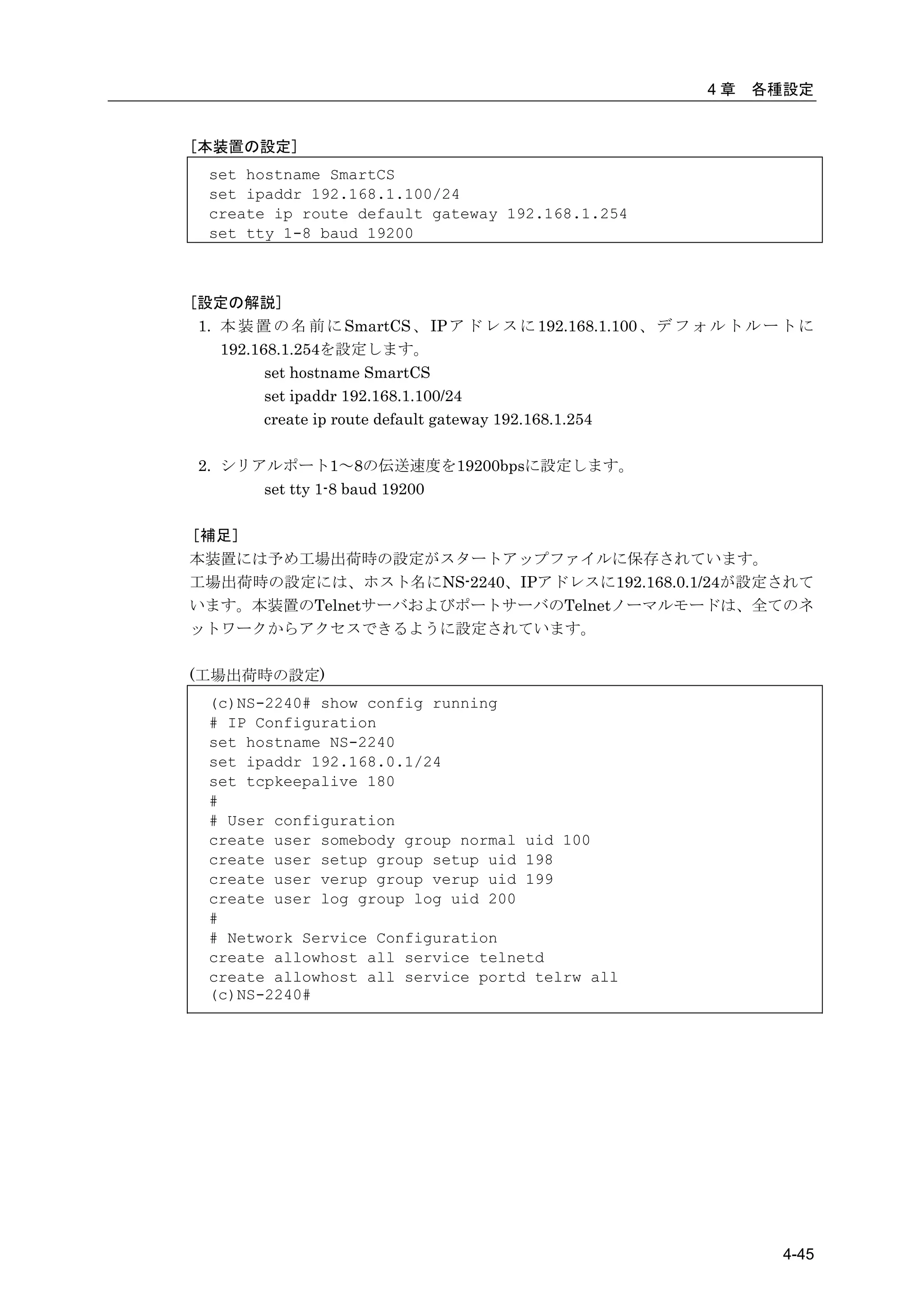 4章   各種設定


[本装置の設定]
  set hostname SmartCS
  set ipaddr 192.168.1.100/24
  create ip route default gateway 192.168.1.254
  set tty 1-8 baud 19200



[設定の解説]
 1. 本 装 置 の 名 前 に SmartCS 、 IP ア ド レ ス に 192.168.1.100 、 デ フ ォ ル ト ル ー ト に
    192.168.1.254を設定します。
          set hostname SmartCS
          set ipaddr 192.168.1.100/24
          create ip route default gateway 192.168.1.254

 2. シリアルポート1～8の伝送速度を19200bpsに設定します。
       set tty 1-8 baud 19200

［補足］
本装置には予め工場出荷時の設定がスタートアップファイルに保存されています。
工場出荷時の設定には、ホスト名にNS-2240、IPアドレスに192.168.0.1/24が設定されて
います。本装置のTelnetサーバおよびポートサーバのTelnetノーマルモードは、全てのネ
ットワークからアクセスできるように設定されています。

(工場出荷時の設定)
  (c)NS-2240# show config running
  # IP Configuration
  set hostname NS-2240
  set ipaddr 192.168.0.1/24
  set tcpkeepalive 180
  #
  # User configuration
  create user somebody group normal uid 100
  create user setup group setup uid 198
  create user verup group verup uid 199
  create user log group log uid 200
  #
  # Network Service Configuration
  create allowhost all service telnetd
  create allowhost all service portd telrw all
  (c)NS-2240#




                                                                      4-45
 
