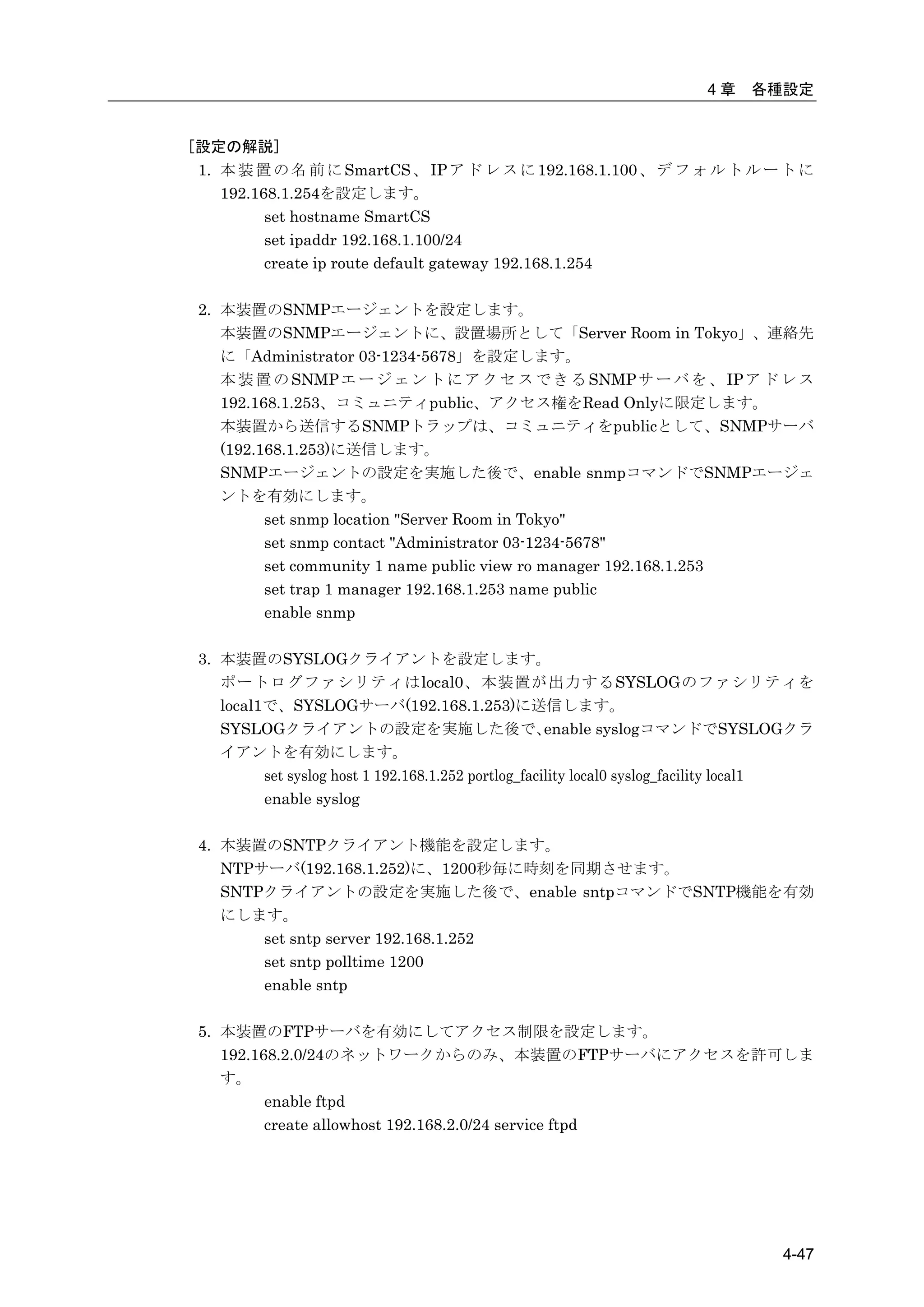 4章     各種設定


[設定の解説]
 1. 本 装 置 の 名 前 に SmartCS 、 IP ア ド レ ス に 192.168.1.100 、 デ フ ォ ル ト ル ー ト に
    192.168.1.254を設定します。
          set hostname SmartCS
          set ipaddr 192.168.1.100/24
          create ip route default gateway 192.168.1.254

 2. 本装置のSNMPエージェントを設定します。
    本装置のSNMPエージェントに、設置場所として「Server Room in Tokyo」、連絡先
    に「Administrator 03-1234-5678」を設定します。
    本 装 置 の SNMP エ ー ジ ェ ン ト に ア ク セ ス で き る SNMP サ ー バ を 、 IP ア ド レ ス
    192.168.1.253、コミュニティpublic、アクセス権をRead Onlyに限定します。
    本装置から送信するSNMPトラップは、コミュニティをpublicとして、SNMPサーバ
    (192.168.1.253)に送信します。
    SNMPエージェントの設定を実施した後で、enable snmpコマンドでSNMPエージェ
    ントを有効にします。
          set snmp location "Server Room in Tokyo"
          set snmp contact "Administrator 03-1234-5678"
          set community 1 name public view ro manager 192.168.1.253
          set trap 1 manager 192.168.1.253 name public
          enable snmp

 3. 本装置のSYSLOGクライアントを設定します。
    ポートログファシリティはlocal0、本装置が出力するSYSLOGのファシリティを
    local1で、SYSLOGサーバ(192.168.1.253)に送信します。
    SYSLOGクライアントの設定を実施した後で、                           enable syslogコマンドでSYSLOGクラ
    イアントを有効にします。
          set syslog host 1 192.168.1.252 portlog_facility local0 syslog_facility local1
          enable syslog

 4. 本装置のSNTPクライアント機能を設定します。
    NTPサーバ(192.168.1.252)に、1200秒毎に時刻を同期させます。
    SNTPクライアントの設定を実施した後で、enable sntpコマンドでSNTP機能を有効
    にします。
        set sntp server 192.168.1.252
        set sntp polltime 1200
        enable sntp

 5. 本装置のFTPサーバを有効にしてアクセス制限を設定します。
    192.168.2.0/24のネットワークからのみ、本装置のFTPサーバにアクセスを許可しま
    す。
          enable ftpd
          create allowhost 192.168.2.0/24 service ftpd




                                                                                   4-47
 