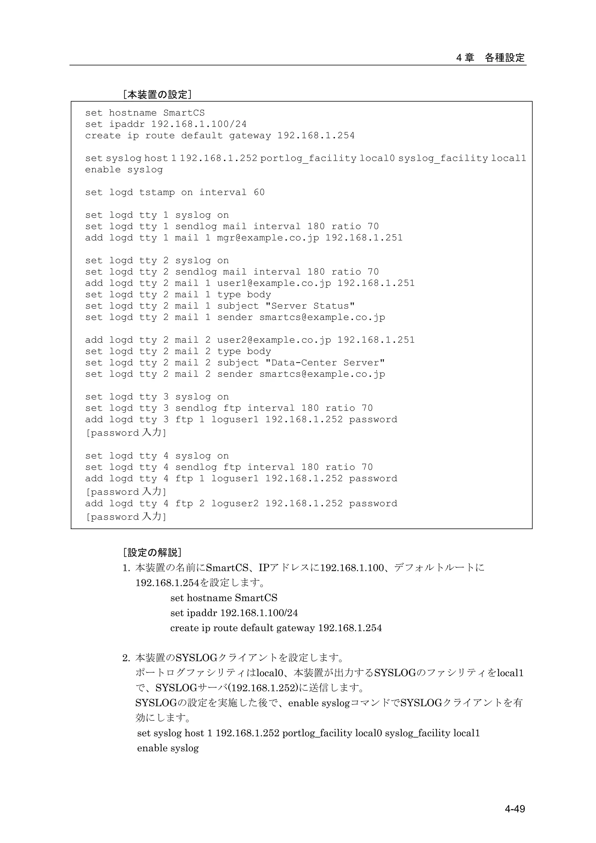 4章    各種設定


        [本装置の設定]
set hostname SmartCS
set ipaddr 192.168.1.100/24
create ip route default gateway 192.168.1.254

set syslog host 1 192.168.1.252 portlog_facility local0 syslog_facility local1
enable syslog

set logd tstamp on interval 60

set logd tty 1 syslog on
set logd tty 1 sendlog mail interval 180 ratio 70
add logd tty 1 mail 1 mgr@example.co.jp 192.168.1.251

set   logd   tty   2   syslog on
set   logd   tty   2   sendlog mail interval 180 ratio 70
add   logd   tty   2   mail 1 user1@example.co.jp 192.168.1.251
set   logd   tty   2   mail 1 type body
set   logd   tty   2   mail 1 subject "Server Status"
set   logd   tty   2   mail 1 sender smartcs@example.co.jp

add   logd   tty   2   mail   2   user2@example.co.jp 192.168.1.251
set   logd   tty   2   mail   2   type body
set   logd   tty   2   mail   2   subject "Data-Center Server"
set   logd   tty   2   mail   2   sender smartcs@example.co.jp

set logd tty 3 syslog on
set logd tty 3 sendlog ftp interval 180 ratio 70
add logd tty 3 ftp 1 loguser1 192.168.1.252 password
[password 入力]

set logd tty 4         syslog on
set logd tty 4         sendlog ftp interval 180 ratio 70
add logd tty 4         ftp 1 loguser1 192.168.1.252 password
[password 入力]
add logd tty 4         ftp 2 loguser2 192.168.1.252 password
[password 入力]


        [設定の解説]
        1. 本装置の名前にSmartCS、IPアドレスに192.168.1.100、デフォルトルートに
           192.168.1.254を設定します。
                  set hostname SmartCS
                  set ipaddr 192.168.1.100/24
                  create ip route default gateway 192.168.1.254

        2. 本装置のSYSLOGクライアントを設定します。
           ポートログファシリティはlocal0、本装置が出力するSYSLOGのファシリティをlocal1
           で、SYSLOGサーバ(192.168.1.252)に送信します。
           SYSLOGの設定を実施した後で、enable syslogコマンドでSYSLOGクライアントを有
           効にします。
           set syslog host 1 192.168.1.252 portlog_facility local0 syslog_facility local1
           enable syslog




                                                                                     4-49
 