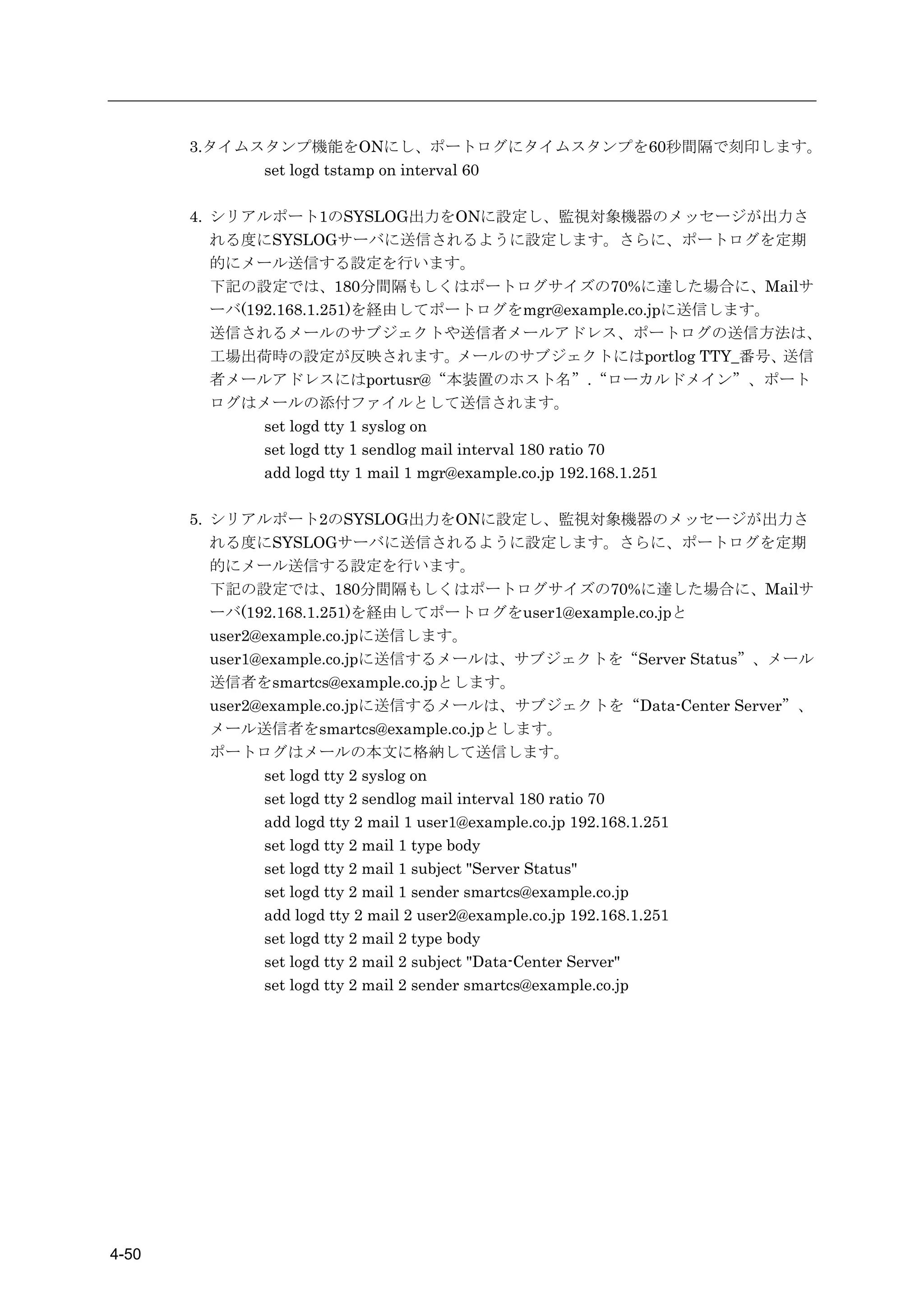 3.タイムスタンプ機能をONにし、ポートログにタイムスタンプを60秒間隔で刻印します。
             set logd tstamp on interval 60

       4. シリアルポート1のSYSLOG出力をONに設定し、監視対象機器のメッセージが出力さ
          れる度にSYSLOGサーバに送信されるように設定します。さらに、ポートログを定期
          的にメール送信する設定を行います。
          下記の設定では、180分間隔もしくはポートログサイズの70%に達した場合に、Mailサ
          ーバ(192.168.1.251)を経由してポートログをmgr@example.co.jpに送信します。
          送信されるメールのサブジェクトや送信者メールアドレス、ポートログの送信方法は、
          工場出荷時の設定が反映されます。                 メールのサブジェクトにはportlog TTY_番号、送信
          者メールアドレスにはportusr@“本装置のホスト名”.“ローカルドメイン”、ポート
          ログはメールの添付ファイルとして送信されます。
               set logd tty 1 syslog on
               set logd tty 1 sendlog mail interval 180 ratio 70
               add logd tty 1 mail 1 mgr@example.co.jp 192.168.1.251

       5. シリアルポート2のSYSLOG出力をONに設定し、監視対象機器のメッセージが出力さ
          れる度にSYSLOGサーバに送信されるように設定します。さらに、ポートログを定期
          的にメール送信する設定を行います。
          下記の設定では、180分間隔もしくはポートログサイズの70%に達した場合に、Mailサ
          ーバ(192.168.1.251)を経由してポートログをuser1@example.co.jpと
          user2@example.co.jpに送信します。
          user1@example.co.jpに送信するメールは、サブジェクトを“Server Status”、メール
          送信者をsmartcs@example.co.jpとします。
          user2@example.co.jpに送信するメールは、サブジェクトを“Data-Center Server”、
          メール送信者をsmartcs@example.co.jpとします。
          ポートログはメールの本文に格納して送信します。
                set logd tty 2 syslog on
                set logd tty 2 sendlog mail interval 180 ratio 70
                add logd tty 2 mail 1 user1@example.co.jp 192.168.1.251
                set logd tty 2 mail 1 type body
                set logd tty 2 mail 1 subject "Server Status"
                set logd tty 2 mail 1 sender smartcs@example.co.jp
                add logd tty 2 mail 2 user2@example.co.jp 192.168.1.251
                set logd tty 2 mail 2 type body
                set logd tty 2 mail 2 subject "Data-Center Server"
                set logd tty 2 mail 2 sender smartcs@example.co.jp




4-50
 