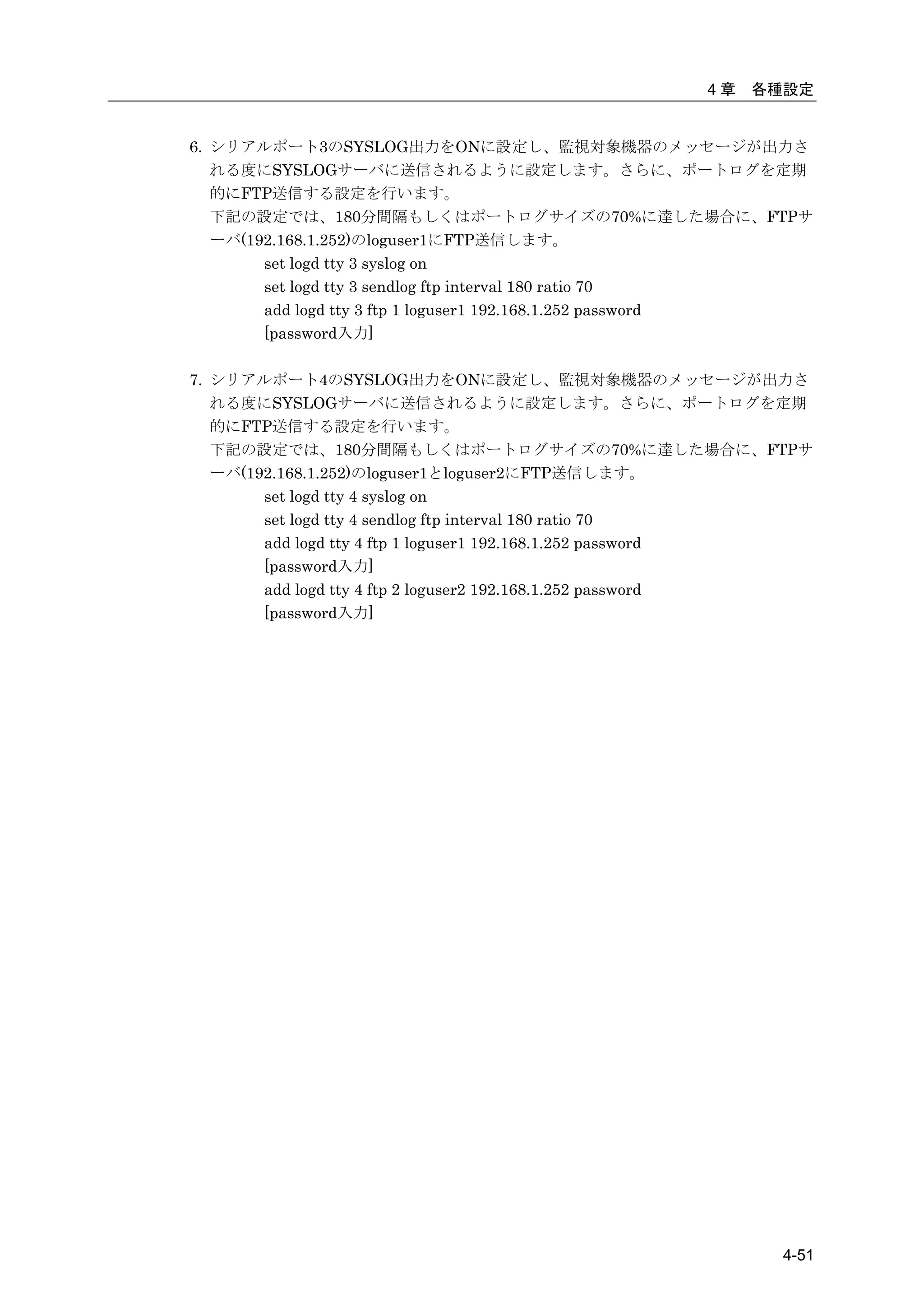 4章   各種設定


6. シリアルポート3のSYSLOG出力をONに設定し、監視対象機器のメッセージが出力さ
   れる度にSYSLOGサーバに送信されるように設定します。さらに、ポートログを定期
   的にFTP送信する設定を行います。
   下記の設定では、180分間隔もしくはポートログサイズの70%に達した場合に、FTPサ
   ーバ(192.168.1.252)のloguser1にFTP送信します。
        set logd tty 3 syslog on
        set logd tty 3 sendlog ftp interval 180 ratio 70
        add logd tty 3 ftp 1 loguser1 192.168.1.252 password
        [password入力]

7. シリアルポート4のSYSLOG出力をONに設定し、監視対象機器のメッセージが出力さ
   れる度にSYSLOGサーバに送信されるように設定します。さらに、ポートログを定期
   的にFTP送信する設定を行います。
   下記の設定では、180分間隔もしくはポートログサイズの70%に達した場合に、FTPサ
   ーバ(192.168.1.252)のloguser1とloguser2にFTP送信します。
        set logd tty 4 syslog on
        set logd tty 4 sendlog ftp interval 180 ratio 70
        add logd tty 4 ftp 1 loguser1 192.168.1.252 password
        [password入力]
        add logd tty 4 ftp 2 loguser2 192.168.1.252 password
        [password入力]




                                                         4-51
 