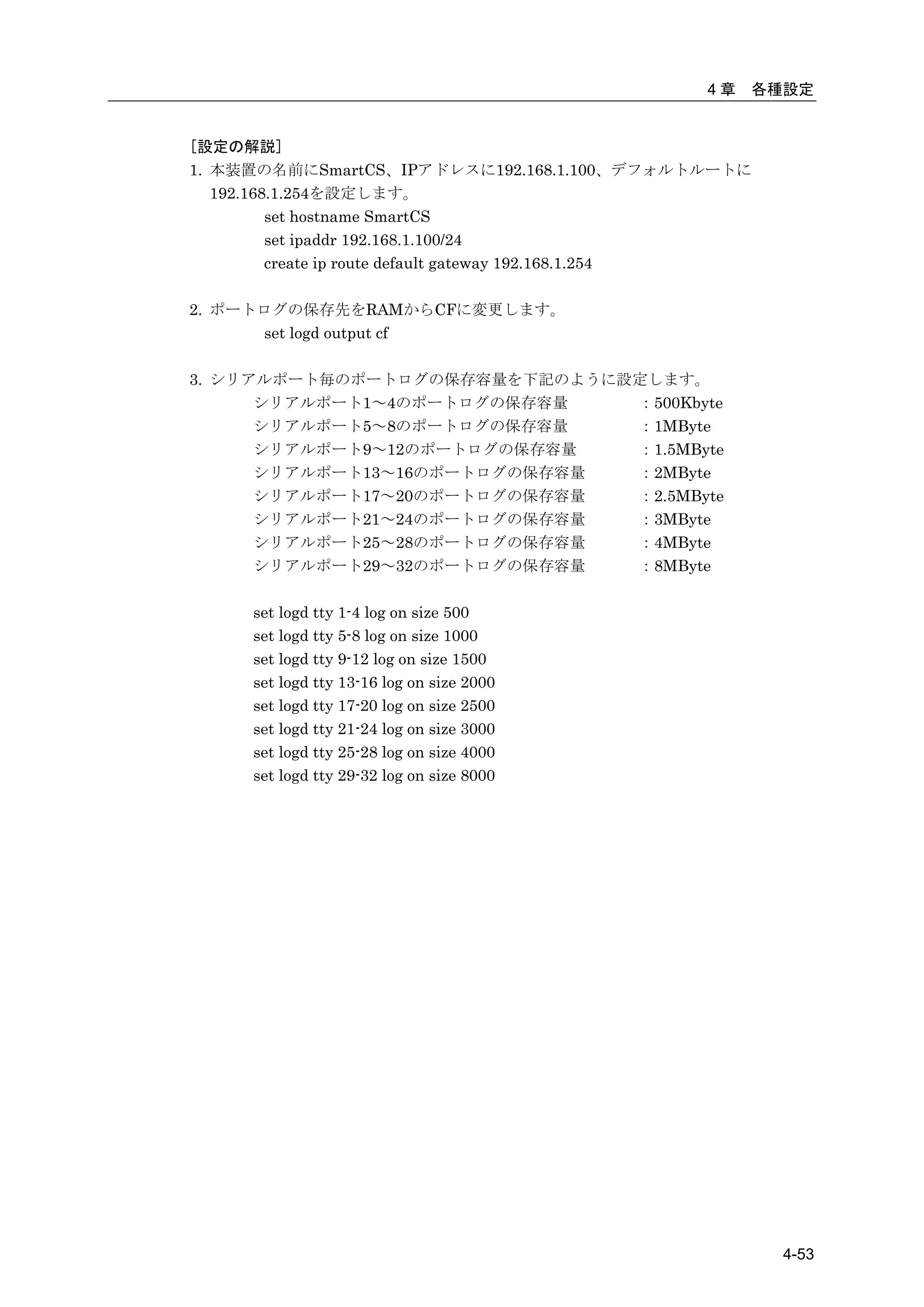 4章   各種設定


[設定の解説]
1. 本装置の名前にSmartCS、IPアドレスに192.168.1.100、デフォルトルートに
   192.168.1.254を設定します。
          set hostname SmartCS
          set ipaddr 192.168.1.100/24
          create ip route default gateway 192.168.1.254

2. ポートログの保存先をRAMからCFに変更します。
      set logd output cf

3. シリアルポート毎のポートログの保存容量を下記のように設定します。
      シリアルポート1～4のポートログの保存容量   ：500Kbyte
      シリアルポート5～8のポートログの保存容量   ：1MByte
      シリアルポート9～12のポートログの保存容量  ：1.5MByte
      シリアルポート13～16のポートログの保存容量 ：2MByte
      シリアルポート17～20のポートログの保存容量 ：2.5MByte
      シリアルポート21～24のポートログの保存容量 ：3MByte
      シリアルポート25～28のポートログの保存容量 ：4MByte
      シリアルポート29～32のポートログの保存容量 ：8MByte

      set logd tty 1-4 log on size 500
      set logd tty 5-8 log on size 1000
      set logd tty 9-12 log on size 1500
      set logd tty 13-16 log on size 2000
      set logd tty 17-20 log on size 2500
      set logd tty 21-24 log on size 3000
      set logd tty 25-28 log on size 4000
      set logd tty 29-32 log on size 8000




                                                          4-53
 