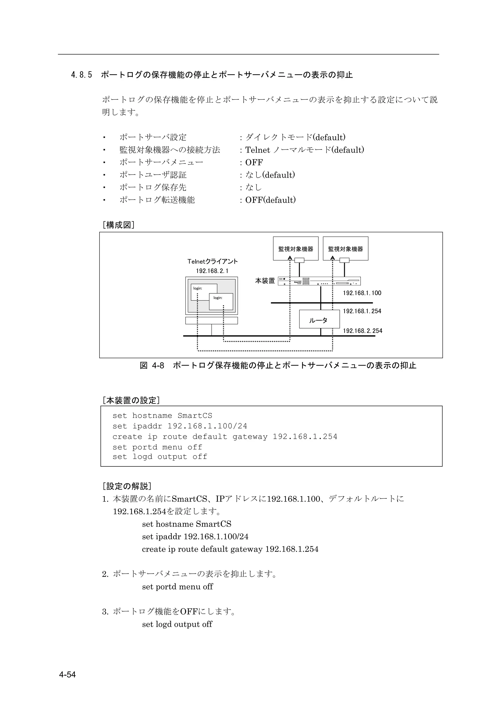 4.8.5   ポートログの保存機能の停止とポートサーバメニューの表示の抑止

          ポートログの保存機能を停止とポートサーバメニューの表示を抑止する設定について説
          明します。

          ・    ポートサーバ設定                         ：ダイレクトモード(default)
          ・    監視対象機器への接続方法                     ：Telnet ノーマルモード(default)
          ・    ポートサーバメニュー                       ：OFF
          ・    ポートユーザ認証                         ：なし(default)
          ・    ポートログ保存先                         ：なし
          ・    ポートログ転送機能                        ：OFF(default)

          [構成図]

                                                         監視対象機器     監視対象機器

                            Telnetクライアント
                               192.168. 2. 1
                                                   本装置
                              login:
                                                                      192.168.1. 100
                                       login:


                                                                      192.168.1. 254
                                                              ルータ
                                                                      192.168. 2. 254




                   図 4-8   ポートログ保存機能の停止とポートサーバメニューの表示の抑止



          [本装置の設定]
              set hostname SmartCS
              set ipaddr 192.168.1.100/24
              create ip route default gateway 192.168.1.254
              set portd menu off
              set logd output off


          [設定の解説]
          1. 本装置の名前にSmartCS、IPアドレスに192.168.1.100、デフォルトルートに
             192.168.1.254を設定します。
                    set hostname SmartCS
                    set ipaddr 192.168.1.100/24
                    create ip route default gateway 192.168.1.254

          2. ポートサーバメニューの表示を抑止します。
                set portd menu off

          3. ポートログ機能をOFFにします。
                set logd output off




4-54
 