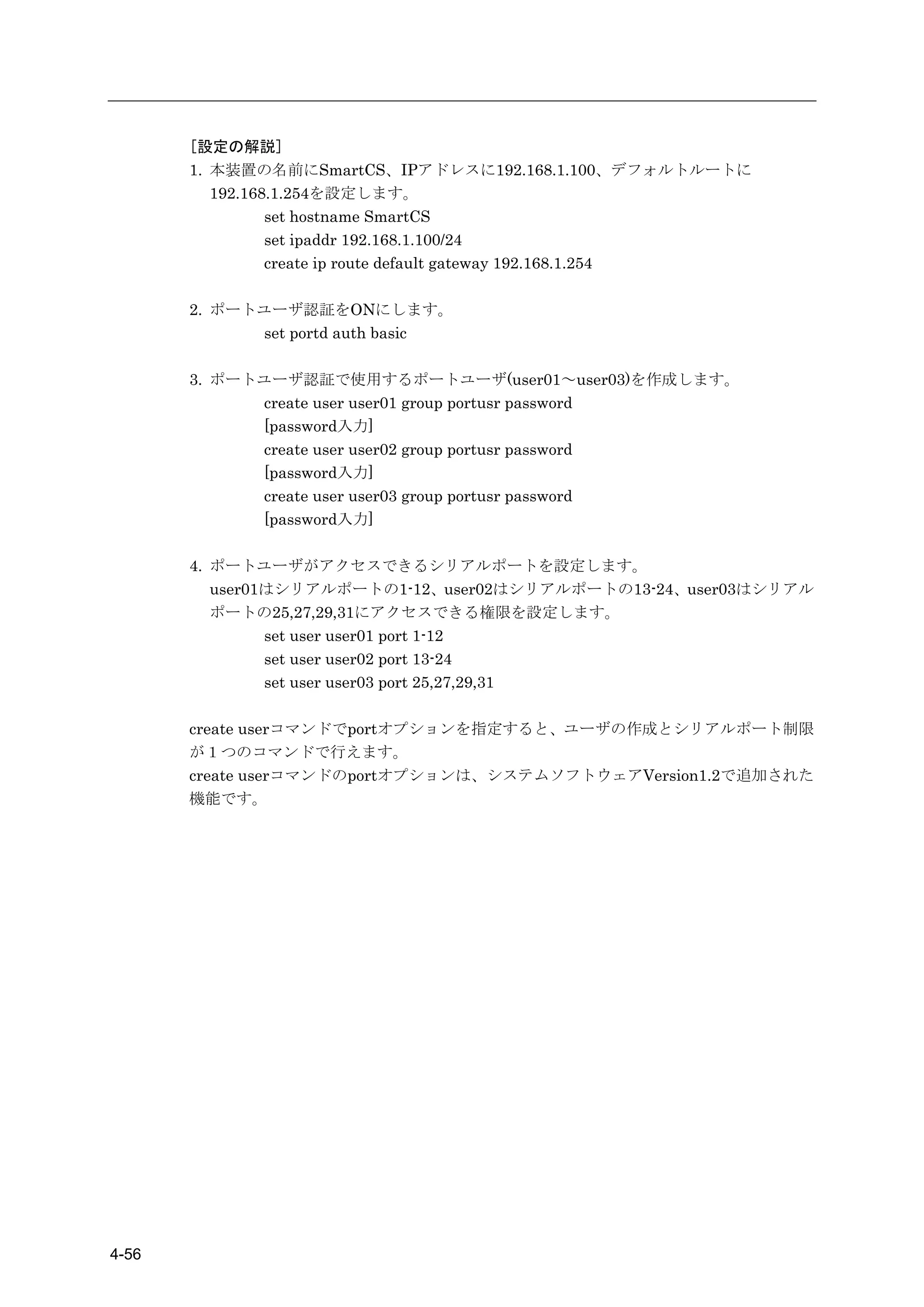 [設定の解説]
       1. 本装置の名前にSmartCS、IPアドレスに192.168.1.100、デフォルトルートに
          192.168.1.254を設定します。
                 set hostname SmartCS
                 set ipaddr 192.168.1.100/24
                 create ip route default gateway 192.168.1.254

       2. ポートユーザ認証をONにします。
             set portd auth basic

       3. ポートユーザ認証で使用するポートユーザ(user01～user03)を作成します。
             create user user01 group portusr password
             [password入力]
             create user user02 group portusr password
             [password入力]
             create user user03 group portusr password
             [password入力]

       4. ポートユーザがアクセスできるシリアルポートを設定します。
          user01はシリアルポートの1-12、user02はシリアルポートの13-24、user03はシリアル
          ポートの25,27,29,31にアクセスできる権限を設定します。
                set user user01 port 1-12
                set user user02 port 13-24
                set user user03 port 25,27,29,31

       create userコマンドでportオプションを指定すると、ユーザの作成とシリアルポート制限
       が１つのコマンドで行えます。
       create userコマンドのportオプションは、システムソフトウェアVersion1.2で追加された
       機能です。




4-56
 