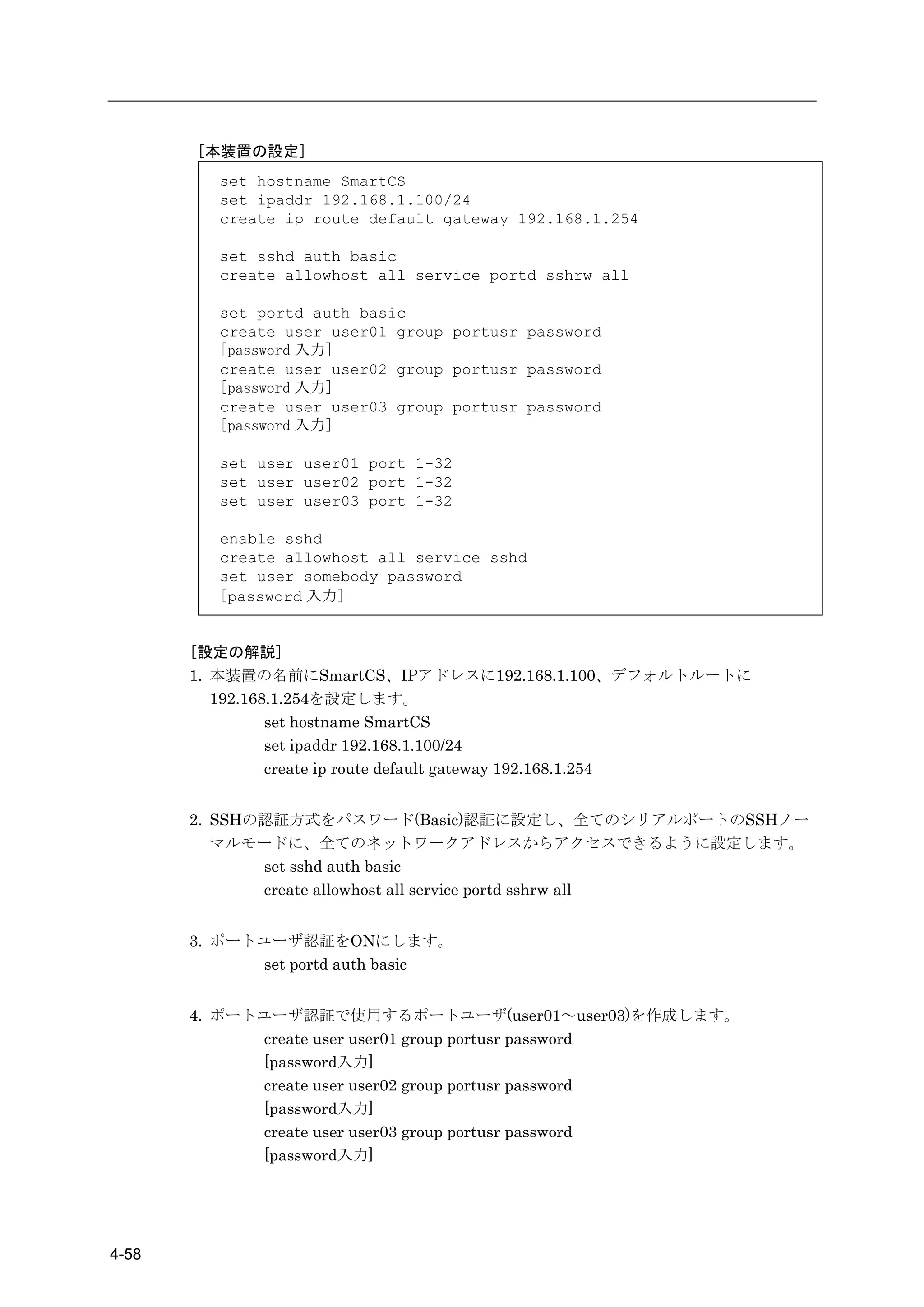 [本装置の設定]
         set hostname SmartCS
         set ipaddr 192.168.1.100/24
         create ip route default gateway 192.168.1.254

         set sshd auth basic
         create allowhost all service portd sshrw all

         set portd auth basic
         create user user01 group portusr password
         [password 入力]
         create user user02 group portusr password
         [password 入力]
         create user user03 group portusr password
         [password 入力]

         set user user01 port 1-32
         set user user02 port 1-32
         set user user03 port 1-32

         enable sshd
         create allowhost all service sshd
         set user somebody password
         [password 入力]


       [設定の解説]
       1. 本装置の名前にSmartCS、IPアドレスに192.168.1.100、デフォルトルートに
          192.168.1.254を設定します。
                 set hostname SmartCS
                 set ipaddr 192.168.1.100/24
                 create ip route default gateway 192.168.1.254


       2. SSHの認証方式をパスワード(Basic)認証に設定し、全てのシリアルポートのSSHノー
          マルモードに、全てのネットワークアドレスからアクセスできるように設定します。
              set sshd auth basic
              create allowhost all service portd sshrw all


       3. ポートユーザ認証をONにします。
             set portd auth basic


       4. ポートユーザ認証で使用するポートユーザ(user01～user03)を作成します。
             create user user01 group portusr password
             [password入力]
             create user user02 group portusr password
             [password入力]
             create user user03 group portusr password
             [password入力]




4-58
 