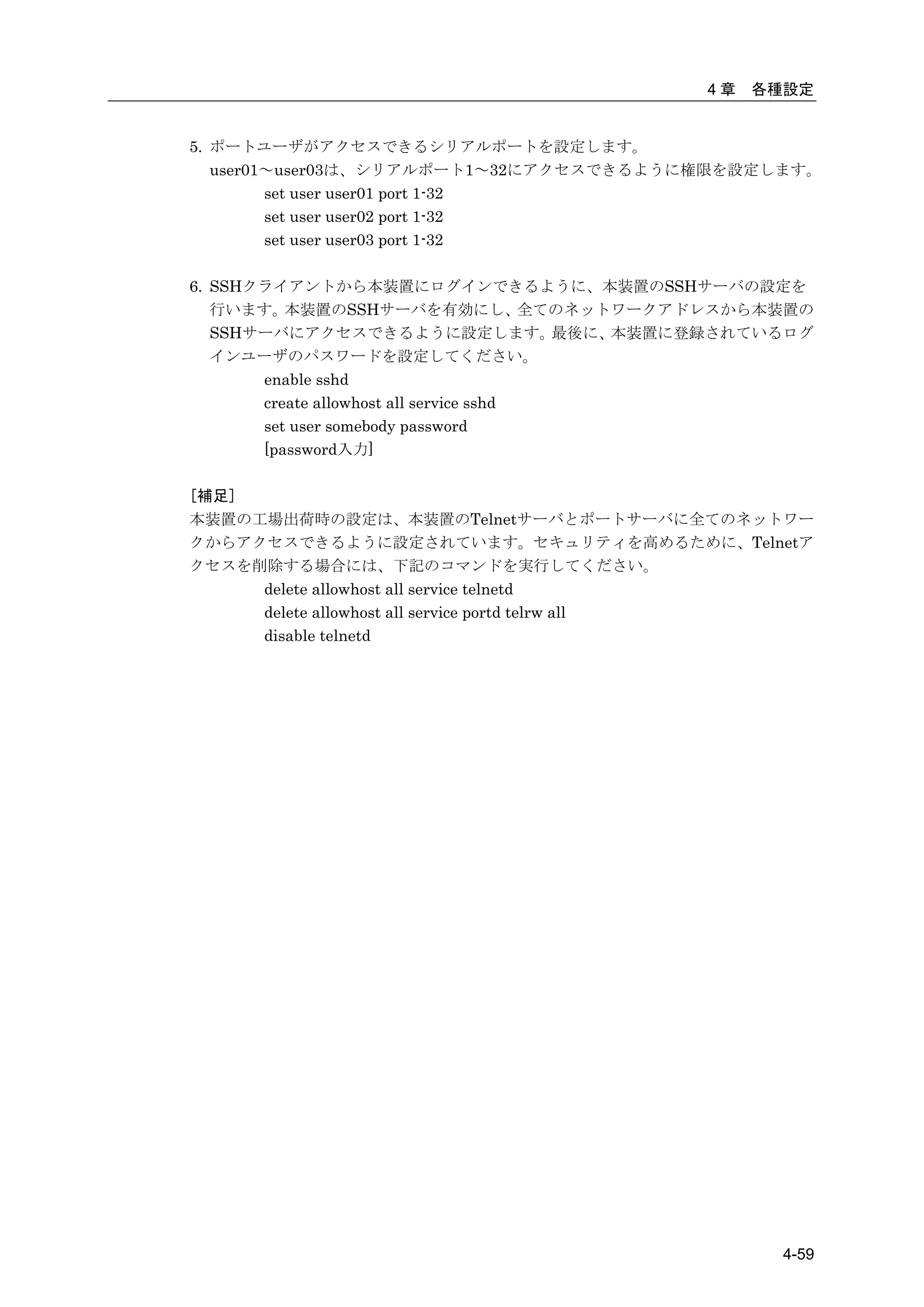 4章   各種設定


5. ポートユーザがアクセスできるシリアルポートを設定します。
   user01～user03は、シリアルポート1～32にアクセスできるように権限を設定します。
         set user user01 port 1-32
         set user user02 port 1-32
         set user user03 port 1-32

6. SSHクライアントから本装置にログインできるように、本装置のSSHサーバの設定を
   行います。  本装置のSSHサーバを有効にし、               全てのネットワークアドレスから本装置の
   SSHサーバにアクセスできるように設定します。                 最後に、本装置に登録されているログ
   インユーザのパスワードを設定してください。
       enable sshd
       create allowhost all service sshd
       set user somebody password
       [password入力]

[補足]
本装置の工場出荷時の設定は、本装置のTelnetサーバとポートサーバに全てのネットワー
クからアクセスできるように設定されています。セキュリティを高めるために、Telnetア
クセスを削除する場合には、下記のコマンドを実行してください。
     delete allowhost all service telnetd
     delete allowhost all service portd telrw all
     disable telnetd




                                                         4-59
 