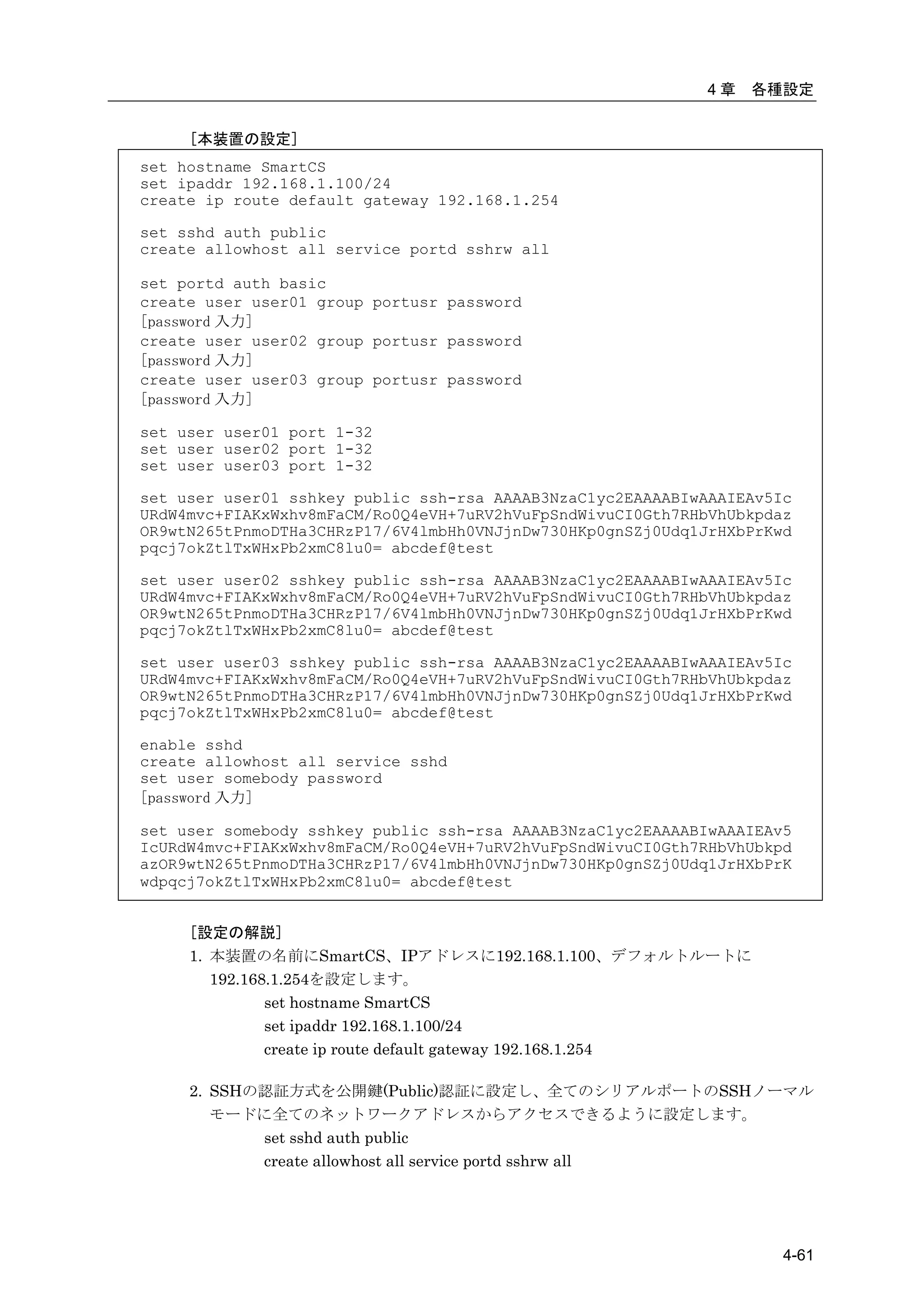 4章   各種設定


     [本装置の設定]
set hostname SmartCS
set ipaddr 192.168.1.100/24
create ip route default gateway 192.168.1.254

set sshd auth public
create allowhost all service portd sshrw all

set portd auth basic
create user user01 group portusr password
[password 入力]
create user user02 group portusr password
[password 入力]
create user user03 group portusr password
[password 入力]

set user user01 port 1-32
set user user02 port 1-32
set user user03 port 1-32

set user user01 sshkey public ssh-rsa AAAAB3NzaC1yc2EAAAABIwAAAIEAv5Ic
URdW4mvc+FIAKxWxhv8mFaCM/Ro0Q4eVH+7uRV2hVuFpSndWivuCI0Gth7RHbVhUbkpdaz
OR9wtN265tPnmoDTHa3CHRzP17/6V4lmbHh0VNJjnDw730HKp0gnSZj0Udq1JrHXbPrKwd
pqcj7okZtlTxWHxPb2xmC8lu0= abcdef@test

set user user02 sshkey public ssh-rsa AAAAB3NzaC1yc2EAAAABIwAAAIEAv5Ic
URdW4mvc+FIAKxWxhv8mFaCM/Ro0Q4eVH+7uRV2hVuFpSndWivuCI0Gth7RHbVhUbkpdaz
OR9wtN265tPnmoDTHa3CHRzP17/6V4lmbHh0VNJjnDw730HKp0gnSZj0Udq1JrHXbPrKwd
pqcj7okZtlTxWHxPb2xmC8lu0= abcdef@test

set user user03 sshkey public ssh-rsa AAAAB3NzaC1yc2EAAAABIwAAAIEAv5Ic
URdW4mvc+FIAKxWxhv8mFaCM/Ro0Q4eVH+7uRV2hVuFpSndWivuCI0Gth7RHbVhUbkpdaz
OR9wtN265tPnmoDTHa3CHRzP17/6V4lmbHh0VNJjnDw730HKp0gnSZj0Udq1JrHXbPrKwd
pqcj7okZtlTxWHxPb2xmC8lu0= abcdef@test

enable sshd
create allowhost all service sshd
set user somebody password
[password 入力]

set user somebody sshkey public ssh-rsa AAAAB3NzaC1yc2EAAAABIwAAAIEAv5
IcURdW4mvc+FIAKxWxhv8mFaCM/Ro0Q4eVH+7uRV2hVuFpSndWivuCI0Gth7RHbVhUbkpd
azOR9wtN265tPnmoDTHa3CHRzP17/6V4lmbHh0VNJjnDw730HKp0gnSZj0Udq1JrHXbPrK
wdpqcj7okZtlTxWHxPb2xmC8lu0= abcdef@test


     [設定の解説]
     1. 本装置の名前にSmartCS、IPアドレスに192.168.1.100、デフォルトルートに
        192.168.1.254を設定します。
               set hostname SmartCS
               set ipaddr 192.168.1.100/24
               create ip route default gateway 192.168.1.254

     2. SSHの認証方式を公開鍵(Public)認証に設定し、全てのシリアルポートのSSHノーマル
        モードに全てのネットワークアドレスからアクセスできるように設定します。
            set sshd auth public
            create allowhost all service portd sshrw all




                                                                     4-61
 
