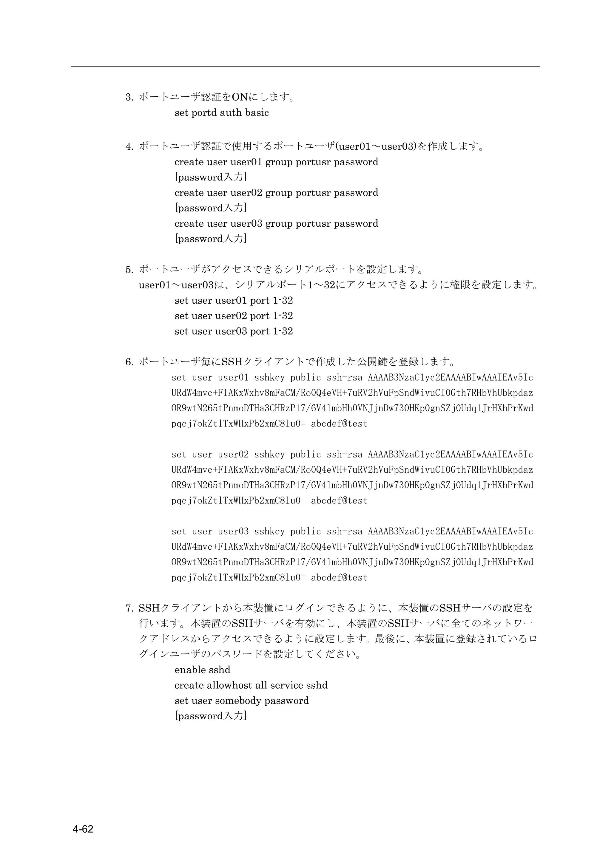 3. ポートユーザ認証をONにします。
             set portd auth basic


       4. ポートユーザ認証で使用するポートユーザ(user01～user03)を作成します。
             create user user01 group portusr password
             [password入力]
             create user user02 group portusr password
             [password入力]
             create user user03 group portusr password
             [password入力]

       5. ポートユーザがアクセスできるシリアルポートを設定します。
          user01～user03は、シリアルポート1～32にアクセスできるように権限を設定します。
                set user user01 port 1-32
                set user user02 port 1-32
                set user user03 port 1-32

       6. ポートユーザ毎にSSHクライアントで作成した公開鍵を登録します。
             set user user01 sshkey public ssh-rsa AAAAB3NzaC1yc2EAAAABIwAAAIEAv5Ic
             URdW4mvc+FIAKxWxhv8mFaCM/Ro0Q4eVH+7uRV2hVuFpSndWivuCI0Gth7RHbVhUbkpdaz
             OR9wtN265tPnmoDTHa3CHRzP17/6V4lmbHh0VNJjnDw730HKp0gnSZj0Udq1JrHXbPrKwd
             pqcj7okZtlTxWHxPb2xmC8lu0= abcdef@test

               set user user02 sshkey public ssh-rsa AAAAB3NzaC1yc2EAAAABIwAAAIEAv5Ic
               URdW4mvc+FIAKxWxhv8mFaCM/Ro0Q4eVH+7uRV2hVuFpSndWivuCI0Gth7RHbVhUbkpdaz
               OR9wtN265tPnmoDTHa3CHRzP17/6V4lmbHh0VNJjnDw730HKp0gnSZj0Udq1JrHXbPrKwd
               pqcj7okZtlTxWHxPb2xmC8lu0= abcdef@test

               set user user03 sshkey public ssh-rsa AAAAB3NzaC1yc2EAAAABIwAAAIEAv5Ic
               URdW4mvc+FIAKxWxhv8mFaCM/Ro0Q4eVH+7uRV2hVuFpSndWivuCI0Gth7RHbVhUbkpdaz
               OR9wtN265tPnmoDTHa3CHRzP17/6V4lmbHh0VNJjnDw730HKp0gnSZj0Udq1JrHXbPrKwd
               pqcj7okZtlTxWHxPb2xmC8lu0= abcdef@test

       7. SSHクライアントから本装置にログインできるように、本装置のSSHサーバの設定を
          行います。本装置のSSHサーバを有効にし、本装置のSSHサーバに全てのネットワー
          クアドレスからアクセスできるように設定します。最後に、本装置に登録されているロ
          グインユーザのパスワードを設定してください。
              enable sshd
              create allowhost all service sshd
              set user somebody password
              [password入力]




4-62
 