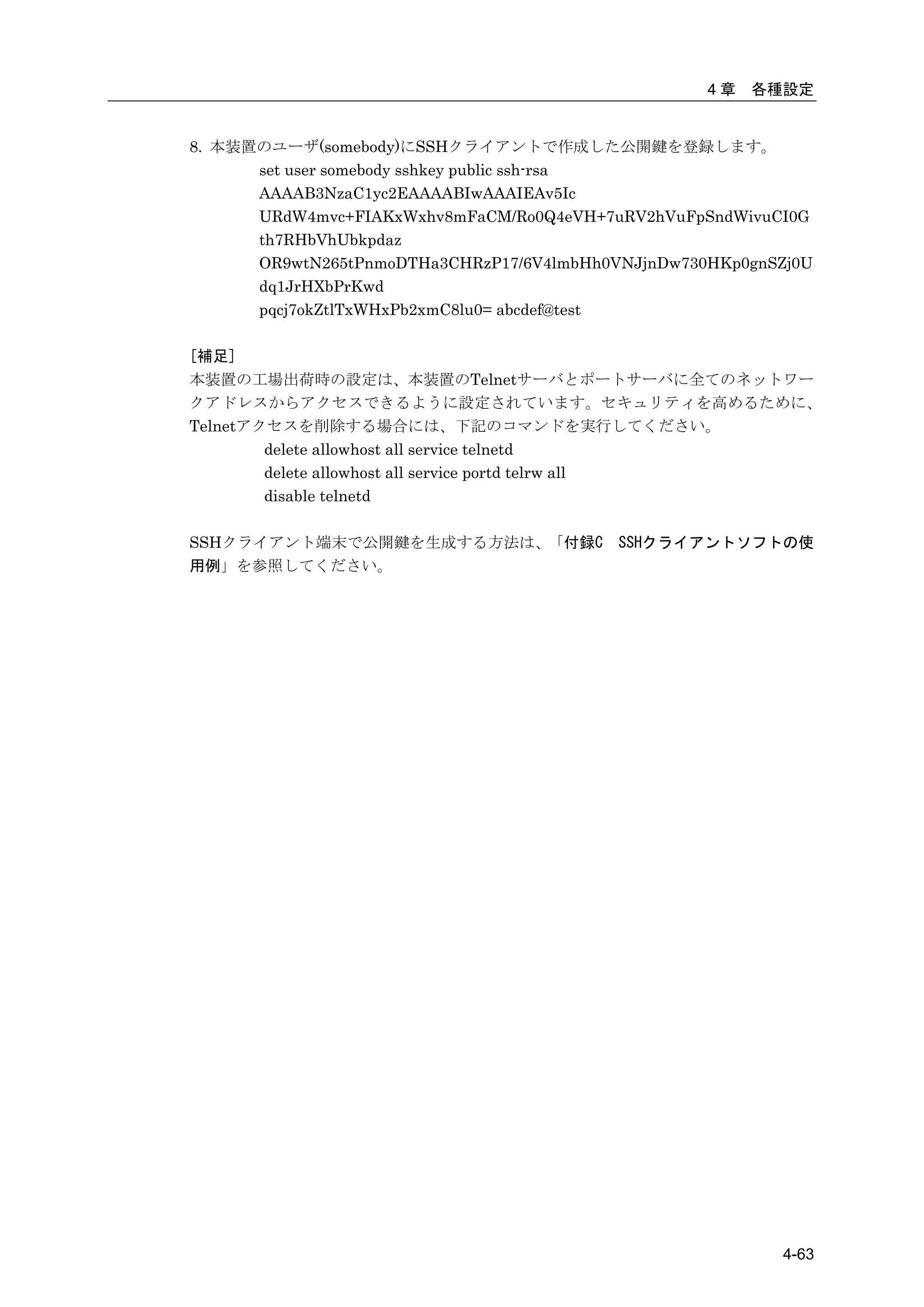 4章   各種設定


8. 本装置のユーザ(somebody)にSSHクライアントで作成した公開鍵を登録します。
      set user somebody sshkey public ssh-rsa
      AAAAB3NzaC1yc2EAAAABIwAAAIEAv5Ic
      URdW4mvc+FIAKxWxhv8mFaCM/Ro0Q4eVH+7uRV2hVuFpSndWivuCI0G
      th7RHbVhUbkpdaz
      OR9wtN265tPnmoDTHa3CHRzP17/6V4lmbHh0VNJjnDw730HKp0gnSZj0U
      dq1JrHXbPrKwd
      pqcj7okZtlTxWHxPb2xmC8lu0= abcdef@test

[補足]
本装置の工場出荷時の設定は、本装置のTelnetサーバとポートサーバに全てのネットワー
クアドレスからアクセスできるように設定されています。セキュリティを高めるために、
Telnetアクセスを削除する場合には、下記のコマンドを実行してください。
        delete allowhost all service telnetd
        delete allowhost all service portd telrw all
        disable telnetd

SSHクライアント端末で公開鍵を生成する方法は、「付録C               SSHクライアントソフトの使
用例」を参照してください。




                                                           4-63
 