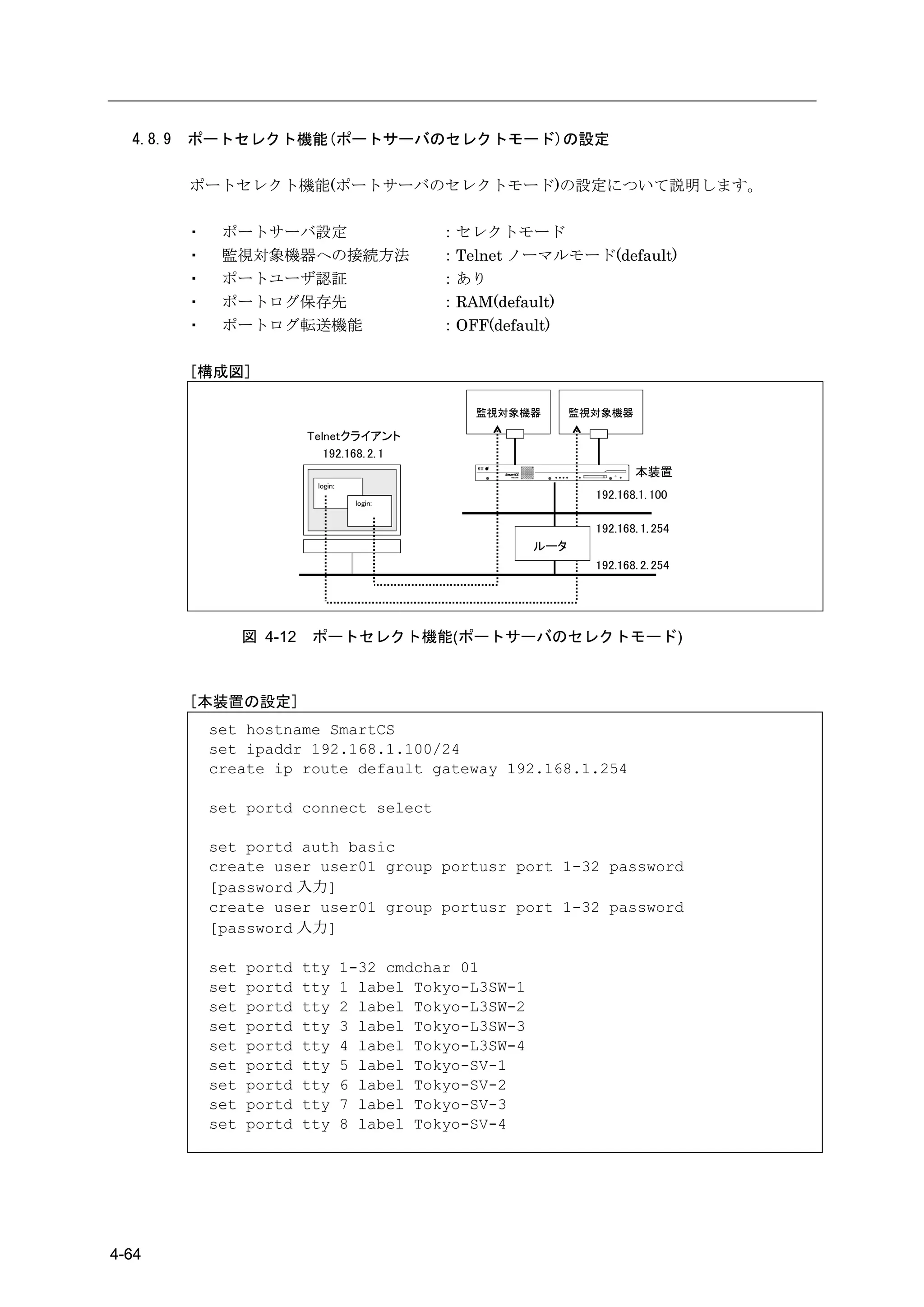 4.8.9   ポートセレクト機能(ポートサーバのセレクトモード)の設定

          ポートセレクト機能(ポートサーバのセレクトモード)の設定について説明します。

          ・    ポートサーバ設定                          ：セレクトモード
          ・    監視対象機器への接続方法                      ：Telnet ノーマルモード(default)
          ・    ポートユーザ認証                          ：あり
          ・    ポートログ保存先                          ：RAM(default)
          ・    ポートログ転送機能                         ：OFF(default)

          [構成図]

                                                     監視対象機器         監視対象機器

                             Telnetクライアント
                                192.168. 2. 1
                                                                              本装置
                              login:
                                                                      192.168.1. 100
                                        login:


                                                                      192.168. 1. 254
                                                              ルータ
                                                                      192.168. 2. 254




                    図 4-12    ポートセレクト機能(ポートサーバのセレクトモード)



          [本装置の設定]
              set hostname SmartCS
              set ipaddr 192.168.1.100/24
              create ip route default gateway 192.168.1.254

              set portd connect select

              set portd auth basic
              create user user01 group portusr port 1-32 password
              [password 入力]
              create user user01 group portusr port 1-32 password
              [password 入力]

              set   portd    tty       1-32 cmdchar 01
              set   portd    tty       1 label Tokyo-L3SW-1
              set   portd    tty       2 label Tokyo-L3SW-2
              set   portd    tty       3 label Tokyo-L3SW-3
              set   portd    tty       4 label Tokyo-L3SW-4
              set   portd    tty       5 label Tokyo-SV-1
              set   portd    tty       6 label Tokyo-SV-2
              set   portd    tty       7 label Tokyo-SV-3
              set   portd    tty       8 label Tokyo-SV-4




4-64
 