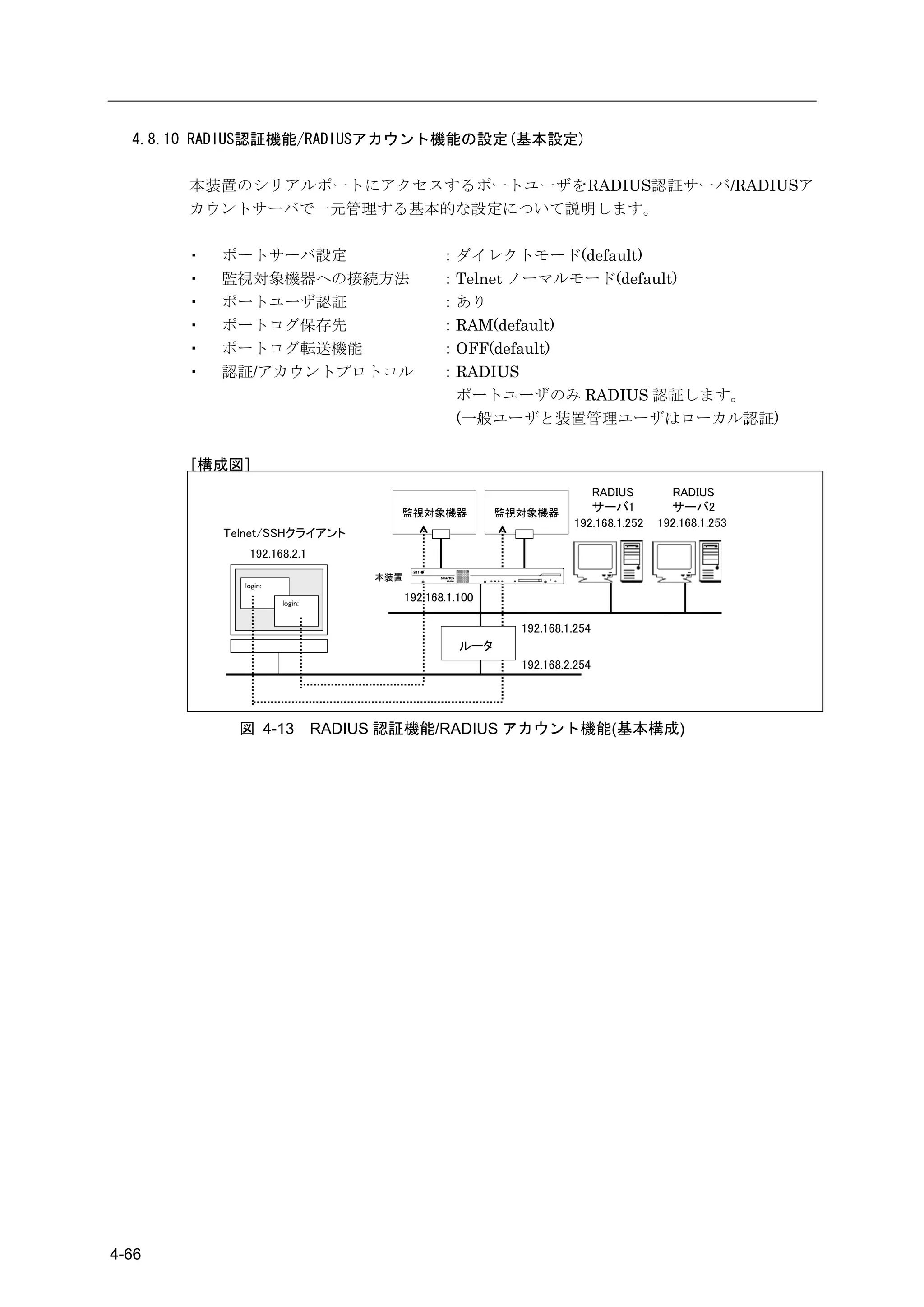 4.8.10 RADIUS認証機能/RADIUSアカウント機能の設定(基本設定)

       本装置のシリアルポートにアクセスするポートユーザをRADIUS認証サーバ/RADIUSア
       カウントサーバで一元管理する基本的な設定について説明します。

       ・   ポートサーバ設定                             ：ダイレクトモード(default)
       ・   監視対象機器への接続方法                         ：Telnet ノーマルモード(default)
       ・   ポートユーザ認証                             ：あり
       ・   ポートログ保存先                             ：RAM(default)
       ・   ポートログ転送機能                            ：OFF(default)
       ・   認証/アカウントプロトコル                        ：RADIUS
                                                 ポートユーザのみ RADIUS 認証します。
                                                 (一般ユーザと装置管理ユーザはローカル認証)

       [構成図]
                                                                        RADIUS         RADIUS
                                      監視対象機器              監視対象機器
                                                                        サーバ1           サーバ2
                                                                     192.168.1.252   192.168.1.253
           Telnet/SSHクライアント
              192.168.2.1
                                    本装置
             login:

                      login:
                                          192.168.1.100

                                                            192.168.1.254
                                                    ルータ
                                                            192.168.2.254




             図 4-13            RADIUS 認証機能/RADIUS アカウント機能(基本構成)




4-66
 