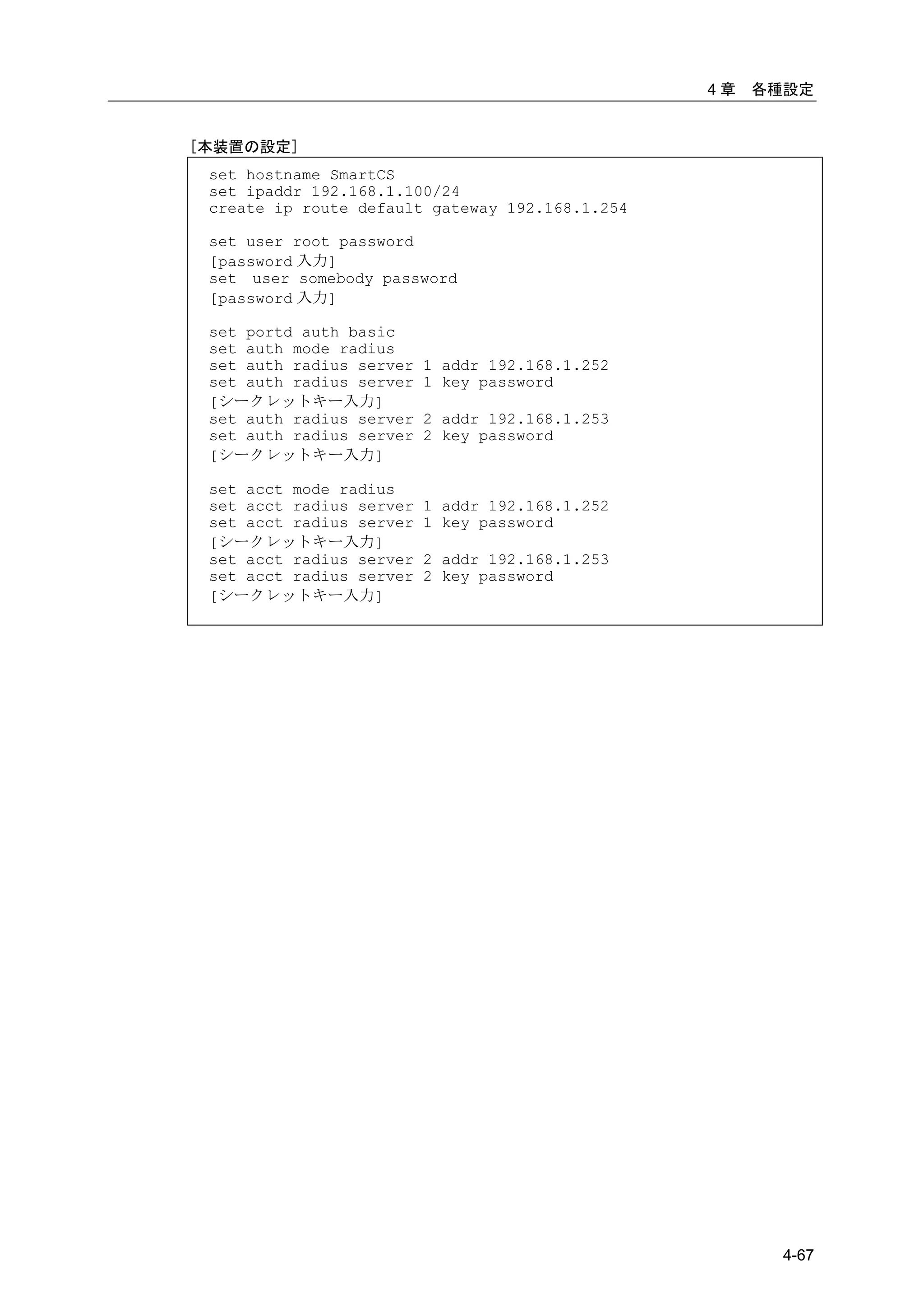 4章   各種設定


[本装置の設定]
 set hostname SmartCS
 set ipaddr 192.168.1.100/24
 create ip route default gateway 192.168.1.254

 set user root password
 [password 入力]
 set user somebody password
 [password 入力]

 set portd auth basic
 set auth mode radius
 set auth radius server   1 addr 192.168.1.252
 set auth radius server   1 key password
 [シークレットキー入力]
 set auth radius server   2 addr 192.168.1.253
 set auth radius server   2 key password
 [シークレットキー入力]

 set acct mode radius
 set acct radius server   1 addr 192.168.1.252
 set acct radius server   1 key password
 [シークレットキー入力]
 set acct radius server   2 addr 192.168.1.253
 set acct radius server   2 key password
 [シークレットキー入力]




                                                        4-67
 