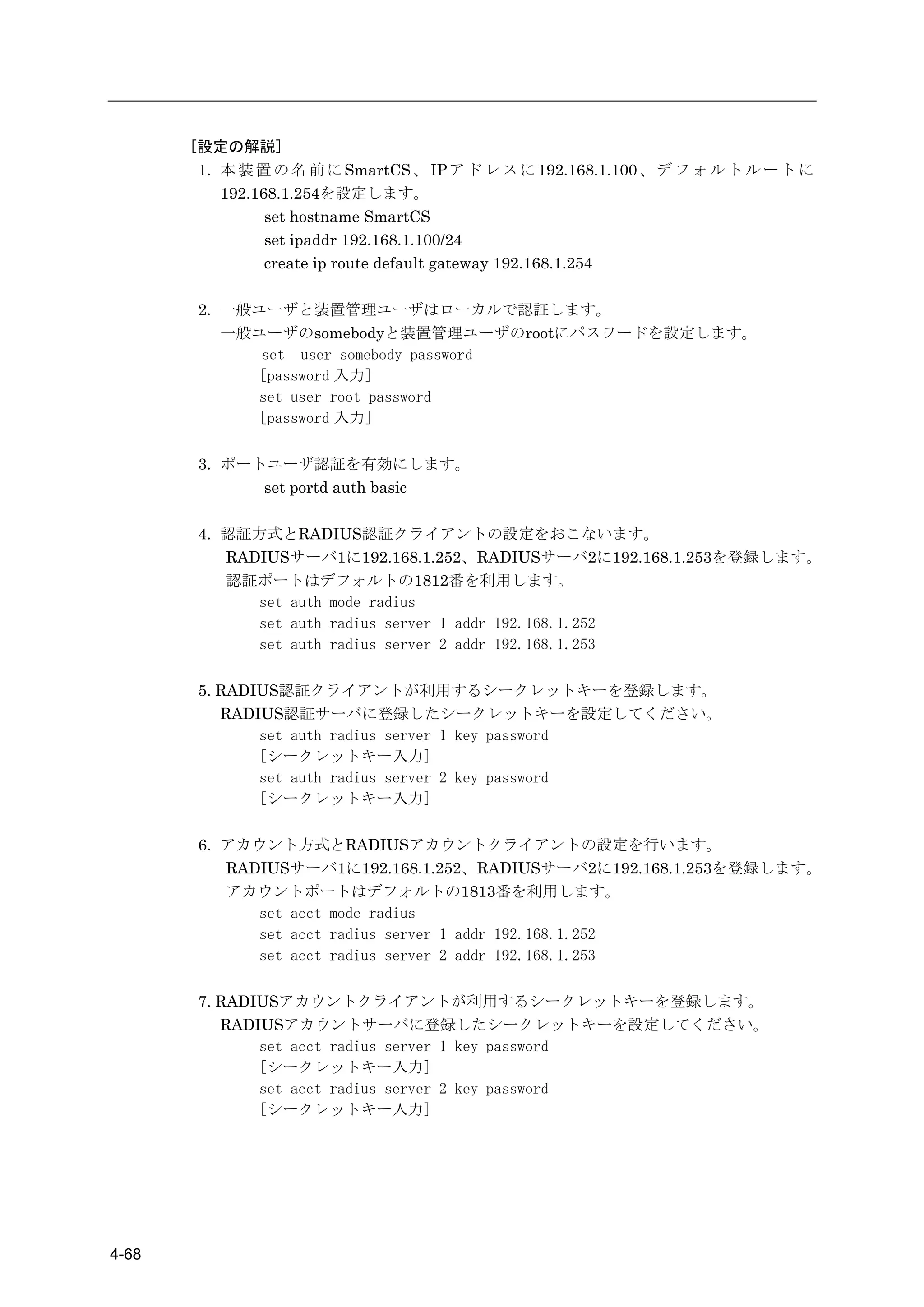 [設定の解説]
        1. 本 装 置 の 名 前 に SmartCS 、 IP ア ド レ ス に 192.168.1.100 、 デ フ ォ ル ト ル ー ト に
           192.168.1.254を設定します。
                 set hostname SmartCS
                 set ipaddr 192.168.1.100/24
                 create ip route default gateway 192.168.1.254

        2. 一般ユーザと装置管理ユーザはローカルで認証します。
           一般ユーザのsomebodyと装置管理ユーザのrootにパスワードを設定します。
              set user somebody password
             [password 入力]
             set user root password
             [password 入力]

        3. ポートユーザ認証を有効にします。
              set portd auth basic

        4. 認証方式とRADIUS認証クライアントの設定をおこないます。
           RADIUSサーバ1に192.168.1.252、RADIUSサーバ2に192.168.1.253を登録します。
           認証ポートはデフォルトの1812番を利用します。
              set auth mode radius
              set auth radius server 1 addr 192.168.1.252
              set auth radius server 2 addr 192.168.1.253

        5. RADIUS認証クライアントが利用するシークレットキーを登録します。
           RADIUS認証サーバに登録したシークレットキーを設定してください。
               set auth radius server 1 key password
               [シークレットキー入力]
               set auth radius server 2 key password
               [シークレットキー入力]

        6. アカウント方式とRADIUSアカウントクライアントの設定を行います。
           RADIUSサーバ1に192.168.1.252、RADIUSサーバ2に192.168.1.253を登録します。
           アカウントポートはデフォルトの1813番を利用します。
              set acct mode radius
              set acct radius server 1 addr 192.168.1.252
              set acct radius server 2 addr 192.168.1.253

        7. RADIUSアカウントクライアントが利用するシークレットキーを登録します。
           RADIUSアカウントサーバに登録したシークレットキーを設定してください。
               set acct radius server 1 key password
               [シークレットキー入力]
               set acct radius server 2 key password
               [シークレットキー入力]




4-68
 