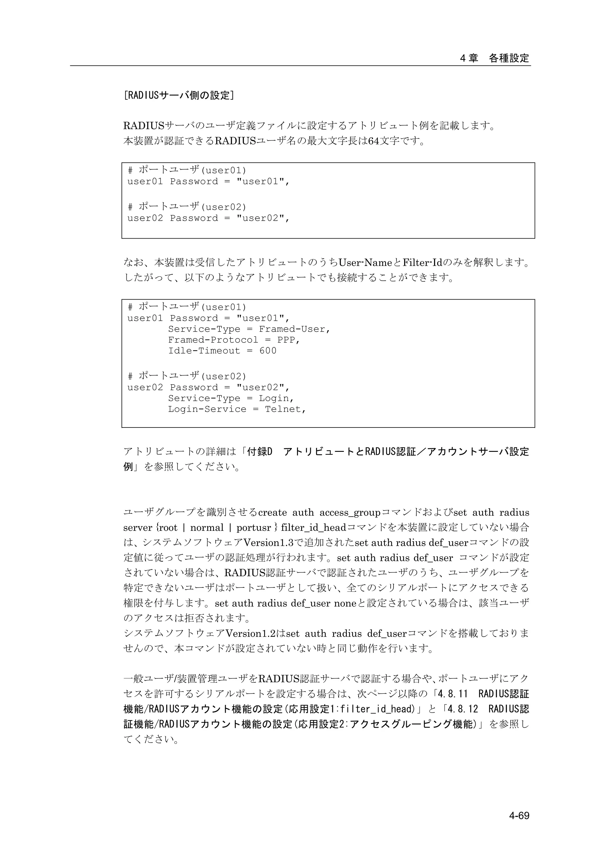 4章   各種設定


[RADIUSサーバ側の設定]

RADIUSサーバのユーザ定義ファイルに設定するアトリビュート例を記載します。
本装置が認証できるRADIUSユーザ名の最大文字長は64文字です。

# ポートユーザ(user01)
user01 Password = "user01",

# ポートユーザ(user02)
user02 Password = "user02",



なお、本装置は受信したアトリビュートのうちUser-NameとFilter-Idのみを解釈します。
したがって、以下のようなアトリビュートでも接続することができます。

# ポートユーザ(user01)
user01 Password = "user01",
       Service-Type = Framed-User,
       Framed-Protocol = PPP,
       Idle-Timeout = 600

# ポートユーザ(user02)
user02 Password = "user02",
       Service-Type = Login,
       Login-Service = Telnet,



アトリビュートの詳細は「付録D          アトリビュートとRADIUS認証／アカウントサーバ設定
例」を参照してください。



ユーザグループを識別させるcreate auth access_groupコマンドおよびset auth radius
server {root | normal | portusr } filter_id_headコマンドを本装置に設定していない場合
は、システムソフトウェアVersion1.3で追加されたset auth radius def_userコマンドの設
定値に従ってユーザの認証処理が行われます。set auth radius def_user コマンドが設定
されていない場合は、RADIUS認証サーバで認証されたユーザのうち、ユーザグループを
特定できないユーザはポートユーザとして扱い、全てのシリアルポートにアクセスできる
権限を付与します。set auth radius def_user noneと設定されている場合は、該当ユーザ
のアクセスは拒否されます。
システムソフトウェアVersion1.2はset auth radius def_userコマンドを搭載しておりま
せんので、本コマンドが設定されていない時と同じ動作を行います。

一般ユーザ/装置管理ユーザをRADIUS認証サーバで認証する場合や、         ポートユーザにアク
セスを許可するシリアルポートを設定する場合は、次ページ以降の「4.8.11 RADIUS認証
機能/RADIUSアカウント機能の設定(応用設定1:filter_id_head)」と「4.8.12 RADIUS認
証機能/RADIUSアカウント機能の設定(応用設定2:アクセスグルーピング機能)」を参照し
てください。




                                                              4-69
 