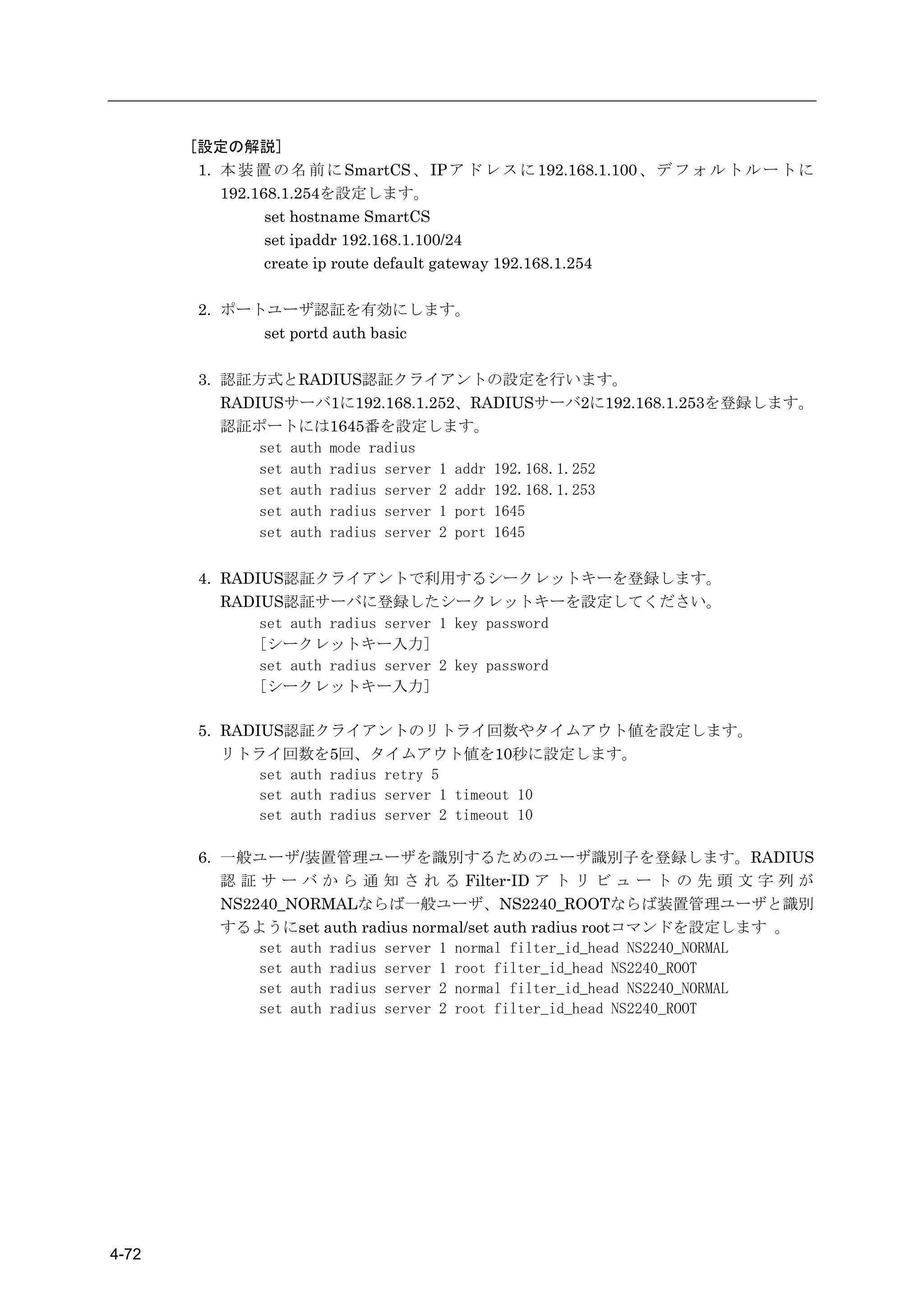 [設定の解説]
        1. 本 装 置 の 名 前 に SmartCS 、 IP ア ド レ ス に 192.168.1.100 、 デ フ ォ ル ト ル ー ト に
           192.168.1.254を設定します。
                 set hostname SmartCS
                 set ipaddr 192.168.1.100/24
                 create ip route default gateway 192.168.1.254

        2. ポートユーザ認証を有効にします。
              set portd auth basic

        3. 認証方式とRADIUS認証クライアントの設定を行います。
           RADIUSサーバ1に192.168.1.252、RADIUSサーバ2に192.168.1.253を登録します。
           認証ポートには1645番を設定します。
               set auth mode radius
               set auth radius server 1 addr 192.168.1.252
               set auth radius server 2 addr 192.168.1.253
               set auth radius server 1 port 1645
               set auth radius server 2 port 1645

        4. RADIUS認証クライアントで利用するシークレットキーを登録します。
           RADIUS認証サーバに登録したシークレットキーを設定してください。
               set auth radius server 1 key password
               [シークレットキー入力]
               set auth radius server 2 key password
               [シークレットキー入力]

        5. RADIUS認証クライアントのリトライ回数やタイムアウト値を設定します。
           リトライ回数を5回、タイムアウト値を10秒に設定します。
               set auth radius retry 5
               set auth radius server 1 timeout 10
               set auth radius server 2 timeout 10

        6. 一般ユーザ/装置管理ユーザを識別するためのユーザ識別子を登録します。RADIUS
           認 証 サ ー バ か ら 通 知 さ れ る Filter-ID ア ト リ ビ ュ ー ト の 先 頭 文 字 列 が
           NS2240_NORMALならば一般ユーザ、NS2240_ROOTならば装置管理ユーザと識別
           するようにset auth radius normal/set auth radius rootコマンドを設定します 。
               set auth radius server 1 normal filter_id_head NS2240_NORMAL
               set auth radius server 1 root filter_id_head NS2240_ROOT
               set auth radius server 2 normal filter_id_head NS2240_NORMAL
               set auth radius server 2 root filter_id_head NS2240_ROOT




4-72
 