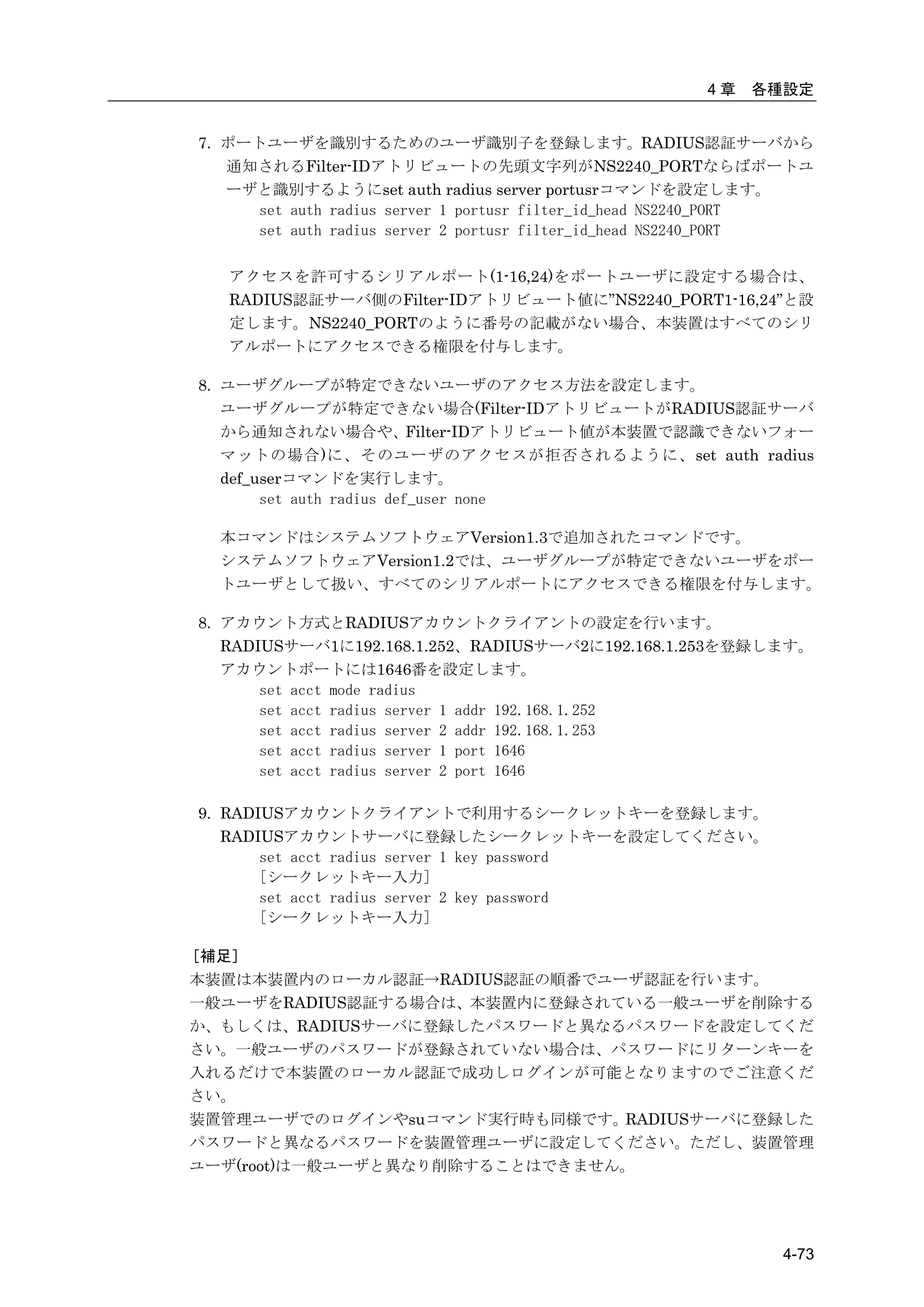 4章   各種設定


7. ポートユーザを識別するためのユーザ識別子を登録します。RADIUS認証サーバから
   通知されるFilter-IDアトリビュートの先頭文字列がNS2240_PORTならばポートユ
   ーザと識別するようにset auth radius server portusrコマンドを設定します。
     set auth radius server 1 portusr filter_id_head NS2240_PORT
     set auth radius server 2 portusr filter_id_head NS2240_PORT

   アクセスを許可するシリアルポート(1-16,24)をポートユーザに設定する場合は、
   RADIUS認証サーバ側のFilter-IDアトリビュート値に”NS2240_PORT1-16,24”と設
   定します。NS2240_PORTのように番号の記載がない場合、本装置はすべてのシリ
   アルポートにアクセスできる権限を付与します。

8. ユーザグループが特定できないユーザのアクセス方法を設定します。
   ユーザグループが特定できない場合(Filter-IDアトリビュートがRADIUS認証サーバ
   から通知されない場合や、Filter-IDアトリビュート値が本装置で認識できないフォー
   マットの場合)に、そのユーザのアクセスが拒否されるように、set auth radius
   def_userコマンドを実行します。
        set auth radius def_user none

  本コマンドはシステムソフトウェアVersion1.3で追加されたコマンドです。
  システムソフトウェアVersion1.2では、ユーザグループが特定できないユーザをポー
  トユーザとして扱い、すべてのシリアルポートにアクセスできる権限を付与します。

8. アカウント方式とRADIUSアカウントクライアントの設定を行います。
   RADIUSサーバ1に192.168.1.252、RADIUSサーバ2に192.168.1.253を登録します。
   アカウントポートには1646番を設定します。
       set acct mode radius
       set acct radius server 1 addr 192.168.1.252
       set acct radius server 2 addr 192.168.1.253
       set acct radius server 1 port 1646
       set acct radius server 2 port 1646

9. RADIUSアカウントクライアントで利用するシークレットキーを登録します。
   RADIUSアカウントサーバに登録したシークレットキーを設定してください。
       set acct radius server 1 key password
       [シークレットキー入力]
       set acct radius server 2 key password
       [シークレットキー入力]

［補足］
本装置は本装置内のローカル認証→RADIUS認証の順番でユーザ認証を行います。
一般ユーザをRADIUS認証する場合は、本装置内に登録されている一般ユーザを削除する
か、もしくは、RADIUSサーバに登録したパスワードと異なるパスワードを設定してくだ
さい。一般ユーザのパスワードが登録されていない場合は、パスワードにリターンキーを
入れるだけで本装置のローカル認証で成功しログインが可能となりますのでご注意くだ
さい。
装置管理ユーザでのログインやsuコマンド実行時も同様です。RADIUSサーバに登録した
パスワードと異なるパスワードを装置管理ユーザに設定してください。ただし、装置管理
ユーザ(root)は一般ユーザと異なり削除することはできません。




                                                            4-73
 