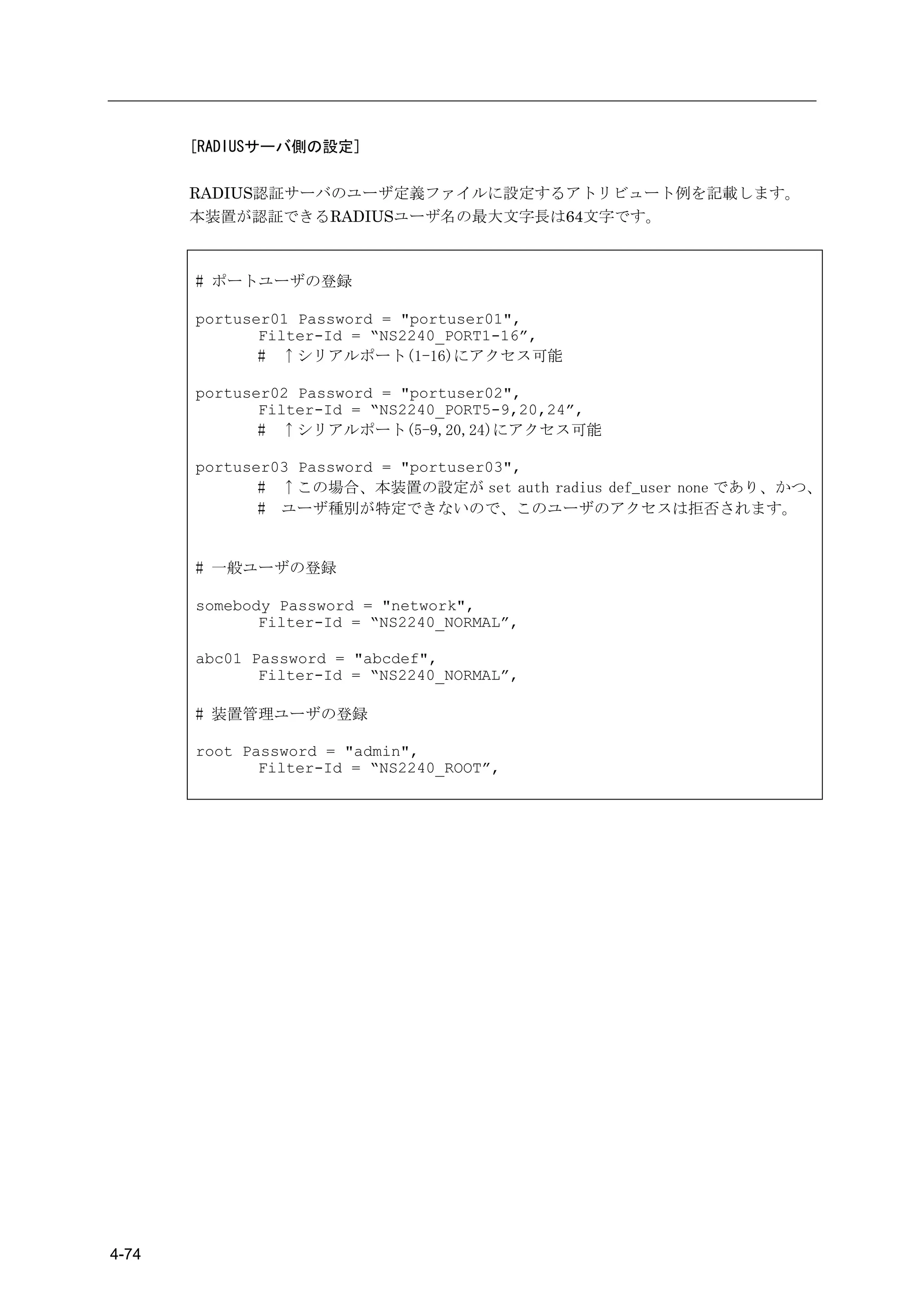 [RADIUSサーバ側の設定]

       RADIUS認証サーバのユーザ定義ファイルに設定するアトリビュート例を記載します。
       本装置が認証できるRADIUSユーザ名の最大文字長は64文字です。



       # ポートユーザの登録

       portuser01 Password = "portuser01",
              Filter-Id = “NS2240_PORT1-16”,
              # ↑シリアルポート(1-16)にアクセス可能

       portuser02 Password = "portuser02",
              Filter-Id = “NS2240_PORT5-9,20,24”,
              # ↑シリアルポート(5-9,20,24)にアクセス可能

       portuser03 Password = "portuser03",
              # ↑この場合、本装置の設定が set auth radius def_user none であり、かつ、
              # ユーザ種別が特定できないので、このユーザのアクセスは拒否されます。


       # 一般ユーザの登録

       somebody Password = "network",
              Filter-Id = “NS2240_NORMAL”,

       abc01 Password = "abcdef",
              Filter-Id = “NS2240_NORMAL”,

       # 装置管理ユーザの登録

       root Password = "admin",
              Filter-Id = “NS2240_ROOT”,




4-74
 