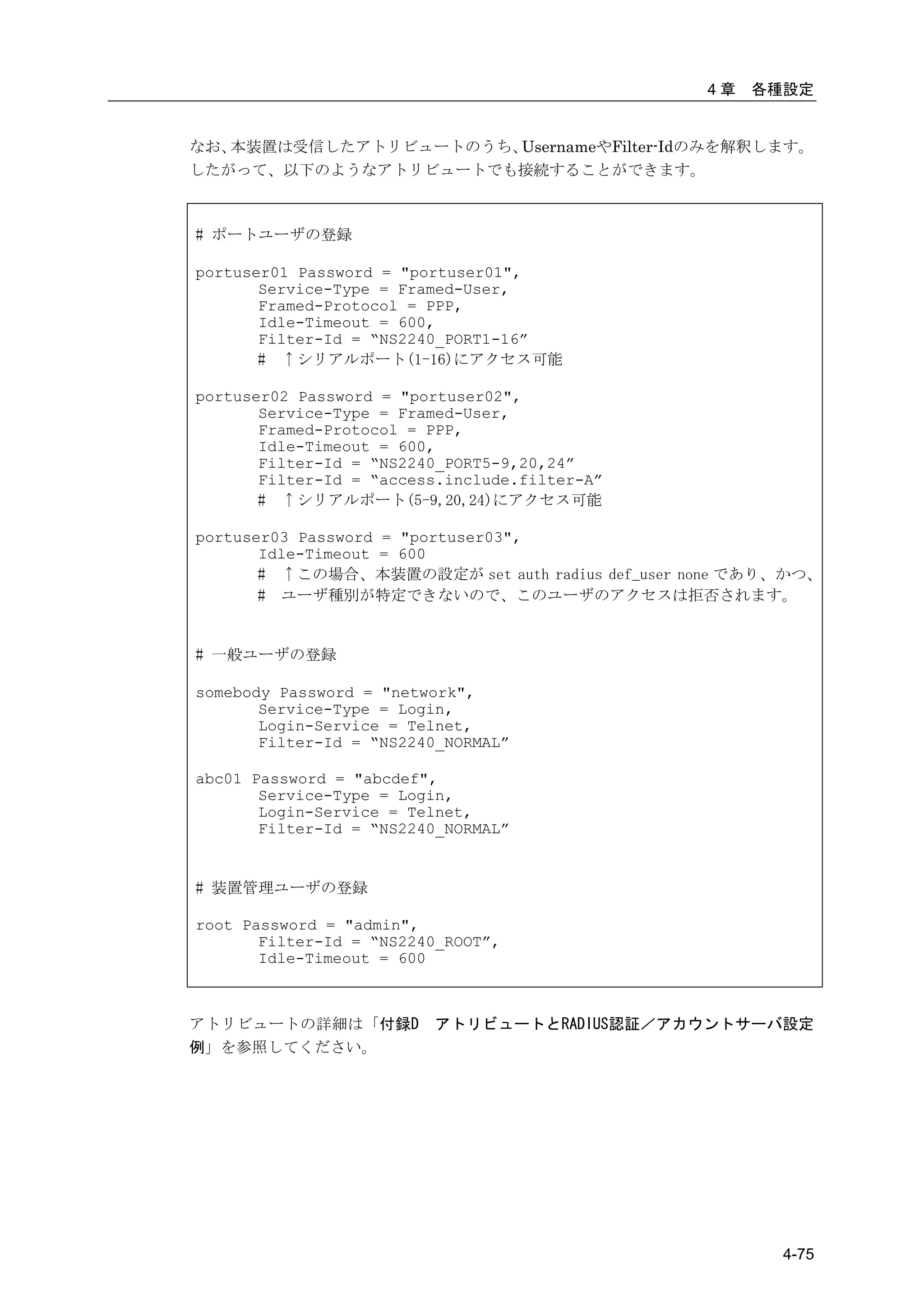 4章   各種設定


なお、本装置は受信したアトリビュートのうち、UsernameやFilter-Idのみを解釈します。
したがって、以下のようなアトリビュートでも接続することができます。



# ポートユーザの登録

portuser01 Password = "portuser01",
       Service-Type = Framed-User,
       Framed-Protocol = PPP,
       Idle-Timeout = 600,
       Filter-Id = “NS2240_PORT1-16”
       # ↑シリアルポート(1-16)にアクセス可能

portuser02 Password = "portuser02",
       Service-Type = Framed-User,
       Framed-Protocol = PPP,
       Idle-Timeout = 600,
       Filter-Id = “NS2240_PORT5-9,20,24”
       Filter-Id = “access.include.filter-A”
       # ↑シリアルポート(5-9,20,24)にアクセス可能

portuser03 Password = "portuser03",
       Idle-Timeout = 600
       # ↑この場合、本装置の設定が set auth radius def_user none であり、かつ、
       # ユーザ種別が特定できないので、このユーザのアクセスは拒否されます。


# 一般ユーザの登録

somebody Password = "network",
       Service-Type = Login,
       Login-Service = Telnet,
       Filter-Id = “NS2240_NORMAL”

abc01 Password = "abcdef",
       Service-Type = Login,
       Login-Service = Telnet,
       Filter-Id = “NS2240_NORMAL”


# 装置管理ユーザの登録

root Password = "admin",
       Filter-Id = “NS2240_ROOT”,
       Idle-Timeout = 600



アトリビュートの詳細は「付録D          アトリビュートとRADIUS認証／アカウントサーバ設定
例」を参照してください。




                                                        4-75
 