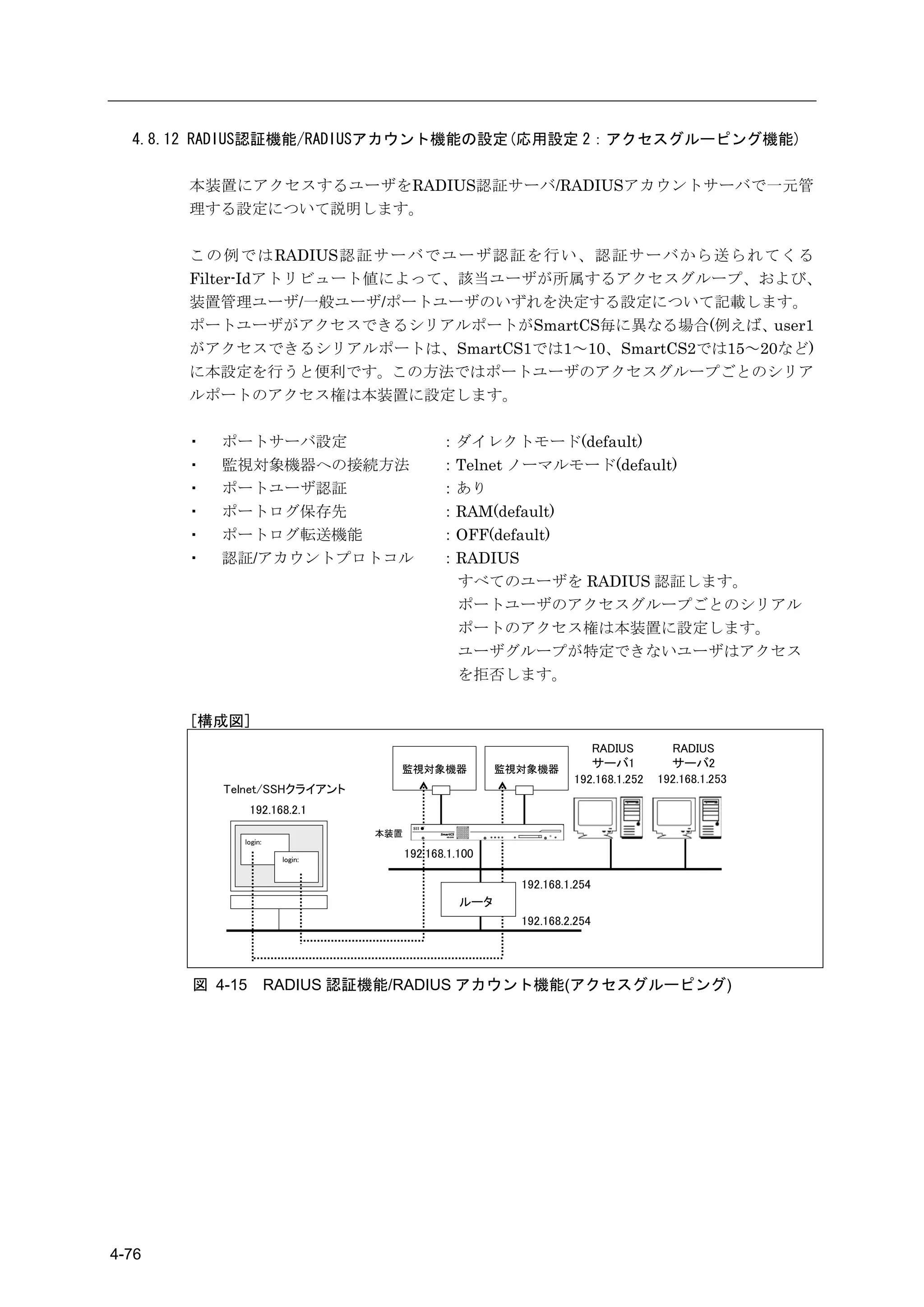 4.8.12 RADIUS認証機能/RADIUSアカウント機能の設定(応用設定 2：アクセスグルーピング機能)

       本装置にアクセスするユーザをRADIUS認証サーバ/RADIUSアカウントサーバで一元管
       理する設定について説明します。

       この例ではRADIUS認証サーバでユーザ認証を行い、認証サーバから送られてくる
       Filter-Idアトリビュート値によって、該当ユーザが所属するアクセスグループ、および、
       装置管理ユーザ/一般ユーザ/ポートユーザのいずれを決定する設定について記載します。
       ポートユーザがアクセスできるシリアルポートがSmartCS毎に異なる場合(例えば、user1
       がアクセスできるシリアルポートは、SmartCS1では1～10、SmartCS2では15～20など)
       に本設定を行うと便利です。この方法ではポートユーザのアクセスグループごとのシリア
       ルポートのアクセス権は本装置に設定します。

       ・   ポートサーバ設定                         ：ダイレクトモード(default)
       ・   監視対象機器への接続方法                     ：Telnet ノーマルモード(default)
       ・   ポートユーザ認証                         ：あり
       ・   ポートログ保存先                         ：RAM(default)
       ・   ポートログ転送機能                        ：OFF(default)
       ・   認証/アカウントプロトコル                    ：RADIUS
                                             すべてのユーザを RADIUS 認証します。
                                             ポートユーザのアクセスグループごとのシリアル
                                             ポートのアクセス権は本装置に設定します。
                                             ユーザグループが特定できないユーザはアクセス
                                             を拒否します。

       [構成図]
                                                                    RADIUS         RADIUS
                                  監視対象機器              監視対象機器
                                                                    サーバ1           サーバ2
                                                                 192.168.1.252   192.168.1.253
           Telnet/SSHクライアント
                192.168.2.1
                                本装置
             login:

                       login:
                                      192.168.1.100

                                                        192.168.1.254
                                                ルータ
                                                        192.168.2.254




       図 4-15         RADIUS 認証機能/RADIUS アカウント機能(アクセスグルーピング)




4-76
 